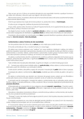 Bibliografia
-
I
-
Educador
205
Material Digital Editora solução®
PROFESSOR
Secretaria da Educação do Estado de São Paulo
Educação Básica II - PEB II
Resolução SE 52, de 14/08/2013
Veja-se que, por ser a Cultura um produto derivado de uma capacidade inerente a qualquer humano e
por todos nós realizada, é absurdo supor que alguém não tenha cultura.
Nós humanos somos, um produto cultural; não há humano fora da Cultura nela somos socialmente formados
e historicamente determinados.
O termo que expressa essa noção do humano produzir-se, produzindo Cultura é hominização.
A cultura é, por conseguinte, coetânea do processo de hominização.
O que, então, aparece antes, Humano ou Cultura? O aparecimento de um é o aparecimento da outra; come-
çada a Cultura, começa o Humano e vice-versa.
Da relação humano mundo, resultam os produtos culturais: as idéias e as coisas, os produtos materiais (as
coisas) estão im­
pregnados de idealidade e os produtos ideais (as idéias) estão entranhados de materialidade.
Os produtos culturais podem ser conceituados como bens, é possível classificar os produtos culturais em duas
categorias: bens de consumo e bens de produção.
Conhecimentos e valores: fronteiras da não-neutralidade
Um dos produtos ideais da Cultura são os valores por nós criados para o existir humano.
O mundo construído por nós, o mundo humano, é o nosso lugar.
Os valores que criamos produzem uma “mol­
dura” em nossa existência individual e coletiva, de modo a
podermos enquadrar nossos atos e pensa­
mentos, situando-os em uma visão de mundo, que informe os nossos
conhecimentos e conceitos. Va­
lores, conhecimentos e preconceitos mudam porque humanos devem mudar;
como vida é processo e processo é mudança, ser humano é ser capaz de ser diferente.
Os valores e conhecimentos não têm, evidente­
mente, existência autônoma: dependem de humanos que os
elaborem, atribuindo-lhes significados, o significado simbólico não é unívoco, pois é moldado, pela Sociedade
e pela história dessa Cultura.
Todo símbolo está marcado pela relatividade, só ganha em relação a um determinado grupo social.
O humano que vivência esses símbolos adota um ponto de vista, embora valores e conhecimentos sejam
externados a partir de indivíduos, sua cons­
trução é coletiva.
A vida social é, também, vida política, espaço de conquista e manutenção de poder sobre os bens e pessoas.
A produção dos valores e conhecimentos, não é neutra, envolvida que está no âmbito do poder e de quem o
possui.
Os valores e conhecimentos que atendem aos interesses dos grupos sociais, acabam por ser difundidos e
aceitos pela maioria como se fossem próprios, travestem-se de um caráter de universalidade.
O principal canal de conservação e inovação dos valores e conhecimentos são as instituições sociais como a
família e a Igreja, o mercado profissional, a mídia, a escola etc. Nós os humanos, de­
pendemos profundamente de
processos educativos.
A Educação pode ser compreendida em duas categorias: educação vivencial e espontânea, o “vivendo e apren-
dendo”, e educação intencional ou propositada, de­
liberada e organizada em locais predeterminados hoje, pela
Escola e, pela mídia.
Educadoras e educadores necessitamos reforçar a consciência de que valores e conhecimentos, são resultan-
tes de uma sucessão de ocorrên­
cias existenciais.
“Enxergar” o outro não implica de forma alguma aceitá-lo como é; não há prática educativa coerente se não
houver inconformidade.
O empenho consistente em uma visão de alteridade permite identificar nos outros (e em nós mesmos!) o
caráter múltiplo da Humanidade, sem cair na armadilha taxar o diferente.
O “inconsciente coletivo” do mundo ocidental parece estar ainda marcado pelo cientificismo preconcei-
tuoso do século passado. A literatura popular, a mídia, os livros didáticos, continuam reforçando a obsessão
evolucionista, o Passado é sinônimo de atraso, a Verdade é uma conquista inevitável e a Ciência é instru-
mento de redenção da huma­
nidade em geral.
 