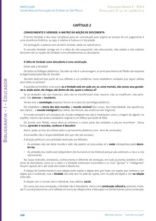 Bibliografia
-
I
-
Educador
206 Material Digital Editora solução®
PROFESSOR
Secretaria da Educação do Estado de São Paulo
Educação Básica II - PEB II
Resolução SE 52, de 14/08/2013
CAPÍTULO 2
Conhecimento e verdade: a matriz da noção de descoberta
O termo Verdade é dos mais complexos para ser conceituado pois origina-se sempre de um jul­
gamento é
uma ocorrência histórica, ou seja, é relativo à Cultura e à Sociedade.
Em português, a palavra vem do latim veritate, atada ao radical verus.
O conceito Verdade carrega em si a idéia de não-esquecível, não-obscurecido, não-velado e não-coberto;
decorrem daí as noções de Verdade como desvelamento ou descoberta.
A idéia de Verdade como descoberta é uma construção.
Onde está a Verdade?
De todos os Diálogos platônicos, Sócrates só não é o personagem, as principais teorias de Platão são expostas
(e legitimadas) pela fala de Sócrates
Sócrates dedicará boa parte de sua reflexão a um problema: como estabelecer verdades que sejam válidas
para todas as pessoas?
A questão primordial é uma outra: se a Verdade está em cada um, se, como mortais, não somos seus gerado-
res e, ainda assim, ela chegou até dentro de nós, quem a colocou aí?
Se as verdades não são materiais, elas não se transformam (não nascem, não se modificam, não pere-
cem). São eternas e imutáveis.
Sendo essa a cosmologia proposta, forma-se a base da cosmologia platônica.
Ele estabelece a teoria dos dois mundos: o mundo sensível (das coisas, das materialidade, das aparências,
das cópias) , o mundo inteligível (das idéias, das formas, das essências das originais).
O mundo sensível é um simulacro do mundo inteligível mas não é irreal (assim como a imagem de alguém no
espelho, mesmo não sendo o verdadeiro original, é um reflexo que existe de fato).
De acordo com Platão, nossa alma já conheceu a maior parte das verdades é preciso reconhecer . Dessa
forma, aprender é recordar, conhecer é descobrir.
Assim, pode-se tirar da síntese sobre o pensamento platônico uma série de conclusões:
A escravidão não é responsabilidade dos que não são escravos;
A direção política é uma atividade destinada aos filósofos.
• As verdades não são deste mundo e nele não podem ser procuradas; só a razão introspectiva pode desco-
bri-las.
• As verdades (ou essências) independem dos hu­
manos (e da História) porque são anteriores a nós e a nós
sobreviverão.
No nosso entender, entretanto, conhecimento é diferente de revelação, em tudo já pronto; também é dife-
rente de descoberta, como se o saber e a Verdade estivessem escondidos e os mais “geniais” e “inteli­
gentes”
fossem capazes de ir até onde eles estão e libertá-los.
A relação de Conhecimento é uma relação entre sujeito e objeto; tem que haver um sujeito que conhece e um
objeto que é conhecido, mas a Verdade não está nem no pólo do sujeito, nem no pólo do objeto e sim na relação
entre eles.
A relação com o mundo não é individual, mas coletiva, social.
Em suma, por essa concepção, a Verdade não é descoberta, mas é uma construção cultural e, portanto, mutá-
vel. É crucial produzirmos uma reflexão em torno da relação entre a Educação e o Conhecimento como construção.
 