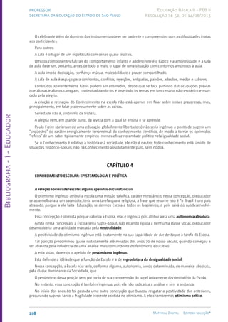 Bibliografia
-
I
-
Educador
208 Material Digital Editora solução®
PROFESSOR
Secretaria da Educação do Estado de São Paulo
Educação Básica II - PEB II
Resolução SE 52, de 14/08/2013
O celebrante além do domínio dos ins­
trumentos deve ser paciente e compreensivo com as dificuldades inatas
aos participantes.
Para outros:
A sala é o lugar de um espetáculo com cenas quase teatrais.
Um dos componentes fulcrais do comportamento infantil e adolescente é o lúdico e a amorosidade, e a sala
de aula deve ser, portanto, antes de todo o mais, o lugar de uma situação com contornos amorosos a aula.
A aula impõe dedicação, confiança mútua, maleabilidade e prazer compartilhado.
A sala de aula é espaço para confrontos, conflitos, rejeições, antipatias, paixões, adesões, medos e sabores.
Conteúdos aparen­
temente fúteis podem ser ensi­
nados, desde que se faça partindo das ocupações prévias
que alunas e alunos carregam, contextuali­
zando-os e inserindo os temas em um cenário não-esotérico e mar-
cado pela alegria.
A criação e recriação do Conhecimento na escola não está apenas em falar sobre coisas prazerosas, mas,
principalmente, em falar prazerosa­
mente sobre as coisas.
Seriedade não é, sinônimo de tristeza.
A alegria vem, em grande parte, da leveza com a qual se ensina e se aprende.
Paulo Freire (defensor de uma educação globalmente libertadora) não seria ingênuo a ponto de sugerir um
“seqüestro” do caráter energi­
camente ferramental do conhecimento científico, de modo a tornar os oprimidos
“reféns” de um saber tipicamente empírico menos eficaz no embate político nela igualdade social.
Se o Conhe­
cimento é relativo à história e à sociedade, ele não é neutro; todo conhecimento está úmido de
situações histórico-sociais; não há Conhecimento absolutamente puro, sem nódoa.
CAPÍTULO 4
CONHECIMENTO ESCOLAR: EPISTEMOLOGIA E POLÍTICA
A relação sociedade/escola: alguns apelidos circunstanciais
O otimismo ingênuo atribui a escola uma missão salvífica, caráter messiânico; nessa concepção, o educador
se assemelharia a um sacerdote, teria uma tarefa quase religiosa, a frase que resume isso é “o Brasil é um país
atrasado; porque a ele falta Educação; se dermos Escola a todos os brasileiros, o país sairá do subdesenvolvi-
mento.
Essa concepção é otimista porque valoriza a Escola, mas é ingênua pois atribui a ela uma auto­nomia absoluta.
Ainda nessa concepção, a Escola seria supra-social, não estando ligada a nenhuma classe social, o educador
desenvolveria uma atividade marcada pela neutralidade.
A positividade do otimismo ingênuo está exata­
mente na sua capacidade de dar destaque à tarefa da Escola.
Tal posição predominou quase isoladamente até meados dos anos 70 de nosso século, quando começou a
ser abalada pela influência de uma análise mais contundente do fenômeno educativo.
A esta visão, daremos o apelido de pessimismo ingênuo.
Esta defende a idéia de que a função da Escola é a de reprodutora da desigualdade social.
Nessa concepção, a Escola não teria, de forma alguma, autonomia, sendo determinada, de maneira absoluta,
pela classe dominante da Sociedade, que
O pessimismo dessa posição vem por conta de sua compreensão do papel unicamente discriminató­
rio da Escola.
No entanto, essa concepção é também ingênua, pois ela não radicaliza a análise e sim a sectariza.
No início dos anos 80 foi gestada uma outra concepção que buscou resgatar a positividade das anteriores,
procurando superar tanto a fragilidade inocente contida no otimismo. A ela chamaremos otimismo crítico.
 
