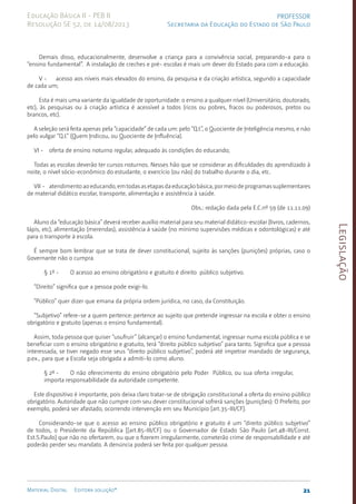 Legislação
21
Material Digital Editora solução®
PROFESSOR
Secretaria da Educação do Estado de São Paulo
Educação Básica II - PEB II
Resolução SE 52, de 14/08/2013
Demais disso, educa­
cionalmente, desenvolve a criança para a convivência social, preparan­
do-a para o
“ensino fundamental”. A instalação de creches e pré- escolas é mais um dever do Estado para com a educação.
V - acesso aos níveis mais elevados do ensino, da pesquisa e da criação artística, segundo a capacidade
de cada um;
Esta é mais uma variante da igualdade de oportu­
nidade: o ensino a qualquer nível (Universitário, doutorado,
etc), às pesquisas ou à criação artística é acessível a todos (ricos ou po­
bres, fracos ou poderosos, pretos ou
brancos, etc).
A seleção será feita apenas pela “capacidade” de cada um: pelo “Q.I.”, o Quociente de Inteligên­
cia mes­
mo, e não
pelo vulgar “Q.I.” (Quem In­dicou, ou Quociente de In­fluência).
VI - oferta de ensino noturno regular, adequado às condições do educando;
Todas as escolas deverão ter cur­
sos noturnos. Nesses hão que se con­
siderar as dificuldades do apren­
dizado à
noite, o nível sócio-econômico do estudante, o exercício (ou não) do trabalho du­
rante o dia, etc.
VII - atendimentoaoeducando,emtodasasetapasdaeducaçãobásica,pormeiodeprogramassuplementares
de material didático escolar, transporte, alimentação e assistência à saúde.
Obs.: redação dada pela E.C.nº 59 (de 11.11.09)
Aluno da “educação básica” deverá receber auxílio mate­
rial para seu material didático-escol­
ar (livros, cadernos,
lápis, etc), alimentação (me­
rendas), assistência à saúde (no mínimo super­
visões médicas e odontoló­
gi­
cas) e até
para o trans­
porte à escola.
É sempre bom lembrar que se trata de dever constitucional, sujeito às sanções (puni­
ções) próprias, caso o
Governante não o cum­
pra.
§ 1º - O acesso ao ensino obrigatório e gratuito é direito público subjetivo.
“Direito” significa que a pessoa pode exigi-lo.
“Público” quer dizer que emana da própria ordem jurídica, no caso, da Constituição.
“Subjetivo” refere-se a quem pertence: pertence ao sujeito que pre­
tende ingressar na escola e obter o ensino
obrigatório e gra­
tuito (apenas o ensino fundamental).
Assim, toda pessoa que quiser “usufruir” (alcançar) o ensi­
no funda­
mental, ingressar numa escola pública e se
beneficiar com o ensino obrigatório e gratuito, terá “direito público subjetivo” para tanto. Significa que a pessoa
interessada, se tiver negado esse seus “direito público subjetivo”, poderá até impetrar mandado de segurança,
p.ex., para que a Escola seja obrigada a admiti-lo como aluno.
§ 2º - O não oferecimento do ensino obrigatório pelo Poder Público, ou sua oferta irregular,
importa responsa­
bilidade da autoridade com­
petente.
Este dispositivo é importante, pois deixa claro tratar-se de obriga­
ção constitucional a oferta do ensino público
obrigatório. Autoridade que não cum­
pre com seu dever constitucional sofrerá sanções (punições): O Prefeito, por
exemplo, poderá ser afas­
tado, ocorrendo interven­
ção em seu Município [art.35-III/CF­
].
Considerando-se que o acesso ao ensino público obri­
gatório e gratuito é um “direito público subjetivo”
de todos, o Presidente da República [[art.85-III/C­
F] ou o Governador de Estado São Paulo [art.48-III/­
Const.
Est.S.Paulo] que não no ofertarem, ou que o fizerem irregularmente, cometerão crime de respon­
sabilidade e até
poderão perder seu mandato. A denúncia poderá ser feita por qualquer pessoa.
 