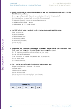 Bibliografia
-
I
-
Educador
210 Material Digital Editora solução®
PROFESSOR
Secretaria da Educação do Estado de São Paulo
Educação Básica II - PEB II
Resolução SE 52, de 14/08/2013
2 - Quando, em Educação, se analisa o passado, é preciso fazer uma distinção entre o tradicional e o arcaico.
O tradicional é o que deve ....
a) ser resguardado, protegido até, por ter apresentado um nível de efi-ciência aceitável;
b) protegido até, por ter apresentado um nível de eficiência aceitável.
c) deixado de lado,pois visto que é passado,logo ineficiente.
d) Deixado de lado,porque é arcaico.
e) As afirmativas “a” e “b” estão corretas.
3-	Esta ideia defende de que a função da Escola é a de reprodutora da desigualdade social.
A isso denomina-se:
a) Otimismo ingênuo.
b) Otimismo generalista.
c) Pessimismo ingênuo.
d) Pessimismo generalista.
e) Neopedagogia.
4-	Dizemos nós: ‘eles não querem saber de nada “; dizem eles: “as aulas não têm nada a ver comigo”. Con-
clusão nossa: “eles não gostam da escola“. Do que, talvez, não gostem muito,
a) é da arquitetura do prédio escolar,semelhante a uma prisão.
b) é de professor desqualificado.
c) de mestres,que de mestres não cheguem nem ao pior aprndiz.
d) é das nossas aulas.
e) é do currículo escolar.
5 -	Essa é uma das características do Conhecimento: quanto mais se sabe,
a) mais se compreende o mundo e a si mesmo.
b) mais se ignora.
c) mais se quer aprender.
d) mais se enlouquece.
e) mais se procurar desvendar o próprio conhecimento.
GABARITO:
1-E 2-A 3-C 4-D 5-B
 