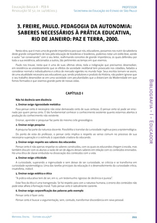 Bibliografia
-
I
-
Educador
211
Material Digital Editora solução®
PROFESSOR
Secretaria da Educação do Estado de São Paulo
Educação Básica II - PEB II
Resolução SE 52, de 14/08/2013
3. Freire, Paulo. Pedagogia da Autonomia:
Saberes Necessários à Prática Educativa,
Rio de Janeiro: Paz e Terra, 2000.
Nesta obra, que é mais uma de grande importância para que nós, educadores, possamos nos nutrir da sabedoria
deste grande companheiro de luta pela educação de brasileiras e brasileiros, podemos notar um estilo leve, aonde
o autor “vai conversando” com o seu leitor, reafirmando conceitos de grande importância, os quais defendeu por
toda a sua existência, adicionados a outros, tão pertinentes ao tempo em que vivemos.
Paulo nos trouxe, nesta que é uma de suas últimas obras, toda a indignação que precisamos desenvolver,
em resistência ao anestesiamento que os efeitos da sociedade neoliberal tem provocado nos cidadãos, fadados a
considerar normal o individualismo e a ética de mercado vigentes no mundo hoje. Seus escritos tornam-se assim,
de uma atualidade necessária aos educadores que, sendo produtores e produto da História, não podem ignorar que
o seu trabalho desenvolve-se em uma sociedade com peculiaridades que a distanciam da Modernidade em que
fomos formados e que vivemos grande parte de nossas vidas.
Capítulo I
Não há docência sem discência
1. Ensinar exige rigorosidade metódica
Para pensar certo é necessário não estar demasiado certo de suas certezas. O pensar certo só pode ser ensi-
nado por quem pensa certo. É tão fundamental conhecer o conhecimento existente quanto estarmos abertos à
produção do conhecimento não existente.
Ensinar, aprender e pesquisar faz parte do mesmo ciclo gnosiológico.
2. Ensinar exige pesquisa
A pesquisa faz parte da natureza docente. Possibilita o transitar da curiosidade ingênua para a epistemológica.
Do ponto de vista do professor, o pensar certo implica o respeito ao senso comum no processo de sua
necessária superação e o estímulo à capacidade criadora do educando.
3. Ensinar exige respeito aos saberes dos educandos
Pensar certo é não apenas respeitar os saberes construídos, com os quais os educandos chegam à escola, mas
também discutir com os alunos a razão de ser de alguns desses saberes em relação com os conteúdos ensinados.
Há uma ética de classe embutida na dissociação dos conteúdos com a vida.
4. Ensinar exige criticidade
A curiosidade, superando a ingenuidade e sem deixar de ser curiosidade, se criticiza e se transforma em
curiosidade epistemológica. Uma das tarefas principais da educação é o desenvolvimento da curiosidade crítica,
insatisfeita, indócil.
5. Ensinar exige estética e ética
“A prática educativa tem de ser, em si, um testemunho rigoroso de decência e pureza”.
Estar fora da ética é uma transgressão. Se há respeito para com a natureza humana, o ensino dos conteúdos não
pode estar alheio à formação moral. Todo pensar certo é radicalmente coerente.
6. Ensinar exige corporeificação das palavras pelo exemplo
Pensar certo é fazer certo.
Pensar certo é buscar a argumentação, sem, contudo, transformar discordância em raiva pessoal.
 