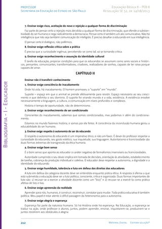 Bibliografia
-
I
-
Educador
212 Material Digital Editora solução®
PROFESSOR
Secretaria da Educação do Estado de São Paulo
Educação Básica II - PEB II
Resolução SE 52, de 14/08/2013
7. Ensinar exige risco, aceitação do novo e rejeição a qualquer forma de discriminação
Faz parte do pensar certo a rejeição mais decidida a qualquer forma de discriminação, que ofende a substan-
tividade do ser humano e nega radicalmente a democracia. Pensar certo é também um ato comunicativo. Não há
inteligência que não seja também comunicação do inteligido. É preciso desafiar o educando em sua inteligência.
O pensar certo é dialógico, não polêmico.
8. Ensinar exige reflexão crítica sobre a prática
É preciso que a curiosidade ingênua, percebendo-se como tal, vá se tornando crítica.
9. Ensinar exige reconhecimento e assunção da identidade cultural
É tarefa da educação, propiciar condições para que os educandos se assumam como seres sociais e históri-
cos, pensantes, comunicantes, transformadores, criadores, realizadores de sonhos, capazes de ter raiva porque
capazes de amar.
Capítulo II
Ensinar não é transferir conhecimento
1. Ensinar exige consciência do inacabamento
Onde há vida, há inacabamento. O homem promoveu o “suporte” em “mundo”.
Suporte – espaço em que o animal se prende afetivamente para resistir. Espaço necessário ao seu cresci-
mento e que delimita o seu domínio. O suporte foi virando mundo e a vida, existência. A existência envolve
necessariamente a linguagem, a cultura, a comunicação em níveis profundos e complexos.
História é tempo de oportunidade, não de determinismo.
2. Ensinar exige reconhecimento de ser condicionado
Conscientes do inacabamento, sabemos que somos condicionados, mas podemos ir além do condiciona-
mento.
Estamos no mundo fazemos história, e somos por ela feitos. A consciência da inconclusão humana gerou a
educabilidade do ser humano.
3. Ensinar exige respeito à autonomia do ser do educando
O respeito à autonomia do educando é um imperativo ético, e não um favor. É dever do professor respeitar a
curiosidade do educando, seu gosto estético, sua inquietude, sua linguagem. Autoritarismo e licenciosidade são
duas formas extremas de transgressão da ética humana.
4. Ensinar exige bom senso
É o bom senso que aponta ao educador o caráter negativo de formalismos insensíveis ou licenciosidades.
Autoridade cumprindo o seu dever implica em tomada de decisões, orientação às atividades, estabelecimento
de tarefas, cobrança da produção individual e coletiva. O educador deve respeitar a autonomia, a dignidade e a
identidade do educando.
5. Ensinar exige humildade, tolerância e luta em defesa dos direitos dos educadores
A luta em defesa da categoria docente deve ser entendida enquanto prática ética. A resposta à ofensa a que
está submetida a educação deve ser a luta política, consciente, crítica e organizada. Duas formas importantes de
luta são: 1) recusar-se a exercer a atividade docente como um “bico” e 2) recusar-se a exercê-la como prática
afetiva de tios e tias.
6. Ensinar exige apreensão da realidade
Aprender para nós, humanos, é construir, reconstruir, constatar para mudar. Toda prática educativa é também
política. Meu papel é estar atento à difícil passagem da heteronomia para a autonomia.
7. Ensinar exige alegria e esperança
Esperança faz parte da natureza humana. Só há História onde há esperança. Na Educação, a esperança se
traduz na ação, onde professor e alunos, juntos, podem aprender, ensinar, inquietarem-se, produzirem-se e
juntos resistirem aos obstáculos à alegria.
 