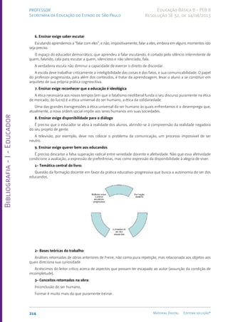 Bibliografia
-
I
-
Educador
214 Material Digital Editora solução®
PROFESSOR
Secretaria da Educação do Estado de São Paulo
Educação Básica II - PEB II
Resolução SE 52, de 14/08/2013
6. Ensinar exige saber escutar
Escutando aprendemos a “falar com eles”, e não, impositivamente, falar a eles, embora em alguns momentos isto
seja preciso.
O espaço do educador democrático, que aprendeu a falar escutando, é cortado pelo silêncio intermitente de
quem, falando, cala para escutar a quem, silencioso e não silenciado, fala.
A verdadeira escuta não diminui a capacidade de exercer o direito de discordar.
A escola deve trabalhar criticamente a inteligibilidade das coisas e dos fatos, e sua comunicabilidade. O papel
do professor progressista, para além dos conteúdos, é tratar da aprendizagem, levar o aluno a se constituir em
arquiteto de sua própria prática cognoscitiva.
7. Ensinar exige reconhecer que a educação é ideológica
A ética necessária aos novos tempos (em que o fatalismo neoliberal funda o seu discurso puramente na ética
de mercado, do lucro) é a ética universal do ser humano, a ética da solidariedade.
Uma das grandes transgressões à ética universal do ser humano às quais enfrentamos é o desemprego que,
atualmente, a nova ordem social impõe aos seres humanos em suas sociedades.
8. Ensinar exige disponibilidade para o diálogo
É preciso que o educador se abra à realidade dos alunos, abrindo-se à compreensão da realidade negadora
do seu projeto de gente.
A televisão, por exemplo, deve nos colocar o problema da comunicação, um processo impossível de ser
neutro.
9. Ensinar exige querer bem aos educandos
É preciso descartar a falsa superação radical entre seriedade docente e afetividade. Não que essa afetividade
condicione a avaliação, a expressão de preferências, mas como expressão da disponibilidade à alegria de viver.
1- Temática central do livro:
Questão da formação docente em favor da prática educativo-progressiva que busca a autonomia do ser dos
educandos.
2- Bases teóricas do trabalho:
Análises retomadas de obras anteriores de Freire, não como pura repetição, mas relacionada aos objetos aos
quais direciona sua curiosidade.
Acréscimos do leitor crítico acerca de aspectos que possam ter escapado ao autor (assunção da condição de
incompletude).
3- Conceitos retomados na obra:
Inconclusão do ser humano,
Formar é muito mais do que puramente treinar.
 
