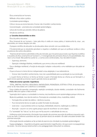 Bibliografia
-
I
-
Educador
215
Material Digital Editora solução®
PROFESSOR
Secretaria da Educação do Estado de São Paulo
Educação Básica II - PEB II
Resolução SE 52, de 14/08/2013
Ética universal do ser humano.
Reflexão crítica sobre a prática
Curiosidade epistemológica.
Crítica e recusa ao ensino bancário. Ensinar não é transferir conhecimento.
Conscientização – promotora da curiosidade epistemológica.
Leitura de mundo que precede a leitura da palavra.
Virtude da coerência.
4- Conceitos desenvolvidos na obra:
Ética da prática educativa
Ética Universal do ser humano – lutar pela ética é vivêla em nossa prática, é testemunhá-la, vivaz , aos
educandos, em nossas relações com eles.
O preparo científico do educador ou da educadora deve coincidir com sua retidão ética.
É fundamental que os estudantes percebam o respeito e a lealdade com que um professor analisa e critica
as posturas dos outros educadores.
“Estamos de tal maneira submetidos à ética do mercado, que me parece pouco tudo o que façamos na defesa
e na prática da ética universal do ser humano” (...) “a transgressão dos princípios éticos é uma possibilidade, mas
não é uma virtude. Não podemos aceitá-la. (...) somos seres condicionados, mas não determinados”.
• Esperança, otimismo
• Oposição à ideologia fatalista, imobilizante, que anima o discurso neoliberal.
Para a ideologia neoliberal, a função da educação é adaptar o educando a uma realidade que não pode ser
mudada.
O que se busca é o treino técnico indispensável a essa adaptação, à sua sobrevivência.
• Ensinar não é transferir conhecimento, mas criar a possibilidade para sua produção ou sua construção.
(...) quem forma se forma e re-forma ao formar e quem é formado forma-se e forma ao ser formado”.(...)
quem ensina aprende ao ensinar e quem aprende ensina ao aprender”.
Prática de ensinar-aprender. Experiência:
TOTAL, DIRETIVA, POLÍTICA, IDEOLÓGICA, GNOSIOLÓGICA, PEDAGÓGICA, ESTÉTICA E ÉTICA. (A boniteza deve
achar-se de mãos dadas com a decência e a seriedade).
Força criadora do aprender: comparação, repetição constatação, dúvida rebelde, curiosidade não facilmente
satisfeita. Meio de superar o falso ensinar.
Superação não é ruptura, a curiosidade é a mesma, mas transforma-se em epistemológica porque criticiza-se.
Muda de qualidade, mas não de essência. Promoção da curiosidade crítica, insatisfeita, indócil.
• Formação ética ao lado da estética – decência e pureza.
• Puro treinamento técnico se opõe ao caráter formador da educação.
• Justa raiva – a que protesta contra as injustiças, deslealdade, desamor, exploração ou violência.
• Assunção – assumir-se como sujeito porque capaz de reconhecer-se como objeto.
É a “outredade” do “não eu” ou do tu que me faz assumir a radicalidade do meu eu.
A diferença entre treinamento e formação é que aquele não promove assunção do professor enquanto sujei-
to do seu fazer. O elitismo autoritário dos que se pensam donos da verdade e do saber articulado também não
promove assunção.
A formação docente verdadeira se faz ao lado do exercício de criticidade (curiosidade epistemológica).
Espaço pedagógico - Importância de gestos aparentemente insignificantes e do que ocorre no espaçotempo
da escola – há uma natureza testemunhal e uma pedagogicidade indiscutível no cotidiano.
 