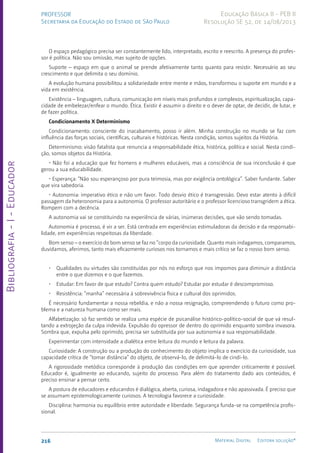 Bibliografia
-
I
-
Educador
216 Material Digital Editora solução®
PROFESSOR
Secretaria da Educação do Estado de São Paulo
Educação Básica II - PEB II
Resolução SE 52, de 14/08/2013
O espaço pedagógico precisa ser constantemente lido, interpretado, escrito e reescrito. A presença do profes-
sor é política. Não sou omissão, mas sujeito de opções.
Suporte – espaço em que o animal se prende afetivamente tanto quanto para resistir. Necessário ao seu
crescimento e que delimita o seu domínio.
A evolução humana possibilitou a solidariedade entre mente e mãos, transformou o suporte em mundo e a
vida em existência.
Existência – linguagem, cultura, comunicação em níveis mais profundos e complexos, espiritualização, capa-
cidade de embelezar/enfear o mundo. Ética. Existir é assumir o direito e o dever de optar, de decidir, de lutar, e
de fazer política.
Condicionamento X Determinismo
Condicionamento: consciente do inacabamento, posso ir além. Minha construção no mundo se faz com
influência das forças sociais, científicas, culturais e históricas. Nesta condição, somos sujeitos da História.
Determinismo: visão fatalista que renuncia a responsabilidade ética, histórica, política e social. Nesta condi-
ção, somos objetos da História.
• Não foi a educação que fez homens e mulheres educáveis, mas a consciência de sua inconclusão é que
gerou a sua educabilidade.
• Esperança: “Não sou esperançoso por pura teimosia, mas por exigência ontológica”. Saber fundante. Saber
que vira sabedoria.
• Autonomia: imperativo ético e não um favor. Todo desvio ético é transgressão. Devo estar atento à difícil
passagem da heteronomia para a autonomia. O professor autoritário e o professor licencioso transgridem a ética.
Rompem com a decência.
A autonomia vai se constituindo na experiência de várias, inúmeras decisões, que vão sendo tomadas.
Autonomia é processo, é vir a ser. Está centrada em experiências estimuladoras da decisão e da responsabi-
lidade, em experiências respeitosas da liberdade.
Bom senso – o exercício do bom senso se faz no “corpo da curiosidade. Quanto mais indagamos, comparamos,
duvidamos, aferimos, tanto mais eficazmente curiosos nos tornamos e mais crítico se faz o nosso bom senso.
• Qualidades ou virtudes são constituídas por nós no esforço que nos impomos para diminuir a distância
entre o que dizemos e o que fazemos.
• Estudar: Em favor de que estudo? Contra quem estudo? Estudar por estudar é descompromisso.
• Resistência: “manha” necessária à sobrevivência física e cultural dos oprimidos.
É necessário fundamentar a nossa rebeldia, e não a nossa resignação, compreendendo o futuro como pro-
blema e a natureza humana como ser mais.
Alfabetização: só faz sentido se realiza uma espécie de psicanálise histórico-político-social de que vá resul-
tando a extrojeção da culpa indevida. Expulsão do opressor de dentro do oprimido enquanto sombra invasora.
Sombra que, expulsa pelo oprimido, precisa ser substituída por sua autonomia e sua responsabilidade.
Experimentar com intensidade a dialética entre leitura do mundo e leitura da palavra.
Curiosidade: A construção ou a produção do conhecimento do objeto implica o exercício da curiosidade, sua
capacidade crítica de “tomar distância” do objeto, de observá-lo, de delimitá-lo de cindi-lo.
A rigorosidade metódica corresponde à produção das condições em que aprender criticamente é possível.
Educador é, igualmente ao educando, sujeito do processo. Para além do tratamento dado aos conteúdos, é
preciso ensinar a pensar certo.
A postura de educadores e educandos é dialógica, aberta, curiosa, indagadora e não apassivada. É preciso que
se assumam epistemologicamente curiosos. A tecnologia favorece a curiosidade.
Disciplina: harmonia ou equilíbrio entre autoridade e liberdade. Segurança funda-se na competência profis-
sional.
 