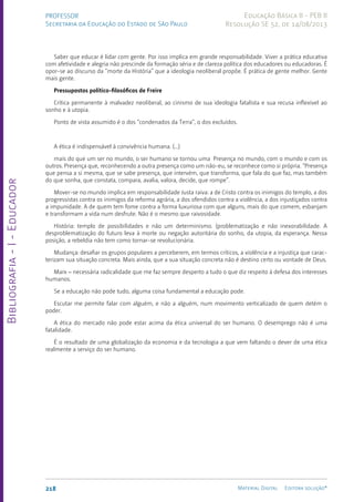 Bibliografia
-
I
-
Educador
218 Material Digital Editora solução®
PROFESSOR
Secretaria da Educação do Estado de São Paulo
Educação Básica II - PEB II
Resolução SE 52, de 14/08/2013
Saber que educar é lidar com gente. Por isso implica em grande responsabilidade. Viver a prática educativa
com afetividade e alegria não prescinde da formação séria e de clareza política dos educadores ou educadoras. É
opor-se ao discurso da “morte da História” que a ideologia neoliberal propõe. É prática de gente melhor. Gente
mais gente.
Pressupostos político-filosóficos de Freire
Crítica permanente à malvadez neoliberal, ao cinismo de sua ideologia fatalista e sua recusa inflexível ao
sonho e à utopia.
Ponto de vista assumido é o dos “condenados da Terra”, o dos excluídos.
A ética é indispensável à convivência humana. (...)
mais do que um ser no mundo, o ser humano se tornou uma Presença no mundo, com o mundo e com os
outros. Presença que, reconhecendo a outra presença como um não-eu, se reconhece como si própria. “Presença
que pensa a si mesma, que se sabe presença, que intervém, que transforma, que fala do que faz, mas também
do que sonha, que constata, compara, avalia, valora, decide, que rompe”.
Mover-se no mundo implica em responsabilidade Justa raiva: a de Cristo contra os inimigos do templo, a dos
progressistas contra os inimigos da reforma agrária, a dos ofendidos contra a violência, a dos injustiçados contra
a impunidade. A de quem tem fome contra a forma luxuriosa com que alguns, mais do que comem, esbanjam
e transformam a vida num desfrute. Não é o mesmo que raivosidade.
História: templo de possibilidades e não um determinismo. (problematização e não inexorabilidade. A
desproblematização do futuro leva à morte ou negação autoritária do sonho, da utopia, da esperança. Nessa
posição, a rebeldia não tem como tornar-se revolucionária.
Mudança: desafiar os grupos populares a perceberem, em termos críticos, a violência e a injustiça que carac-
terizam sua situação concreta. Mais ainda, que a sua situação concreta não é destino certo ou vontade de Deus.
Marx – necessária radicalidade que me faz sempre desperto a tudo o que diz respeito à defesa dos interesses
humanos.
Se a educação não pode tudo, alguma coisa fundamental a educação pode.
Escutar me permite falar com alguém, e não a alguém, num movimento verticalizado de quem detém o
poder.
A ética do mercado não pode estar acima da ética universal do ser humano. O desemprego não é uma
fatalidade.
É o resultado de uma globalização da economia e da tecnologia a que vem faltando o dever de uma ética
realmente a serviço do ser humano.
 