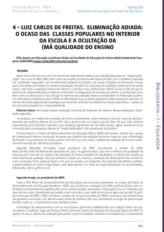 Bibliografia
-
I
-
Educador
221
Material Digital Editora solução®
PROFESSOR
Secretaria da Educação do Estado de São Paulo
Educação Básica II - PEB II
Resolução SE 52, de 14/08/2013
4 - Luiz Carlos de Freitas. Eliminação adiada:
o ocaso das classes populares no interior
da escola e a ocultação da
(má qualidade do ensino
(Pós-doutor em Educação e professor titular da Faculdade de Educação da Universidade Estadual de Cam-
pinas (UNICAMP) www.scielo/pdf/v28n100/a1628100
RESUMO
Neste estudo faz-se uma crítica às formas de implementar políticas de avaliação baseadas em “responsabili-
zação”, em curso no MEC-INEP, bem como se propõe uma forma alternativa de lidar com o problema, baseada
em “qualidade negociada” com envolvimento bilateral do Estado e da escola. Propõem-se elementos iniciais
para uma política de Estado no campo da avaliação e localiza-se o processo de avaliação institucional da escola
como o elo entre a avaliação externa de sistema e a escola e seus profissionais. Alerta-se para o fato de que as
políticas de responsabilização unilaterais conduzirão à configuração de escolas para pobres e escolas para ricos,
bem como se alerta para o risco de que os sistemas de avaliação externa centralizados na Federação ocultem,
em indicadores estatísticos como o IDEB, as dificuldades que as classes populares estão tendo para aprender no
interior da escola, legitimando estratégias que somente conduzem ao adiamento da exclusão destas – apesar do
discurso da transparência e responsabilidade.
Palavras-chave: Eliminação adiada. Avaliação institucional. Avaliação de sistema. Responsabilização. Quali-
dade negociada.
A surpresa, em matéria de avaliação do ensino fundamental, neste momento, fica por conta do aprofun-
damento das políticas liberais da era FHC sob o governo de Luis Inácio Lula da Silva. Os que nele votamos
esperávamos, já no primeiro mandato, uma mudança significativa de rota. Não ocorreu. Agora, assistimos à sua
conversão plena às propostas liberais de “responsabilização” e de privatização do público.1
A Prova Brasil e o Índice de Desenvolvimento da Educação Básica (IDEB) (Fernandes, 2007b) são a ponta
do iceberg desta mesma concepção. Ao passo que a política de avaliação do ensino superior, com a eliminação
do Provão e a constituição do sinaes, parece caminhar no rumo certo, a política de avaliação do Ensino Funda-
mental envereda por caminhos duvidosos.
Segundo Reynaldo Fernandes, atual presidente do INEP, considerado o mentor do IDEB:
Antes do No Child Left Behind [lei aprovada em 2002, no governo Bush, que visa à melhoria da qualidade da
educação por meio de um sistema de prestação de contas baseado em resultados], a maioria dos Estados já
tinha sistema de avaliação. Nos que primeiro criaram um sistema, a evolução do desempenho dos alunos foi
mais acentuada. Esses sistemas fazem com que as escolas e os dirigentes dos sistemas (secretários, prefeitos
e governadores) se sintam responsáveis pelo desempenho. É a idéia da responsabilização, de accountability.
(Fernandes, 2007a, grifos meus)
Segundo Araújo, ex-presidente do INEP:
Todo o PDE [Plano de Desenvolvimento da Educação] está ancorado justamente na criação do Índice de
Desenvolvimento da Educação Brasileira – IDEB, que pondera os resultados do SAEB, da Prova Brasil e dos in-
dicadores de desempenho captados pelo censo escolar (evasão, aprovação e reprovação). Cria um indicador que
varia de zero a dez, desdobrável por estado e por município e por redes de ensino [e agora por escola]. A partir
da construção do IDEB, o MEC vinculará o repasse de recursos oriundos do FNDE à assinatura de compromisso
dos gestores municipais com determinadas metas de melhoria dos seus indicadores ao longo de determinado
período. (2007, p. 1; comentários entre colchetes meus)
A estratégia de relacionamento com os municípios é gerencial, estabelecendo uma relação direta com go-
vernadores e prefeitos. Segundo Amaury Patrick Gremaud, diretor de Avaliação da Educação Básica do INEP: “O
objetivo é usar o sistema de avaliação para prestar conta à sociedade, introduzir a transparência e comprometer
 
