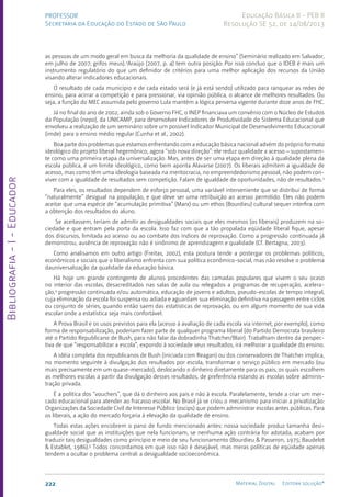 Bibliografia
-
I
-
Educador
222 Material Digital Editora solução®
PROFESSOR
Secretaria da Educação do Estado de São Paulo
Educação Básica II - PEB II
Resolução SE 52, de 14/08/2013
as pessoas de um modo geral em busca da melhoria da qualidade de ensino” (Seminário realizado em Salvador,
em julho de 2007; grifos meus).2
Araújo (2007, p. 4) tem outra posição: Por isso concluo que o IDEB é mais um
instrumento regulatório do que um definidor de critérios para uma melhor aplicação dos recursos da União
visando alterar indicadores educacionais.
O resultado de cada município e de cada estado será (e já está sendo) utilizado para ranquear as redes de
ensino, para acirrar a competição e para pressionar, via opinião pública, o alcance de melhores resultados. Ou
seja, a função do MEC assumida pelo governo Lula mantém a lógica perversa vigente durante doze anos de FHC.
Já no final do ano de 2002, ainda sob o Governo FHC, o INEP financiava um convênio com o Núcleo de Estudos
da População (nepo), da UNICAMP, para desenvolver Indicadores de Produtividade do Sistema Educacional que
envolveu a realização de um seminário sobre um possível Indicador Municipal de Desenvolvimento Educacional
(imde) para o ensino médio regular (Cunha et al., 2002).
Boa parte dos problemas que estamos enfrentando com a educação básica nacional advém do próprio formato
ideológico do projeto liberal hegemônico, agora “sob nova direção”: ele reduz qualidade a acesso – supostamen-
te como uma primeira etapa da universalização. Mas, antes de ser uma etapa em direção à qualidade plena da
escola pública, é um limite ideológico, como bem aponta Alavarse (2007). Os liberais admitem a igualdade de
acesso, mas como têm uma ideologia baseada na meritocracia, no empreendedorismo pessoal, não podem con-
viver com a igualdade de resultados sem competição. Falam de igualdade de oportunidades, não de resultados.3
Para eles, os resultados dependem de esforço pessoal, uma variável interveniente que se distribui de forma
“naturalmente” desigual na população, e que deve ser uma retribuição ao acesso permitido. Eles não podem
aceitar que uma espécie de “acumulação primitiva” (Marx) ou um ethos (Bourdieu) cultural sequer interfira com
a obtenção dos resultados do aluno.
Se aceitassem, teriam de admitir as desigualdades sociais que eles mesmos (os liberais) produzem na so-
ciedade e que entram pela porta da escola. Isso faz com que a tão propalada eqüidade liberal fique, apesar
dos discursos, limitada ao acesso ou ao combate dos índices de reprovação. Como a progressão continuada já
demonstrou, ausência de reprovação não é sinônimo de aprendizagem e qualidade (Cf. Bertagna, 2003).
Como analisamos em outro artigo (Freitas, 2002), esta postura tende a postergar os problemas políticos,
econômicos e sociais que o liberalismo enfrenta com sua política econômico-social, mas não resolve o problema
dauniversalização da qualidade da educação básica.
Há hoje um grande contingente de alunos procedentes das camadas populares que vivem o seu ocaso
no interior das escolas, desacreditados nas salas de aula ou relegados a programas de recuperação, acelera-
ção,4
progressão continuada e/ou automática, educação de jovens e adultos, pseudo-escolas de tempo integral,
cuja eliminação da escola foi suspensa ou adiada e aguardam sua eliminação definitiva na passagem entre ciclos
ou conjunto de séries, quando então saem das estatísticas de reprovação, ou em algum momento de sua vida
escolar onde a estatística seja mais confortável.
A Prova Brasil e os usos previstos para ela (acesso à avaliação de cada escola via internet, por exemplo), como
forma de responsabilização, poderiam fazer parte de qualquer programa liberal (do Partido Democrata brasileiro
até o Partido Republicano de Bush, para não falar da dobradinha Thatcher/Blair). Trabalham dentro da perspec-
tiva de que “responsabilizar a escola”, expondo à sociedade seus resultados, irá melhorar a qualidade do ensino.
A idéia completa dos republicanos de Bush (iniciada com Reagan) ou dos conservadores de Thatcher implica,
no momento seguinte à divulgação dos resultados por escola, transformar o serviço público em mercado (ou
mais precisamente em um quase-mercado), deslocando o dinheiro diretamente para os pais, os quais escolhem
as melhores escolas a partir da divulgação desses resultados, de preferência estando as escolas sobre adminis-
tração privada.
É a política dos “vouchers”, que dá o dinheiro aos pais e não à escola. Paralelamente, tende a criar um mer-
cado educacional para atender ao fracasso escolar. No Brasil já se criou o mecanismo para iniciar a privatização:
Organizações da Sociedade Civil de Interesse Público (oscips) que podem administrar escolas antes públicas. Para
os liberais, a ação do mercado forçaria à elevação da qualidade de ensino.
Todas estas ações encobrem o pano de fundo mencionado antes: nossa sociedade produz tamanha desi-
gualdade social que as instituições que nela funcionam, se nenhuma ação contrária for adotada, acabam por
traduzir tais desigualdades como princípio e meio de seu funcionamento (Bourdieu & Passeron, 1975; Baudelot
& Establet, 1986).5
Todos concordamos em que isso não é desejável, mas meras políticas de eqüidade apenas
tendem a ocultar o problema central: a desigualdade socioeconômica.
 