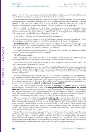 Bibliografia
-
I
-
Educador
224 Material Digital Editora solução®
PROFESSOR
Secretaria da Educação do Estado de São Paulo
Educação Básica II - PEB II
Resolução SE 52, de 14/08/2013
produzir a crítica do sistema social que cerca a escola, além de introduzir a importância do nível socioeconômico como
variável relevante nas análises de avaliação do desempenho do aluno e da escola.
É importante saber se a aprendizagem em uma escola de periferia é baixa ou alta. Mas fazer do resultado o
ponto de partida para um processo de responsabilização da escola via prefeituras leva-nos a explicar a diferença
baseados na ótica meritocrática liberal: mérito do diretor que é bem organizado; mérito das crianças que são
esforçadas; mérito dos professores que são aplicados; mérito do prefeito que deve ser reeleito etc.
Mas e as condições de vida dos alunos e professores? E as políticas governamentais inadequadas? E o que
restou de um serviço público do qual as elites, para se elegerem, fizeram de cabide de emprego generalizado,
enquanto puderam, sem regras para contratação ou demissão? O que dizer da permanente remoção de profes-
sores e especialistas a qualquer tempo, pulando de escola em escola?
O que dizer dos professores horistas que se dividem entre várias escolas?
O que dizer dos alunos que habitam as crescentes favelas sem condições mínimas de sobrevivência e muito
menos para criar um ambiente propício ao estudo? Sem falar do número de alunos em sala de aula.
Diante deste quadro, escolher apenas uma variável, desempenho do aluno, para analisar a educação básica
brasileira, como o IDEB faz, é certamente temerário em face deste complexo de variáveis. Como alerta Araújo
(2007), parece que o governo não aprendeu nada com o finado Provão.
No próprio censo escolar que as escolas enviam ao MEC existem outras variáveis que poderiam ser levadas
em conta e permitir uma modelagem melhor da realidade.
Novas formas de exclusão
Nossa preocupação vai mais além. Diz respeito ao aparecimento de novas formas de exclusão que estão
sendo implementadas nos sistemas e sobre as quais temos pouco controle e conhecimento.
Continuamos raciocinando em termos de reprovação, forma antiga de exclusão que coexiste, agora, com
outras mais recentes desenvolvidas nos sistemas.
Em 1991 (Freitas, 1991) propusemos o conceito de “eliminação adiada” para identificar uma das situações geradas
no processo de exclusão das camadas populares do interior da escola: o conceito referia-se à permanência dos alunos
dessas camadas na escola durante algum tempo, postergando sua eliminação da escola e realizando-a em outro
momento mais oportuno.
Bourdieu e Champagne (apud Bourdieu, 2001, p. 221) chamaram esta categoria de “exclusão branda”:
Seria necessário mostrar aqui, evitando encorajar a ilusão finalista (ou, em termos mais precisos, o “funcionalis-
mo do pior”), como, no estado completamente diferente do sistema escolar que foi instaurado com a chegada
de novas clientelas, a estrutura da distribuição diferencial dos benefícios escolares e dos benefícios sociais corre-
lativos foi mantida, no essencial, mediante uma translação global de distâncias.
Todavia, com uma diferença fundamental: o processo de eliminação foi diferido e estendido no tempo,
e por conseguinte, como que diluído na duração, a instituição é habitada, permanentemente, por excluídos
potenciais que introduzem nela as contradições e os conflitos associados a uma escolaridade cujo único objetivo
é ela mesma. (Grifos meus) (...) eis aí um dos mecanismos que, acrescentando-se à lógica da transmissão do
capital cultural, fazem com que as mais altas instituições escolares e, em particular, aquelas que conduzem às
posições de poder econômico e político, continuem sendo exclusivas como foram no passado.
E fazem com que o sistema de ensino, amplamente aberto a todos e, no entanto, estritamente reservado a
alguns, consiga a façanha de reunir as aparências da “democratização” . (p. 223; grifos meus)Esta parece ser a
base da construção das novas formas de exclusão nos anos de 1990, que agora atuam longitudinalmente, por
dentro do sistema, sem necessidade de excluir fisicamente o aluno no início da escola básica, por reprovação.
Os processos de avaliação informal vão construindo “trilhas de progressão diferenciadas” no interior das salas
de aula e das escolas.7
Do ponto de vista do sistema, a exclusão foi internalizada a custos menores – tanto
econômicos como políticos (cf. Freitas, 2002).
As novas formas de exclusão atuam agora por dentro da escola fundamental. Adiam a eliminação do aluno e
internalizam o processo de exclusão. Do ponto de vista da avaliação, essas novas formas de exclusão levam
a uma redução da ênfase na avaliação formal e pontual do aluno em sala de aula (introduzem novas formas
de organização escolar: progressão continuada, progressão automática, ciclos etc., e novas formas de avaliação
informais), liberando o fluxo de alunos no interior da escola e conduzindo ao fortalecimento do monitoramento
por avaliação externa, avaliação de sistema centralizada (Prova Brasil, SAEB, saresp, simave etc.).
 