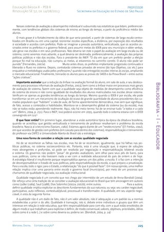 Bibliografia
-
I
-
Educador
225
Material Digital Editora solução®
PROFESSOR
Secretaria da Educação do Estado de São Paulo
Educação Básica II - PEB II
Resolução SE 52, de 14/08/2013
Nesses sistemas de avaliação o desempenho individual é subsumido nas estatísticas que lidam, preferencial-
mente, com tendências globais dos sistemas de ensino ao longo do tempo, a partir da proficiência média dos
alunos.
O mais grave é o fortalecimento da idéia de que seria possível, a partir de sistemas de larga escala centra-
lizados em Brasília ou em uma capital, reorientar escolas específicas, a distância, por exposição dos resultados
à sociedade e acordos com prefeitos. Pode-se imaginar a pressão autoritária, verticalizada, que os acordos as-
sinados entre os prefeitos e o governo federal, para assumir metas do IDEB para seu município e obter verbas,
vão gerar nas escolas e em seus profissionais. Não deveria ser este o papel da avaliação em larga escala ou de
sistema, como veremos mais adiante, a qual deveria ser destinada, preferencialmente, à avaliação das próprias
políticas públicas e não das escolas. Para o presidente do INEP: “O dia em que um prefeito perder a eleição
porque foi mal na educação, não cumpriu as metas, aí estaremos no caminho correto. O aluno não pode ser
punido” (Fernandes, 2007a). Muito antes disso, os prefeitos implantarão progressão continuada e
liberarão o fluxo no sistema. Depois, contratarão sistemas privados de ensino (do tipo Objetivo, coc etc.) para
enquadrar a metodologia usada pelos professores,8
quando não entregarão escolas inteiras às oscips, ampliando
o mercado educacional. Finalmente, treinarão os alunos para as provas do SAEB e da Prova Brasil – entre outras
“ações criativas”.
Importante assinalar que a redução da ênfase na avaliação formal do aluno, em sala de aula, e seu desloca-
mento para processos informais de avaliação (Freitas, 2003), bem como a ênfase maior em processos mais gerais
de avaliação de sistema, fazem com que a qualidade seja objeto de medidas de desempenho como eficiência
do sistema de ensino e não como igualdade de resultados dos alunos matriculados nas escolas desse sistema.
Verificam-se apenas as grandes tendências ao longo do tempo. Mesmo quando o IDEB é por escola, ele pode
transformar-se em um mecanismo de ocultação do ocaso de grande quantidade de alunos procedentes das ca-
madas populares que “habitam” a sala de aula, de forma aparentemente democrática, mas sem que signifique,
de fato, acesso a conteúdos e habilidades. Monitora-se o desempenho global do sistema (ou da escola), mas
não se todos estão aprendendo realmente. Aqui, não há meio-termo: há de se ensinar tudo “a todos e a cada
um” (Betini, 2004, p. 251). Para o INEP, isso poderá ocorrer em 2095, quando todo o sistema estaria com o IDEB
convergindo em 9.9.9
O que fazer então? Em primeiro lugar, abandonar a visão autoritária típica da época da ditadura brasileira,
quando se acreditou que gestão verticalizada e treinamento de professor resolveriam o problema da escola
brasileira. Nascia aí o tecnicismo (Saviani, 1982). Estamos agora diante de um “neotecnicismo” (Cf. Freitas, 1992),
em que acordos de gestão com prefeitos (em cascata para dentro dos sistemas), responsabilização e treinamento
do professor via CAPES e Universidade Aberta do Brasil são a estratégia.
Uma nova forma de conceber a relação com as escolas: qualidade negociada
Há de se reconhecer as falhas nas escolas, mas há de se reconhecer, igualmente, que há falhas nas po-
líticas públicas, no sistema socioeconômico etc. Portanto, esta é uma situação que, à espera de soluções
mais abrangentes e profundas, só pode ser resolvida por negociação e responsabilização bilateral: escola
e sistema. Os governos não podem “posar” de grandes avaliadores, sem olhar para seus pés de barro, para
suas políticas, como se não tivessem nada a ver com a realidade educacional do país de ontem e de hoje.
A estratégia liberal é insuficiente porque responsabiliza apenas um dos pólos: a escola. E o faz com a intenção
de desresponsabilizar o Estado de suas políticas, pela responsabilização da escola, o que prepara a privatização.
Para a escola, todo o rigor; para o Estado, a relativização “do que é possível fazer”. Em nossa opinião, uma melhor
relação implica criar uma parceria entre escola e governo local (municípios), por meio de um processo que
chamamos de qualidade negociada, via avaliação institucional.
Qualidade negociada é um conceito que nos chega por intermédio de um estudo de Anna Bondioli (2004).
Ele reforça uma certa tradição de se conceber a avaliação educacional no Brasil que tem ancoragem em autores
como Lüdke (1984), Saul (1988), Dias Sobrinho (2002a; 2002b), entre outros. Para a autora,
definir qualidade implica explicitar os descritores fundamentais da sua natureza, ou seja: seu caráter negociável,
participativo, auto-reflexivo, contextual/plural, processual e transformador. A qualidade, em seu aspecto nego-
ciável, é vista da seguinte forma:
A qualidade não é um dado de fato, não é um valor absoluto, não é adequação a um padrão ou a normas
estabelecidas a priori e do alto. Qualidade é transação, isto é, debate entre indivíduos e grupos que têm um
interesse em relação à rede educativa, que têm responsabilidade para com ela, com a qual estão envolvidos de
algum modo e que trabalham para explicitar e definir, de modo consensual, valores, objetivos, prioridades, idéias
sobre como é a rede (...) e sobre como deveria ou poderia ser. (Bondioli, 2004, p. 14)
 