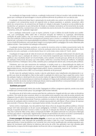 Bibliografia
-
I
-
Educador
227
Material Digital Editora solução®
PROFESSOR
Secretaria da Educação do Estado de São Paulo
Educação Básica II - PEB II
Resolução SE 52, de 14/08/2013
Se a avaliação em larga escala é externa, a avaliação institucional é interna à escola e sob controle desta, ao
passo que a avaliação da aprendizagem é assunto preferencialmente do professor em sua sala de aula.
A avaliação institucional deve levar à apropriação da escola pelos seus atores no sentido de que estes têm
um projeto e um compromisso social, em especial entre as classes populares, e, portanto, necessitam, além
deste seu compromisso, do compromisso do Estado em relação à educação. O apropriar-se dos problemas da
escolainclui um apropriar-se para demandar do Estado as condições necessárias ao funcionamento da escola.
Mas inclui, igualmente, o compromisso com os resultados dos alunos da escola. Foi a este processo bilateral que
chamamos, antes, de “qualidade negociada”.
Com a avaliação institucional, o que se espera, portanto, é que o coletivo da escola localize seus proble-
mas, suas contradições; reflita sobre eles e estruture situações de melhoria ou superação, demandando
condições do poder público, mas, ao mesmo tempo, comprometendo-se com melhorias concretas na escola.
Uma boa avaliação institucional terá consequências positivas para o ensino e a avaliação da aprendizagem em
sala de aula, cuja prática é de responsabilidade do professor. Entretanto, por mais que seja uma responsabilidade
e uma criação da professora, esta ação deve integrar-se ao projeto político-pedagógico da escola, elaborado pelo
coletivo escolar – base também da avaliação institucional.
A avaliação institucional deve, portanto, ser o ponto de encontro entre os dados provenientes tanto da
avaliação dos alunos, feita pelo professor, como da avaliação externa dos alunos, feita pelo sistema. Num
processo de auto-avaliação, a escola deverá levar em conta todas estas visões (cf. Sordi, 2002).
A avaliação em larga escala de redes de ensino ser articulada com a avaliação institucional e de sala de aula.
Nossa opinião é que a avaliação de sistema é um instrumento importante para monitoramento das políticas
públicas e seus resultados devem ser encaminhados, como subsídio, à escola para que, dentro de um processo
de avaliação institucional, ela possa usar estes dados, validá-los e encontrar formas de melhoria. A avaliação
institucional fará a mediação e dará, então, subsídios para a avaliação de sala de aula, conduzida pelo professor.
Entretanto, sem criar este mecanismo de mediação, o simples envio ou a disponibilização de dados em
um site ou relatório não encontrará um mecanismo seguro de reflexão sobre estes. Os dados podem até ter
legitimidade técnica, mas lhes faltará legitimidade política. Vamos, novamente, esquecer de “combinar” com as
professoras os acordos entre o MEC e os municípios, afastando-as do processo?
Os três níveis de avaliação (sistema, escola e sala de aula) devem estar trabalhando articuladamente e se-
gundo suas áreas de abrangência. Não se deve pedir à avaliação de sistema que faça o papel dos outros níveis
de avaliação. Explicar o desempenho de uma escola implica ter alguma familiaridade e proximidade com o seu
dia-a-dia, o que não é possível para os sistemas de avaliação em larga escala realizados pela Federação ou pelos
estados, distantes da escola. A própria elaboração desses sistemas pode beneficiar-se da proximidade com a rede
avaliada, envolvendo-a no planejamento da avaliação.11
Qualidade para quem?
A pobreza perambula pelo interior das escolas. Segregada em trilhas e programas especiais, assiste a seu ocaso
à medida que o tempo escolar passa. Sua passagem pela escola é tolerada.
As professoras de 4ª série estão surpresas pelo fato de a pobreza ter chegado até elas sem saber as disciplinas
escolares. Têm razão de estar surpresas. Antes, os mais pobres eram expulsos mais cedo da escola, portanto não
chegavam à quarta série. Essa surpresa é, ao mesmo tempo, um elemento de denúncia da precariedade com que
eles percorrem o sistema educacional. Pusemos a pobreza na escola e não sabemos como ensiná-la. Nenhum
processo de avaliação externo resolverá isso. A solução equivocada tem sido liberar o fluxo e deixar de reprovar
para esconder o fracasso. Não que a reprovação tivesse sentido, mas pelo que foi substituída?
Somos contra a reprovação, mas não podemos fazer disso o foco da atuação das políticas públicas, inclusive
porque nem toda reprovação se dá por causas pedagógicas. Combater a reprovação é apenas uma parte da
solução. A questão de fundo é ensinar a todos e a cada um. A redução dos índices de reprovação é necessária,
mas não é suficiente. Mais ainda, dada a composição do IDEB12
, ele poderá estimular no curto prazo a liberação
do fluxo para reduzir a reprovação, regularizando o tempo de permanência do aluno na escola e aumentando o
valor do IDEB,13
sem que isso necessariamente signifique aumento do desempenho do aluno.
A mera passagem do tempo não ensina ninguém, a menos que seja feito algo nesta direção – mas isso,
tenhamos presente, custa. Educação (de qualidade) para todos e cada um é cara. Contraditoriamente, o IDEB
pode aprofundar o ocaso da pobreza e ser conivente com uma menor qualificação das camadas populares que,
apesar de transitarem pelo sistema (a cobertura está acima de 97%), não aprendem nem são cobradas pelo
desempenho, à espera da eliminação adiada nos finais de ciclo ou na passagem da 4ª para a 5ª série.
 