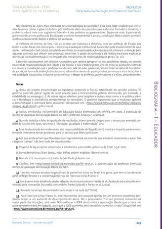 Bibliografia
-
I
-
Educador
229
Material Digital Editora solução®
PROFESSOR
Secretaria da Educação do Estado de São Paulo
Educação Básica II - PEB II
Resolução SE 52, de 14/08/2013
Necessitamos de ações mais imediatas de universalização da qualidade. Essa data pode sinalizar que, até lá,
não devemos cobrar o governo federal por melhorias além das previstas para cada ano. Firmado o convênio, o
problema não é mais com o governo federal – é dos prefeitos ou governadores. Espera-se mais. Espera-se do
governo federal uma política de Estado para o ensino fundamental e para sua avaliação. Nesta ordem: primeiro
a política educacional, depois a política de avaliação.
A melhoria do ensino, de fato, não vai ocorrer por cobrança a distância, mas por políticas de Estado que
levem a ações locais nos municípios – entre elas à avaliação institucional das escolas pelo envolvimento de seus
atores. Leithwood e Earl (2000), estudando os efeitos da responsabilização educacional, chamam a atenção para
algumas variáveis que afetam este processo, entre elas “o poder do contexto e da história local para explicar as
diferenças na implementação e no impacto dos mecanismos de responsabilização gerais” (p. 16).
Caso não constituamos um coletivo nas escolas que resolva apropriar-se dos problemas destas, no sentido
bilateral de responsabilização (do Estado e da escola), e não estabeleçamos um elo entre as avaliações externas
e o ensino e a avaliação que o professor conduz em sala de aula, passando pelo controle social local do coletivo
da escola, na forma de avaliação institucional, sob o olhar atento do poder público, corremos o risco de ocultar a
má qualidade das escolas, inclusive para continuar a eleger os prefeitos, governadores e, é claro, até presidentes.
Notas
1. Basta ver projeto encaminhado ao legislativo propondo o fim da estabilidade do servidor público: “O
governo pretende aplicar regras do setor privado para o funcionalismo público, eliminando, por exemplo, a
estabilidade no emprego (...). As novas regras valeriam para hospitais e outras áreas como a tv pública, ciên-
cia e tecnologia e previdência complementar de servidores. O governo argumenta que a mudança agilizará
a administração e premiará bons servidores” (Disponível em: <http://www1.folha.uol.com.br/folha/cotidiano/
ult95u311596.shtml>; grifos meus).
2. Assisti, em Brasília, no Seminário de Educação Básica promovido pela ANPEd, em 2006, à exposição do
diretor de Avaliação da Educação Básica do INEP, professor Amaury P. Gremaud.
3. Quando instados a falar de igualdade de resultados, dizem que ela chegará com o tempo; por exemplo, um
IDEB de 9,9 virá em 2095, tal como a “liberdade, igualdade e fraternidade” viria.
4. Tese de doutorado em andamento, sob responsabilidade de Rippel (2007), mostra o impacto predominan-
temente irrelevante desses processos para os alunos que deles participam.
5. Aos que ainda acham que Bourdieu é um reprodutivista, recomendo que estudem novamente o autor. Sua
categoria “campo” não tem nada de reprodutivista.
6. Proyecto de ley propone subvención a estudiantes vulnerables, gobierno de Chile, 5 jul. 2007.
7. Como demonstrou Biani (2004), estas trilhas podem englobar classes inteiras.
8. Mais de 120 municípios no Estado de São Paulo já fazem isso.
9. Conferir, em <http://www.consed.org.br/mostra.asp?id=38592>, a apresentação do professor Gremaud,
diretor de Avaliação da Educação Básica do INEP.
10. Um dos maiores estudos longitudinais de painel em curso no Brasil é o geres, que tem a coordenação
geral de Nigel Brooke e a coordenação técnica de Francisco Creso Franco Jr.
11. Um exame mais detalhado destas relações será encontrado em Freitas et al., Avaliação educacional:cami-
nhando pela contramão (no prelo); ver também Freitas (2003b) e Freitas et al. (2004).
12. Baseado no tempo de permanência na etapa e na nota (1/T*Nota).
13. Para Francisco Creso Franco Jr., este movimento será possível apenas em um primeiro momento, ten-
dendo depois a um aumento do desempenho do aluno. Diz o pesquisador: “Em um primeiro momento, na
maior parte das situações, será mais fácil melhorar o IDEB diminuindo a reprovação (desde que a nota não
piore sensivelmente); em seguida, para que o IDEB aumente, será necessário aumentar a nota” (Disponível em:
<http://www.consed.org.br/mostra.asp?id=38592>).
 