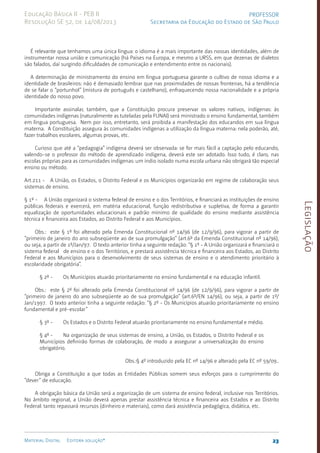 Legislação
23
Material Digital Editora solução®
PROFESSOR
Secretaria da Educação do Estado de São Paulo
Educação Básica II - PEB II
Resolução SE 52, de 14/08/2013
É relevante que tenhamos uma única lín­
gua: o idioma é a mais impor­
tante das nossas identidades, além de
instrumentar nossa união e comunicação (há Países na Europa, e mesmo a URSS, em que dezenas de dialetos
são falados, daí surgindo dificul­
dades de comuni­
cação e entendimen­
to entre os nacionais).
A determinação de ministramento do ensino em língua portu­
guesa garan­
te o cultivo de nosso idioma e a
identidade de brasilei­
ros: não é demasiado lembrar que nas proximidades de nossas frontei­
ras, há a tendên­
cia
de se falar o “portunhol” (mistura de português e castelhano), enfraque­
cendo nossa naciona­
lidade e a própria
iden­
tidade do nosso povo.
Importante assinalar, também, que a Constituição procura preservar os valores nativos, indígenas: às
comunidades indígenas (naturalmen­
te as tutela­
das pela FUNAI) será ministrado o ensino funda­
mental, também
em língua portu­
guesa. Nem por isso, entretanto, será proibida a manifestação dos educandos em sua língua
materna. A Constituição assegura às comunida­
des indígenas a utilização da língua materna: nela poderão, até,
fazer trabalhos escolares, algumas pro­
vas, etc.
Curioso que até a “pedagogia” indígena deverá ser observa­
da: se for mais fácil a captação pelo educando,
valendo-se o profes­
sor do método de aprendizado indígena, deverá este ser adotado. Isso tudo, é claro, nas
escolas próprias para as comunida­
des indíge­
nas: um índio isolado numa escola urbana não obrigará tão especial
ensino ou método.
Art.211 - A União, os Estados, o Distrito Federal e os Municípios organizarão em regime de colaboração seus
sistemas de ensino.
§ 1º - A União organizará o sistema federal de ensino e o dos Territórios, e financiará as instituições de ensino
públicas federais e exercerá, em matéria educacional, função redistributiva e supletiva, de forma a garantir
equalização de oportunidades educacionais e padrão mínimo de qualidade do ensino mediante assis­
tência
técnica e financeira aos Estados, ao Distrito Federal e aos Municípios.
Obs.: este § 1º foi alterado pela Emen­
da Constitucional nº 14/96 (de 12/9/96), para vigorar a partir de
“primeiro de janeiro do ano subseqüente ao de sua promulgação” (art.6º da Emen­
da Constitucional nº 14/96),
ou seja, a partir de 1º/Jan/9­
7. O texto anterior tinha a seguinte redação: “§ 1º - A União organizará e financiará o
sistema federal de ensino e o dos Territórios, e prestará assis­
tência técnica e financeira aos Estados, ao Distrito
Federal e aos Municípios para o desenvolvimento de seus siste­
mas de ensino e o aten­
dimento prioritário à
escolaridade obriga­tória”.
§ 2º - Os Municípios atuarão prioritariamente no ensino fundamental e na educação infantil.
Obs.: este § 2º foi alterado pela Emen­
da Constitucional nº 14/96 (de 12/9/96), para vigorar a partir de
“primeiro de janeiro do ano subseqüente ao de sua promulgação” (art.6º/­
EN 14/96­
), ou seja, a partir de 1º/
Jan/199­
7. O texto anterior tinha a seguinte redação: “§ 2º - Os Municípios atuarão prioritariamente no ensino
fundamental e pré-es­
colar”
§ 3º - Os Estados e o Distrito Federal atuarão prioritariamente no ensino fundamental e médio.
§ 4º - Na organização de seus sistemas de ensino, a União, os Estados, o Distrito Federal e os
Municípios definirão formas de colaboração, de modo a assegurar a universalização do ensino
obrigatório.
Obs.:§ 4º introduzido pela EC nº 14/96 e alterado pela EC nº 59/09..
Obriga a Constituição a que todas as Entidades Públicas somem seus esforços para o cumprimento do
“dever” de educação.­
A obrigação básica da União será a organização de um siste­
ma de ensi­
no federal, inclusive nos Territórios.
No âmbito regional, a União deverá apenas prestar assistên­
cia técnica e financeira aos Estados e ao Distrito
Federal: tanto repassará recursos (dinheiro e materiais), como dará assistência pedagógica, didática, etc.
 