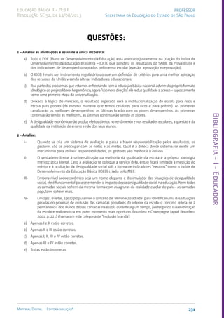 Bibliografia
-
I
-
Educador
231
Material Digital Editora solução®
PROFESSOR
Secretaria da Educação do Estado de São Paulo
Educação Básica II - PEB II
Resolução SE 52, de 14/08/2013
QUESTÕES:
1 - Analise as afirmações e assinale a única incorreta:
a) Todo o PDE [Plano de Desenvolvimento da Educação] está ancorado justamente na criação do Índice de
Desenvolvimento da Educação Brasileira – IDEB, que pondera os resultados do SAEB, da Prova Brasil e
dos indicadores de desempenho captados pelo censo escolar (evasão, aprovação e reprovação).
b) O IDEB é mais um instrumento regulatório do que um definidor de critérios para uma melhor aplicação
dos recursos da União visando alterar indicadores educacionais.
c) Boa parte dos problemas que estamos enfrentando com a educação básica nacional advém do próprio formato
ideológicodoprojetoliberalhegemônico,agora“sobnovadireção”:elereduzqualidadeaacesso–supostamente
como uma primeira etapa da universalização.
d) Deixada à lógica do mercado, o resultado esperado será a institucionalização de escola para ricos e
escola para pobres (da mesma maneira que temos celulares para ricos e para pobres). As primeiras
canalizarão os melhores desempenhos, as últimas ficarão com os piores desempenhos. As primeiras
continuarão sendo as melhores, as últimas continuarão sendo as piores.
e) A desigualdade econômica não produz efeitos diretos no rendimento e nos resultados escolares, a questão é da
qualidade da instituição de ensino e não dos seus alunos.
2 - Analise:
I- Quando se cria um sistema de avaliação e passa a haver responsabilização pelos resultados, os
gestores vão se preocupar com as notas e as metas. Qual é a defesa desse sistema: se existe um
mecanismo para atribuir responsabilidades, os gestores vão melhorar o ensino
II- O verdadeiro limite à universalização da melhoria da qualidade da escola é a própria ideologia
meritocrática liberal. Caso a avaliação se coloque a serviço dela, então ficará limitada à medição do
mérito e à ocultação da desigualdade social sob a forma de indicadores “neutros” como o Índice de
Desenvolvimento da Educação Básica (IDEB) criado pelo MEC.
III- Embora nível socioeconômico seja um nome elegante e dissimulador das situações de desigualdade
social, ele é fundamental para se entender o impacto dessa desigualdade social na educação. Nem todas
as camadas sociais sofrem da mesma forma com as agruras da realidade escolar do país – as camadas
populares sofrem mais.
IV- Em 1991 (Freitas, 1991) propusemos o conceito de “eliminação adiada” para identificar uma das situações
geradas no processo de exclusão das camadas populares do interior da escola: o conceito referia-se à
permanência dos alunos dessas camadas na escola durante algum tempo, postergando sua eliminação
da escola e realizando-a em outro momento mais oportuno. Bourdieu e Champagne (apud Bourdieu,
2001, p. 221) chamaram esta categoria de “exclusão branda”:
a) Apenas I e II estão corretas.
b) Apenas II e III estão corretas.
c) Apenas I, II, III e IV estão corretas.
d) Apenas III e IV estão corretas.
e) Todas estão incorretas.
 
