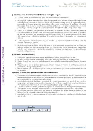 Bibliografia
-
I
-
Educador
232 Material Digital Editora solução®
PROFESSOR
Secretaria da Educação do Estado de São Paulo
Educação Básica II - PEB II
Resolução SE 52, de 14/08/2013
3 - Assinale a única alternativa incorreta dentre as afirmações a seguir:
a) As novas formas de exclusão atuam agora por dentro da escola fundamental.
b) Do ponto de vista da avaliação, essas novas formas de exclusão levam a uma redução da ênfase na
avaliação formal e pontual do aluno em sala de aula (introduzem novas formas de organização escolar:
progressão continuada, progressão automática, ciclos etc., e novas formas de avaliação informais),
liberando o fluxo de alunos no interior da escola e conduzindo ao fortalecimento do monitoramento
por avaliação externa, avaliação de sistema centralizada (Prova Brasil, SAEB, saresp, simave etc.).
c) A redução da ênfase na avaliação formal do aluno, em sala de aula, e seu deslocamento para processos
informais de avaliação (Freitas, 2003), bem como a ênfase maior em processos mais gerais de avaliação
de sistema, fazem com que a qualidade seja objeto de medidas de desempenho como eficiência do
sistema de ensino e não como igualdade de resultados dos alunos matriculados nas escolas desse
sistema.
d) A solução proposta pelo autor para a exclusão percebida na escola de ensino fundamental é o fim dos
sistemas de avaliação externos.
e) Há de se reconhecer as falhas nas escolas, mas há de se reconhecer, igualmente, que há falhas nas
políticas públicas, no sistema socioeconômico etc. Portanto, esta é uma situação que, à espera de
soluções mais abrangentes e profundas, só pode ser resolvida por negociação e responsabilização
bilateral: escola e sistema.
4 - Assinale a alternativa correta:
a) A estratégia liberal é insuficiente porque responsabiliza apenas um dos pólos: a escola.
b) As políticas públicas são as responsáveis pelos maus resultados da Educação Básica no Brasil.
c) O autor defende que não exista avaliação externa nos resultados dos estudantes da Educação Básica no
Brasil.
d) O autor explica que as políticas públicas são eficazes no que diz respeito às avaliações externas, o
problema é a divulgação dos dados.
e) O autor defende que a municipalização da Educação Básica é a solução para os problemas de qualidade
na educação.
5 - Analise as afirmações a seguir e assinale a alternativa incorreta:
a) A qualidade negociada é implementada pela avaliação institucional da escola, a qual é um processo que
deve envolver todos os seus atores com vistas a negociar patamares adequados de aprimoramento, a
partir dos problemas concretos vivenciados por ela.
b) A avaliação institucional deve levar à apropriação da escola pelos seus atores no sentido de que estes têm
um projeto e um compromisso social, em especial entre as classes populares, e, portanto, necessitam,
além deste seu compromisso, do compromisso do Estado em relação à educação.
c) A avaliação institucional deve, portanto, ser o ponto de encontro entre os dados provenientes tanto da
avaliação dos alunos, feita pelo professor, como da avaliação externa dos alunos, feita pelo sistema
d) Os dados das avaliações institucionais não devem ser divulgados, eles servem apenas de informação aos
gestores para as mudanças necessárias no interior da escola.
e) A avaliação em larga escala de redes de ensino precisa ser articulada com a avaliação institucional e de
sala de aula.
Gabarito:
1-E 2-C 3-E 4-A 5-D
 