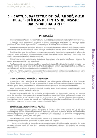 Bibliografia
-
I
-
Educador
233
Material Digital Editora solução®
PROFESSOR
Secretaria da Educação do Estado de São Paulo
Educação Básica II - PEB II
Resolução SE 52, de 14/08/2013
5 - GATTI,B; BARRETO,E.de Sá; ANDRÉ,M.E.D
de A. “POLÍTICAS DOCENTES NO BRASIL:
Um estado da arte”
Fonte: unesdoc.unesco.org
Introdução:
A importância dos professores para a oferta de uma educação de qualidade para todos é amplamente reconhecida.
A formação inicial e continuada, os planos de carreira, as condições de trabalho e a valorização desses
profissionais, entre outros aspectos, ainda são desafios para as políticas educacionais no Brasil.
No entanto, as condições de trabalho, a carreira e os salários que recebem nas escolas de educação básica não
são atraentes nem recompensadores, e a sua formação está longe de atender às suas necessidades de atuação.
Considerando o papel dos professores na qualidade da educação, é preciso não apenas garantir a formação
adequada desses profissionais, mas também oferecer-lhes condições de trabalho adequadas e valorizá-los, para
atrair e manter, em sala de aula, esses profissionais.
O livro inicia-se com a apresentação da pesquisa desenvolvida pelas autoras, detalhando a intenção do
estudo, a sua abordagem e a sua abrangência.
Para fundamentar o debate sobre as políticas educacionais e as problemáticas relacionadas à formação e ao
trabalho docente, o contexto social contemporâneo é abordado com base em algumas perspectivas sociológicas,
de modo a inseri-los na dinâmica dos movimentos da sociedade.
Da mesma maneira, as políticas docentes são relacionadas às demais políticas públicas educacionais e, em
especial, às políticas de financiamento da educação.
ESCOPO DO TRABALHO, ABRANGÊNCIA E ABORDAGEM
A preocupação com a educação e, em decorrência, com a formação de professores e as suas condições
de trabalho aparece como uma questão importante na sociedade, em razão das demandas e das pressões de
variados grupos sociais, considerando os novos ordenamentos estruturais no mundo contemporâneo.
Neste contexto, decisões de governo relativas à educação podem sinalizar sobre a importância política real
atribuída a esse setor da ação governamental.
O modo como essas decisões são formuladas e implementadas em determinados contextos – a maneira
como são propostas e colocadas em ação; a sua articulação, ou não, entre si e com políticas mais amplas, com
metas claras, ou não; o seu financiamento; o seu gerenciamento etc. – oferece indícios da sua adequação e
informa sobre o tipo de impacto que poderão ter, à luz do conhecimento já acumulado sobre o desenvolvimento
de políticas e programas governamentais, em determinadas condições.
CONSIDERANDO A PERSPECTIVA DAS POLÍTICAS
O olhar sobre as políticas implica pensar em “governo da educação”, como afirma Tedesco (2010, p. 20), o que
supõe, segundo o autor, uma mudança conceitual respeitável, colocando as políticas relativas aos docentes em
um marco de governo, ou de governos que se sucedem em uma sociedade, e não as tratando como programas
esparsos ou de forma genérica, sem ancoragem.
Considerando que o “sistema educativo e seus problemas de governabilidade não são mais que reflexo dos
problemas de governabilidade que existem na sociedade em seu conjunto”
1, tem-se, como decorrência, que as linhas de ação governamental implementadas na direção das redes
escolares adquirem significado específico, a depender do contexto sociopolítico e do momento em que são
desenvolvidas.
 