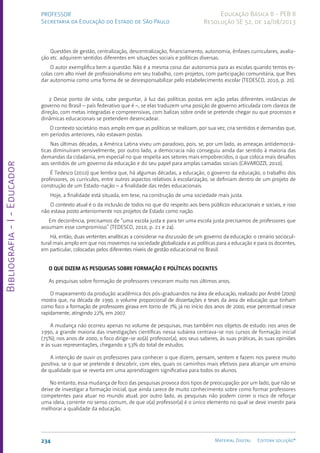 Bibliografia
-
I
-
Educador
234 Material Digital Editora solução®
PROFESSOR
Secretaria da Educação do Estado de São Paulo
Educação Básica II - PEB II
Resolução SE 52, de 14/08/2013
Questões de gestão, centralização, descentralização, financiamento, autonomia, ênfases curriculares, avalia-
ção etc. adquirem sentidos diferentes em situações sociais e políticas diversas.
O autor exemplifica bem a questão: Não é a mesma coisa dar autonomia para as escolas quando temos es-
colas com alto nível de profissionalismo em seu trabalho, com projetos, com participação comunitária, que lhes
dar autonomia como uma forma de se desresponsabilizar pelo estabelecimento escolar (TEDESCO, 2010, p. 20).
2 Desse ponto de vista, cabe perguntar, à luz das políticas postas em ação pelas diferentes instâncias de
governo no Brasil – país federativo que é –, se elas traduzem uma posição de governo articulada com clareza de
direção, com metas integradas e compreensivas, com balizas sobre onde se pretende chegar ou que processos e
dinâmicas educacionais se pretendem desencadear.
O contexto societário mais amplo em que as políticas se realizam, por sua vez, cria sentidos e demandas que,
em períodos anteriores, não estavam postas.
Nas últimas décadas, a América Latina viveu um paradoxo, pois, se, por um lado, as ameaças antidemocrá-
ticas diminuíram sensivelmente, por outro lado, a democracia não conseguiu ainda dar sentido à maioria das
demandas da cidadania, em especial no que respeita aos setores mais empobrecidos, o que coloca mais desafios
aos sentidos de um governo da educação e do seu papel para amplas camadas sociais (CAVAROZZI, 2010).
É Tedesco (2010) que lembra que, há algumas décadas, a educação, o governo da educação, o trabalho dos
professores, os currículos, entre outros aspectos relativos à escolarização, se definiam dentro de um projeto de
construção de um Estado-nação – a finalidade das redes educacionais.
Hoje, a finalidade está situada, em tese, na construção de uma sociedade mais justa.
O contexto atual é o da inclusão de todos no que diz respeito aos bens públicos educacionais e sociais, e isso
não estava posto anteriormente nos projetos de Estado como nação.
Em decorrência, precisamos de “uma escola justa e para ter uma escola justa precisamos de professores que
assumam esse compromisso” (TEDESCO, 2010, p. 21 e 24).
Há, então, duas vertentes analíticas a considerar na discussão de um governo da educação: o cenário sociocul-
tural mais amplo em que nos movemos na sociedade globalizada e as políticas para a educação e para os docentes,
em particular, colocadas pelos diferentes níveis de gestão educacional no Brasil.
O QUE DIZEM AS PESQUISAS SOBRE FORMAÇÃO E POLÍTICAS DOCENTES
As pesquisas sobre formação de professores cresceram muito nos últimos anos.
O mapeamento da produção acadêmica dos pós-graduandos na área de educação, realizado por André (2009)
mostra que, na década de 1990, o volume proporcional de dissertações e teses da área de educação que tinham
como foco a formação de professores girava em torno de 7%; já no início dos anos de 2000, esse percentual cresce
rapidamente, atingindo 22%, em 2007.
A mudança não ocorreu apenas no volume de pesquisas, mas também nos objetos de estudo: nos anos de
1990, a grande maioria das investigações científicas nessa subárea centrava-se nos cursos de formação inicial
(75%); nos anos de 2000, o foco dirige-se ao(à) professor(a), aos seus saberes, às suas práticas, às suas opiniões
e às suas representações, chegando a 53% do total de estudos.
A intenção de ouvir os professores para conhecer o que dizem, pensam, sentem e fazem nos parece muito
positiva, se o que se pretende é descobrir, com eles, quais os caminhos mais efetivos para alcançar um ensino
de qualidade que se reverta em uma aprendizagem significativa para todos os alunos.
No entanto, essa mudança de foco das pesquisas provoca dois tipos de preocupação: por um lado, que não se
deixe de investigar a formação inicial, que ainda carece de muito conhecimento sobre como formar professores
competentes para atuar no mundo atual; por outro lado, as pesquisas não podem correr o risco de reforçar
uma ideia, corrente no senso comum, de que o(a) professor(a) é o único elemento no qual se deve investir para
melhorar a qualidade da educação.
 
