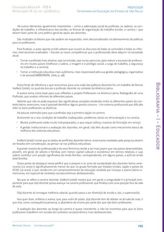 Bibliografia
-
I
-
Educador
235
Material Digital Editora solução®
PROFESSOR
Secretaria da Educação do Estado de São Paulo
Educação Básica II - PEB II
Resolução SE 52, de 14/08/2013
Há outros elementos igualmente importantes – como a valorização social da profissão, os salários, as con-
dições de trabalho, a infraestrutura das escolas, as formas de organização do trabalho escolar, a carreira – que
devem fazer parte de uma política geral de apoio aos docentes.
São múltiplos os fatores que não podem ser esquecidos, nem desconsiderados no delineamento de políticas
para os professores.
Para finalizar, o autor aponta os três vetores que cruzam os discursos de todas as comissões e todos os infor-
mes internacionais analisados: • Estudar as novas competências que o professorado deve adquirir na sociedade
atual.
• Tornar a profissão mais atrativa, seja na entrada, seja no seu percurso, para reduzir a escassez de professo-
res em muitos países (melhorar o salário, a imagem e o prestígio social, a carga de trabalho, a segurança
no trabalho e a carreira).
• Tornar a instituição educativa mais autônoma, mais responsável pela sua gestão pedagógica, organizativa
e de pessoal (IMBERNÓN, 2006, p. 48).
Outra fonte de referência a que recorremos para uma visão das políticas docentes foi um trabalho de Denise
Vaillant (2006), no qual ela discute a profissão docente no contexto da América Latina.
A autora toma como base para suas reflexões o projeto Professores na América Latina: Radiografia de uma
Profissão, que analisa informes de diferentes países.
Adverte que não se pode esquecer das significativas variações existentes entre os diferentes países do con-
texto latino-americano, mas é possível identificar alguns pontos comuns: • Um entorno profissional que dificulta
reter os bons professores na docência.
Há poucos estímulos para que a profissão seja a primeira opção na carreira.
Acrescente-se a isso condições de trabalho inadequadas, problemas sérios na remuneração e na carreira.
• Muitos professores estão muito mal preparados, o que requer esforço massivo de formação em serviço.
• A gestão institucional e a avaliação dos docentes, em geral, não têm atuado como mecanismo básico de
melhoria dos sistemas educativos.
Vaillant (2006) insiste que os dados de perfil dos docentes latino-americanos revelados pela pesquisa devem
ser levados em consideração, ao pensar-se nas políticas educativas.
A grande maioria do professorado é do sexo feminino, tende a ser mais jovem que nos países desenvolvidos,
provém, em geral, de setores e famílias com menor capital cultural e econômico em termos relativos e cujo
salário contribui com porção significativa da renda familiar, correspondendo, em alguns países, a 45% da renda
total familiar.
Outro ponto de destaque nesse perfil é que o preparo e os anos de escolaridade dos docentes latino-ame-
ricanos (12 anos) é significativamente menor do que no grupo formado por Estados Unidos, Japão e países da
OCDE (16 anos), o que resulta em um comprometimento da educação recebida por crianças e jovens latino-a-
mericanos, em especial de contextos socioeconômicos desfavorecidos.
No que se refere à carreira docente, Vaillant (2006) mostra que, em geral, a antiguidade é o principal com-
ponente para que o(a) docente possa avançar na carreira profissional, que finaliza com uma posição fora da sala
de aula.
O(a) docente só consegue melhoria salarial, quando passa a ser diretor(a) de escola e, daí, a supervisor(a).
Isso quer dizer, enfatiza a autora, que, para subir de posto, o(a) docente tem de afastar-se da sala de aula, o
que traz, como consequência perversa, o abandono do ensino por parte dos que são bons professores.
A avaliação dos docentes ao longo da carreira é quase inexistente, e não há incentivos para que os bons
professores trabalhem em escolas de contextos socioeconômico mais desfavorecidos.
 