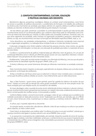Bibliografia
-
I
-
Educador
237
Material Digital Editora solução®
PROFESSOR
Secretaria da Educação do Estado de São Paulo
Educação Básica II - PEB II
Resolução SE 52, de 14/08/2013
2. CONTEXTO CONTEMPORÂNEO, CULTURA, EDUCAÇÃO
E POLÍTICAS VOLTADAS AOS DOCENTES
Abordaremos algumas perspectivas sociológicas relativas ao contexto social contemporâneo, como forma
de ancorar as questões de políticas educacionais e a problemática da formação e do trabalho dos professores
na dinâmica dos movimentos da sociedade, para depois adentrar em aspectos relativos às políticas específicas
voltadas aos docentes no Brasil, tanto em âmbito federal quanto estadual e municipal.
Um dos olhares que pode caracterizar a sociedade na contemporaneidade é aquele que trata da luta pelo
reconhecimento social, em sua dimensão política, que, conforme coloca Paiva pode ser interpretada como sinô-
nimo da história das demandas por inclusão na esfera pública das sociedades ocidentais, momento novo, em
que vários segmentos da sociedade, antes invisíveis na organização sociopolítica, passaram a demandar seus
direitos, ou seja, seu reconhecimento com base na formação de identidades específicas (PAIVA, 2006, p. 11).
Como decorrência, nas sociedades contemporâneas, o indivíduo é elemento considerado como essencial
para a organização sociopolítica, e a realização dessa condição funda-se na ideia dos direitos humanos.
A educação consagrada como direito subjetivo inalienável das pessoas encontra, nesse cenário, seu grande
suporte, e as fortes reivindicações e as lutas por uma educação de qualidade para todos é a expressão da busca
por esse direito.
A análise e o questionamento de políticas implementadas por diferentes níveis de governo, em um país de
constituição federativa como é o Brasil, por diferentes grupos sociais com seus específicos interesses e necessi-
dades traduzem nova perspectiva de vida e demandas sociais.
Paralelamente, “a luta pelo reconhecimento é também uma afirmação da diferença, uma vez que ela pede o
reconhecimento da identidade específica de grupos” (PAIVA, 2006, p.11).
O direito à diferença vem sendo fortemente afirmado por diferentes movimentos na sociedade contempo-
rânea.
Estes movimentos trazem impactos na educação, especialmente nas disputas relativas aos currículos escola-
res, portanto, na formação dos professores.
Ambas as tendências são forças sociais que se avolumam e colocam novas condições para a concepção e a
consecução de políticas públicas voltadas ao social e, mais enfaticamente, para as redes educacionais.
Aqui, o fator humano – quem ensina, quem aprende, quem faz a gestão do sistema e da escola e de que
forma – destaca-se como polo de atenção dos vários grupos envolvidos na busca de nova posição social e de
novas condições para suas relações sociais, de convivência e de trabalho.
As novas abordagens sobre a questão de justiça social, redistribuição de bens materiais e culturais e deman-
das por reconhecimento trazem perspectivas que avançam em relação à discussão unilateral da economia como
única e central questão dos conflitos sociais, e única questão a resolver.
Conforme Mattos (2006), o economicismo tende a propagar a ideia de que a solução para os problemas da
realidade social pode ser dada pela economia: seriam “explicações que afirmam, por exemplo, que, se o PIB de
um país crescer tantos por cento, é possível que se reduza a pobreza, se distribua renda etc.” (MATTOS, 2006,
p.152).
A cultura, aqui, é questão adjacente ou decorrente.
Já a posição oposta, na esteira dos culturalismos, defende a ideia de que mudanças na cultura é que podem
alterar aspectos, ou toda a ordem social.
Fraser (2001), ao desenvolver suas análises sobre “os dilemas da justiça na era pós-socialista”, postula que a
injustiça econômica está ligada à injustiça cultural e vice-versa (FRASER, 2001, p.252).
E, se avançarmos na perspectiva das subjetividades, por exemplo, desponta a questão do senso de injustiça,
segundo alguns analistas, como fator mobilizador, sendo que, o conhecimento de suas causas é importante para
a compreensão dos conflitos sociais emergentes e das necessidades que provocam movimentos de determina-
dos grupos (HONNETH, 2003).
 