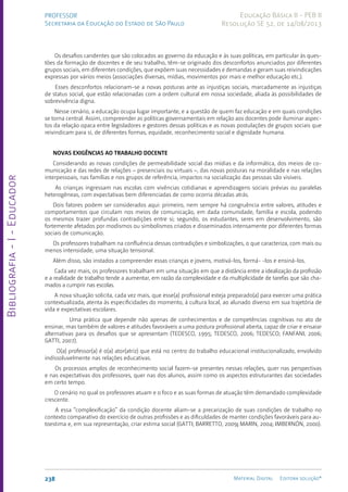 Bibliografia
-
I
-
Educador
238 Material Digital Editora solução®
PROFESSOR
Secretaria da Educação do Estado de São Paulo
Educação Básica II - PEB II
Resolução SE 52, de 14/08/2013
Os desafios candentes que são colocados ao governo da educação e às suas políticas, em particular às ques-
tões da formação de docentes e de seu trabalho, têm-se originado dos desconfortos anunciados por diferentes
grupos sociais, em diferentes condições, que expõem suas necessidades e demandas e geram suas reivindicações
expressas por vários meios (associações diversas, mídias, movimentos por mais e melhor educação etc.).
Esses desconfortos relacionam-se a novas posturas ante as injustiças sociais, marcadamente as injustiças
de status social, que estão relacionadas com a ordem cultural em nossa sociedade, aliada às possibilidades de
sobrevivência digna.
Nesse cenário, a educação ocupa lugar importante, e a questão de quem faz educação e em quais condições
se torna central. Assim, compreender as políticas governamentais em relação aos docentes pode iluminar aspec-
tos da relação opaca entre legisladores e gestores dessas políticas e as novas postulações de grupos sociais que
reivindicam para si, de diferentes formas, equidade, reconhecimento social e dignidade humana.
NOVAS EXIGÊNCIAS AO TRABALHO DOCENTE
Considerando as novas condições de permeabilidade social das mídias e da informática, dos meios de co-
municação e das redes de relações – presenciais ou virtuais –, das novas posturas na moralidade e nas relações
interpessoais, nas famílias e nos grupos de referência, impactos na socialização das pessoas são visíveis.
As crianças ingressam nas escolas com vivências cotidianas e aprendizagens sociais prévias ou paralelas
heterogêneas, com expectativas bem diferenciadas de como ocorria décadas atrás.
Dois fatores podem ser considerados aqui: primeiro, nem sempre há congruência entre valores, atitudes e
comportamentos que circulam nos meios de comunicação, em dada comunidade, família e escola, podendo
os mesmos trazer profundas contradições entre si; segundo, os estudantes, seres em desenvolvimento, são
fortemente afetados por modismos ou simbolismos criados e disseminados intensamente por diferentes formas
sociais de comunicação.
Os professores trabalham na confluência dessas contradições e simbolizações, o que caracteriza, com mais ou
menos intensidade, uma situação tensional.
Além disso, são instados a compreender essas crianças e jovens, motivá-los, formá- -los e ensiná-los.
Cada vez mais, os professores trabalham em uma situação em que a distância entre a idealização da profissão
e a realidade de trabalho tende a aumentar, em razão da complexidade e da multiplicidade de tarefas que são cha-
mados a cumprir nas escolas.
A nova situação solicita, cada vez mais, que esse(a) profissional esteja preparado(a) para exercer uma prática
contextualizada, atenta às especificidades do momento, à cultura local, ao alunado diverso em sua trajetória de
vida e expectativas escolares.
Uma prática que depende não apenas de conhecimentos e de competências cognitivas no ato de
ensinar, mas também de valores e atitudes favoráveis a uma postura profissional aberta, capaz de criar e ensaiar
alternativas para os desafios que se apresentam (TEDESCO, 1995; TEDESCO, 2006; TEDESCO; FANFANI, 2006;
GATTI, 2007).
O(a) professor(a) é o(a) ator(atriz) que está no centro do trabalho educacional institucionalizado, envolvido
indissoluvelmente nas relações educativas.
Os processos amplos de reconhecimento social fazem-se presentes nessas relações, quer nas perspectivas
e nas expectativas dos professores, quer nas dos alunos, assim como os aspectos estruturantes das sociedades
em certo tempo.
O cenário no qual os professores atuam e o foco e as suas formas de atuação têm demandado complexidade
crescente.
A essa “complexificação” da condição docente aliam-se a precarização de suas condições de trabalho no
contexto comparativo do exercício de outras profissões e as dificuldades de manter condições favoráveis para au-
toestima e, em sua representação, criar estima social (GATTI; BARRETTO, 2009; MARIN, 2004; IMBERNÓN, 2000).
 