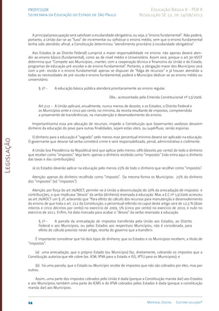 Legislação
24 Material Digital Editora solução®
PROFESSOR
Secretaria da Educação do Estado de São Paulo
Educação Básica II - PEB II
Resolução SE 52, de 14/08/2013
A principal preocupação será satisfazer a escolaridade obrigatória, ou seja, o “ensino fundamental”. Não poderá,
portanto, a União dar-se ao “luxo” de incremen­
tar ou sofisticar o ensino médio, sem que o ensino fundamental
tenha sido aten­
dido: afinal, a Cons­
tituição determinou “aten­
dimento priori­
tário à escolaridade obrigatória”.
Aos Estados (e ao Distrito Federal) cumprirá a maior res­
ponsabilidade no ensino: não apenas deverá aten­
der ao ensino básico (fundamental), como ao de nível médio e Universitário. Assim será, porque o art.30-VI/­
CF
determina que “Compete aos Municí­
pios...manter, com a cooperação técnica e financeira da União e do Estado,
programas de edu­
cação pré-escol­
ar e de ensino fundamental”. Portanto, a obrigação maior dos Municípios será
com a pré- escola e o ensino fundamen­
tal: apenas se dispuser de “folga de recur­
sos” e já houver aten­
dido a
todas as necessidades de pré-escola e ensino fundamental, poderá o Município dedicar-se ao ensino médio ou
universitário.
§ 5º - A educação básica pública atenderá prioritariamente ao ensino regular.
Obs.: acrescentado pela Emenda Constitucional nº 53/2006.
Art.212 - A União aplicará, anualmente, nunca menos de dezoito, e os Estados, o Distrito Federal e
os Municípios vinte e cinco por cento, no míni­
mo, da receita resultante de impostos, compreen­
dida
a prove­
niente de transfe­
rências, na manuten­
ção e desen­
volvimento do ensino.
Importantíssima essa pre-alocação de recursos: impede a Constituição que Governantes vaidosos desviem
dinheiro da educação do povo para outras finalidades, sejam estas úteis, ou supérfluas, senão espúrias.
O dinheiro para a educação é “sagrado”: pelo menos esse percen­
tual mínimo deverá ser aplicado na educação.
O governante que desviar tal verba cometerá crime e será responsabi­
lizado, penal, administrativa e civilmente.
A União (via Presidência da República) terá que aplicar pelo menos 18% (dezoito por cento) de todo o dinheiro
que receber como “impostos”. Veja bem: apenas o dinheiro recebido como “impostos” (não entra aqui o dinheiro
das taxas e das contribuições).
Já os Estados deverão aplicar na educação pelo menos 25% de todo o dinheiro que recolher como “impostos”.
Atenção: apenas do dinheiro recolhido como “imposto”. Da mesma forma os Municípios: 25% do dinheiro
dos “impos­
tos” (só “impostos”).
Atenção: por força do art.76/ADCT, permite-se à União a desvinculação do 20% da arrecadação de impostos e
contribuições, o que implicava “desvio” da verba (dinheiro) reservada à educação. Mas a E.C.nº 53/2006 acresceu
ao art.76/ADCT um § 3º, aclarando que “Para efeito do cálculo dos recursos para manutenção e desenvolvimento
do ensino de que trata o art. 212 da Constituição, o percentual referido no caput deste artigo será de 12,5 % (doze
inteiros e cinco décimos por cento) no exercício de 2009, 5% (cinco por cento) no exercício de 2010, e nulo no
exercício de 2011. Enfim, há data marcada para acabar o “desvio” da verba reservada à educação.
§ 1º - A parcela da arrecadação de impostos trans­
ferida pela União aos Estados, ao Distrito
Federal e aos Municí­
pios, ou pelos Estados aos res­
pectivos Municí­
pios, não é consi­
derada, para
efeito do cálculo previsto neste artigo, receita do governo que a trans­
ferir.
É importante considerar que há dois tipos de dinheiro, que os Esta­
dos e os Municípios recebem, a título de
“impostos”:
(a) uma arrecadação, que o próprio Estado (ou Municí­
pio) faz, diretamente, cobrando os impostos que a
Constituição auto­
riza que ele cobre (ex. ICM, IPVA para o Estado e ISS, IPTU para os Municípios); e
(b) há uma parcela, que o Estado ou Município recebe de impostos que não são cobrados por eles, mas por
outros.
Assim, uma parte dos impostos cobrados pela União é dada (porque a Consti­
tuição manda dar) aos Estados
e aos Municí­
pios; também uma parte do ICMS e do IPVA cobrados pelos Estados é dada (porque a constituição
manda dar) aos Municí­
pios.
 