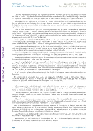 Bibliografia
-
I
-
Educador
240 Material Digital Editora solução®
PROFESSOR
Secretaria da Educação do Estado de São Paulo
Educação Básica II - PEB II
Resolução SE 52, de 14/08/2013
A enorme massa de empregos por eles representada envolve movimentação de recursos de elevada monta
por parte do Estado – o que tem considerável impacto na economia nacional – e impõe constrangi- mentos à
sua expansão, em razão do peso relativo que possuem as políticas sociais no conjunto das políticas públicas.
A questão remete à discussão do percentual do Produto Interno Bruto (PIB) destinado ao financiamento
do setor educacional, da vinculação de recursos à área da educação e de seus rebatimentos nas condições
de trabalho, formação, remuneração e carreira docente, que será examinada mais pormenorizadamente em
capítulos subsequentes.
Cabe, de início, apenas destacar que, após a promulgação da Lei nº 9. 394/1996, Lei de Diretrizes e Bases da
Educação Nacional (LDB)2, a principal forma de regulação dos recursos destinados aos docentes da educação
básica passou a ser feita pelo Fundo de Manutenção e Desenvolvimento do Ensino Fundamental e de Valoriza-
ção do Magistério (Fundef ), instituído pela Emenda Constitucional nº 14/1996 e regulamentado pela Lei nº 9.
424/1996, assim como pelo Decreto nº 2.264/1997.
Tratava-se de um fundo contábil de âmbito estadual, que abrangia todos os estados brasileiros e o Distrito
Federal, composto basicamente por recursos provenientes do próprio estado e de seus municípios, originários de
fontes pré-existentes e já vinculadas à educação, por força de determinações constitucionais.
À semelhança dos fundos de participação dos estados e dos municípios, os recursos do Fundef eram auto-
maticamente repassados a estados e municípios, de acordo com a distribuição proporcional de matrículas do
ensino fundamental nas respectivas redes de ensino de cada unidade federada.
Esses recursos poderiam ser complementados com parcelas provenientes da esfera federal, caso o montante
não atingisse o valor mínimo a ser investido por aluno(a)/ ano estipulado pela União (BRASIL. MEC, 1998).
O mecanismo de financiamento do Fundef visava a assegurar os insumos básicos necessários a um padrão
de qualidade indispensável a todas as escolas brasileiras.
Segundo a legislação, 60% dos recursos desse fundo deviam ser utilizados para a remuneração dos quadros
do magistério do ensino fundamental das redes estaduais e municipais de ensino, permitindo igualmente a
cobertura de despesas relacionadas à formação dos professores – inclusive as de formação inicial em caráter
emergencial –, com o intuito de tornar esses profissionais habilitados ao exercício regular da docência ou propi-
ciar a sua capacitação mediante cursos de aperfeiçoamento e reciclagem.
Os 40% restantes, seriam utilizados na cobertura das demais despesas com manutenção e desenvolvimento
do ensino.
Em substituição ao Fundef, dez anos após a sua criação, foi instituído o Fundo de Manutenção e Desen-
volvimento da Educação Básica e de Valorização dos Profissionais da Educação (Fundeb), por meio da Medida
Provisória nº 339/2006, posteriormente sancionado pela Lei nº 11. 494/ 2007.
Tal como o primeiro, no âmbito de cada estado, o Fundeb abrange o governo do estado e de todos os seus
municípios na condição de provedores e beneficiários de seus recursos, os quais são distribuídos proporcional-
mente às matrículas das suas respectivas redes na educação básica.
A distribuição observa o estabelecido pela Constituição Federal (BRASIL, 1988) quanto ao seu atendimento:
a atuação prioritária dos estados, no ensino fundamental e médio, e dos municípios, no ensino fundamental e
na educação infantil.
O Funbeb opera basicamente com os mesmos mecanismos redistributivos do Fundef, mas a cesta de im-
postos que o compõem foi ampliada, assim como o montante alocado a cada uma delas, uma vez que o fundo
passa a contemplar os diferentes níveis e modalidades da educação básica.
Cabe igualmente à União complementar os recursos do fundo de cada estado, na medida em que o valor
médio ponderado por aluno não alcançar o mínimo definido pelo governo federal, assim como permanece a
subvinculação de 60% dos seus recursos para a remuneração e o aperfeiçoamento do pessoal docente e dos
demais profissionais da educação em efetivo exercício no setor público.
Segundo estimativas de Callegari (2009), no terceiro ano de sua implementação, em 2009, o Fundeb teria
movimentado mais de 80 bilhões de reais.
Nesse mesmo ano, de acordo com o Censo Escolar3, dos 1.977.978 docentes da educação básica no país,
82,2% deles, ou seja, 1.627.707, eram empregados pelo setor público.
 