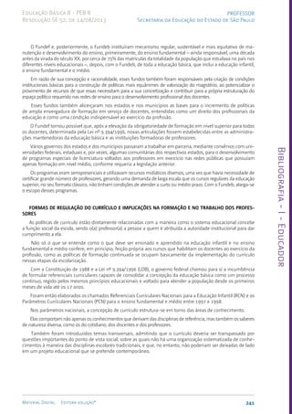 Bibliografia
-
I
-
Educador
241
Material Digital Editora solução®
PROFESSOR
Secretaria da Educação do Estado de São Paulo
Educação Básica II - PEB II
Resolução SE 52, de 14/08/2013
O Fundef e, posteriormente, o Fundeb instituíram mecanismo regular, sustentável e mais equitativo de ma-
nutenção e desenvolvimento do ensino, primeiramente, do ensino fundamental – ainda responsável, uma década
antes da virada do século XX, por cerca de 75% das matrículas da totalidade da população que estudava no país nos
diferentes níveis educacionais –, depois, com o Fundeb, de toda a educação básica, que inclui a educação infantil,
o ensino fundamental e o médio.
Em razão de sua concepção e racionalidade, esses fundos também foram responsáveis pela criação de condições
institucionais básicas para a construção de políticas mais equânimes de valorização do magistério, ao potencializar o
provimento de recursos de que essas necessitam para a sua concretização e contribuir para a própria estruturação do
espaço político requerido nas redes de ensino para o desenvolvimento profissional dos docentes.
Esses fundos também alicerçaram nos estados e nos municípios as bases para o incremento de políticas
de ampla envergadura de formação em serviço de docentes, entendidas como um direito dos profissionais da
educação e como uma condição indispensável ao exercício da profissão.
O Fundef tornou possível que, após a elevação da obrigatoriedade de formação em nível superior para todos
os docentes, determinada pela Lei nº 9.394/1996, novas articulações fossem estabelecidas entre as administra-
ções mantenedoras da educação básica e as instituições formadoras de professores.
Vários governos dos estados e dos municípios passaram a trabalhar em parceria, mediante convênios com uni-
versidades federais, estaduais e, por vezes, algumas comunitárias dos respectivos estados, para o desenvolvimento
de programas especiais de licenciatura voltados aos professores em exercício nas redes públicas que possuíam
apenas formação em nível médio, conforme requeria a legislação anterior.
Os programas eram semipresenciais e utilizavam recursos midiáticos diversos, uma vez que havia necessidade de
certificar grande número de professores, gerando uma demanda de larga escala que os cursos regulares da educação
superior, no seu formato clássico, não tinham condições de atender a curto ou médio prazo. Com o Fundeb, alarga-se
o escopo desses programas.
FORMAS DE REGULAÇÃO DO CURRÍCULO E IMPLICAÇÕES NA FORMAÇÃO E NO TRABALHO DOS PROFES-
SORES
As políticas de currículo estão diretamente relacionadas com a maneira como o sistema educacional concebe
a função social da escola, sendo o(a) professor(a) a pessoa a quem é atribuída a autoridade institucional para dar
cumprimento a ela.
Não só o que se entende como o que deve ser ensinado e aprendido na educação infantil e no ensino
fundamental e médio confere, em princípio, feição própria aos cursos que habilitam os docentes ao exercício da
profissão, como as políticas de formação continuada se ocupam basicamente da implementação do currículo
nessas etapas da escolarização.
Com a Constituição de 1988 e a Lei nº 9.394/1996 (LDB), o governo federal chamou para si a incumbência
de formular referenciais curriculares capazes de consolidar a concepção da educação básica como um processo
contínuo, regido pelos mesmos princípios educacionais e voltado para atender a população desde os primeiros
meses de vida até os 17 anos.
Foram então elaborados os chamados Referenciais Curriculares Nacionais para a Educação Infantil (RCN) e os
Parâmetros Curriculares Nacionais (PCN) para o ensino fundamental e médio entre 1997 e 1998.
Nos parâmetros nacionais, a concepção de currículo estrutura-se em torno das áreas de conhecimento.
Elas comportam não apenas os conhecimentos que derivam das disciplinas de referência, mas também os saberes
de natureza diversa, como os do cotidiano, dos discentes e dos professores.
Também foram introduzidos temas transversais, admitindo que o currículo deveria ser transpassado por
questões importantes do ponto de vista social, sobre as quais não há uma organização sistematizada de conhe-
cimentos à maneira das disciplinas escolares tradicionais, e que, no entanto, não poderiam ser deixadas de lado
em um projeto educacional que se pretende contemporâneo.
 