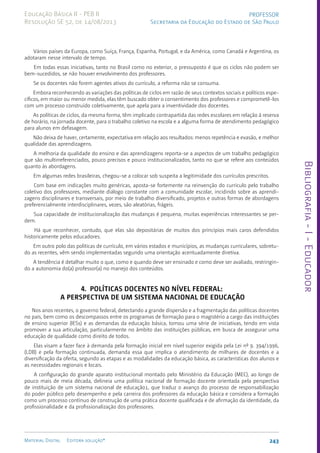 Bibliografia
-
I
-
Educador
243
Material Digital Editora solução®
PROFESSOR
Secretaria da Educação do Estado de São Paulo
Educação Básica II - PEB II
Resolução SE 52, de 14/08/2013
Vários países da Europa, como Suíça, França, Espanha, Portugal, e da América, como Canadá e Argentina, os
adotaram nesse intervalo de tempo.
Em todas essas iniciativas, tanto no Brasil como no exterior, o pressuposto é que os ciclos não podem ser
bem-sucedidos, se não houver envolvimento dos professores.
Se os docentes não forem agentes ativos do currículo, a reforma não se consuma.
Embora reconhecendo as variações das políticas de ciclos em razão de seus contextos sociais e políticos espe-
cíficos, em maior ou menor medida, elas têm buscado obter o consentimento dos professores e comprometê-los
com um processo construído coletivamente, que apela para a inventividade dos docentes.
As políticas de ciclos, da mesma forma, têm implicado contrapartida das redes escolares em relação à reserva
de horário, na jornada docente, para o trabalho coletivo na escola e a alguma forma de atendimento pedagógico
para alunos em defasagem.
Não deixa de haver, certamente, expectativa em relação aos resultados: menos repetência e evasão, e melhor
qualidade das aprendizagens.
A melhoria da qualidade do ensino e das aprendizagens reporta-se a aspectos de um trabalho pedagógico
que são multirreferenciados, pouco precisos e pouco institucionalizados, tanto no que se refere aos conteúdos
quanto às abordagens.
Em algumas redes brasileiras, chegou-se a colocar sob suspeita a legitimidade dos currículos prescritos.
Com base em indicações muito genéricas, aposta-se fortemente na reinvenção do currículo pelo trabalho
coletivo dos professores, mediante diálogo constante com a comunidade escolar, incidindo sobre as aprendi-
zagens disciplinares e transversais, por meio de trabalho diversificado, projetos e outras formas de abordagens
preferencialmente interdisciplinares, vezes, são aleatórias, frágeis.
Sua capacidade de institucionalização das mudanças é pequena, muitas experiências interessantes se per-
dem.
Há que reconhecer, contudo, que elas são depositárias de muitos dos princípios mais caros defendidos
historicamente pelos educadores.
Em outro polo das políticas de currículo, em vários estados e municípios, as mudanças curriculares, sobretu-
do as recentes, vêm sendo implementadas segundo uma orientação acentuadamente diretiva.
A tendência é detalhar muito o que, como e quando deve ser ensinado e como deve ser avaliado, restringin-
do a autonomia do(a) professor(a) no manejo dos conteúdos.
4. POLÍTICAS DOCENTES NO NÍVEL FEDERAL:
A PERSPECTIVA DE UM SISTEMA NACIONAL DE EDUCAÇÃO
Nos anos recentes, o governo federal, detectando a grande dispersão e a fragmentação das políticas docentes
no país, bem como os descompassos entre os programas de formação para o magistério a cargo das instituições
de ensino superior (IESs) e as demandas da educação básica, tomou uma série de iniciativas, tendo em vista
promover a sua articulação, particularmente no âmbito das instituições públicas, em busca de assegurar uma
educação de qualidade como direito de todos.
Elas visam a fazer face à demanda pela formação inicial em nível superior exigida pela Lei nº 9. 394/1996,
(LDB) e pela formação continuada, demanda essa que implica o atendimento de milhares de docentes e a
diversificação da oferta, segundo as etapas e as modalidades da educação básica, as características dos alunos e
as necessidades regionais e locais.
A configuração do grande aparato institucional montado pelo Ministério da Educação (MEC), ao longo de
pouco mais de meia década, delineia uma política nacional de formação docente orientada pela perspectiva
de instituição de um sistema nacional de educação1, que traduz o avanço do processo de responsabilização
do poder público pelo desempenho e pela carreira dos professores da educação básica e considera a formação
como um processo contínuo de construção de uma prática docente qualificada e de afirmação da identidade, da
profissionalidade e da profissionalização dos professores.
 