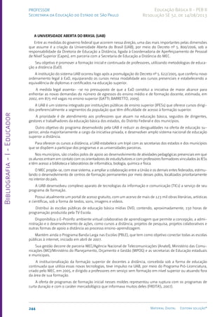 Bibliografia
-
I
-
Educador
244 Material Digital Editora solução®
PROFESSOR
Secretaria da Educação do Estado de São Paulo
Educação Básica II - PEB II
Resolução SE 52, de 14/08/2013
A UNIVERSIDADE ABERTA DO BRASIL (UAB)
Entre as medidas do governo federal que acorrem nessa direção, uma das mais importantes pelas dimensões
que assume é a criação da Universidade Aberta do Brasil (UAB), por meio do Decreto nº 5. 800/2006, sob a
responsabilidade da Diretoria de Educação a Distância, ligada à Coordenadoria de Aperfeiçoamento de Pessoal
de Nível Superior (Capes), em parceria com a Secretaria de Educação a Distância do MEC.
Seu objetivo é promover a formação inicial e continuada de professores, utilizando metodologias de educa-
ção a distância (EaD).
A instituição do sistema UAB ocorreu logo após a promulgação do Decreto nº 5. 622/2005, que conferiu novo
ordenamento legal à EaD, equiparando os cursos nessa modalidade aos cursos presenciais e estabelecendo a
equivalência de diplomas e certificados na educação superior.
A medida legal assenta- -se no pressuposto de que a EaD constitui a iniciativa de maior alcance para
enfrentar as novas demandas do número de egressos do ensino médio e de formação docente, estimada, em
2002, em 875 mil vagas no ensino superior (GATTI; BARRETTO, 2009).
A UAB é um sistema integrado por instituições públicas de ensino superior (IPESs) que oferece cursos dirigi-
dos preferencialmente a segmentos da população que têm dificuldade de acesso à formação superior.
A prioridade é de atendimento aos professores que atuam na educação básica, seguidos de dirigentes,
gestores e trabalhadores da educação básica dos estados, do Distrito Federal e dos municípios.
Outro objetivo do programa desenvolvido pela UAB é reduzir as desigualdades na oferta de educação su-
perior, ainda majoritariamente a cargo da iniciativa privada, e desenvolver amplo sistema nacional de educação
superior a distância.
Para oferecer os cursos a distância, a UAB estabelece um tripé com as secretarias dos estados e dos municípios
que se dispõem a participar dos programas e as universidades parceiras.
Nos municípios, são criados polos de apoio ao desenvolvimento de atividades pedagógicas presenciais em que
os alunos entram em contato com os orientadores de estudo/tutores e com professores formadores vinculados às IESs
e têm acesso a biblioteca e laboratórios de informática, biologia, química e física.
O MEC propõe-se, com esse sistema, a ampliar a colaboração entre a União e os demais entes federados, estimu-
lando o desenvolvimento de centros de formação permanentes por meio desses polos, localizados prioritariamente
no interior do país.
A UAB desenvolveu complexo aparato de tecnologias da informação e comunicação (TICs) a serviço de seu
programa de formação.
Possui atualmente um portal de acesso gratuito, com um acervo de mais de 123 mil obras literárias, artísticas
e científicas, sob a forma de textos, sons, imagens e vídeos.
Distribui às escolas públicas de educação básica mídias DVD, contendo, aproximadamente, 150 horas de
programação produzida pela TV Escola.
Disponibiliza o E-Proinfo: ambiente virtual colaborativo de aprendizagem que permite a concepção, a admi-
nistração e o desenvolvimento de ações, como cursos a distância, projetos de pesquisa, projetos colaborativos e
outras formas de apoio a distância ao processo ensino-aprendizagem.
Mantém ainda o Programa Banda Larga nas Escolas (PBLE), que tem como objetivo conectar todas as escolas
públicas à internet, iniciado em abril de 2007.
Sua gestão decorre de parceria MEC/Agência Nacional de Telecomunicações (Anatel), Ministério das Comu-
nicações (MC)/Ministério do Planejamento, Orçamento e Gestão (MPOG) e as secretarias de Educação estaduais
e municipais.
A institucionalização da formação superior de docentes a distância, concebida sob a forma de educação
continuada que utiliza essas novas tecnologias, teve impulso na UAB, por meio do Programa Pró-Licenciatura,
criado pelo MEC, em 2005, e dirigido a professores em serviço sem formação em nível superior ou atuando fora
da área de sua formação.
A oferta de programas de formação inicial nesses moldes representou uma ruptura com os programas de
curta duração e com o caráter mercadológico que informava muitos deles (FREITAS, 2007).
 