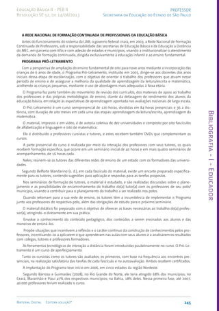 Bibliografia
-
I
-
Educador
245
Material Digital Editora solução®
PROFESSOR
Secretaria da Educação do Estado de São Paulo
Educação Básica II - PEB II
Resolução SE 52, de 14/08/2013
A REDE NACIONAL DE FORMAÇÃO CONTINUADA DE PROFISSIONAIS DA EDUCAÇÃO BÁSICA
Antes do funcionamento do sistema da UAB, o governo federal criara, em 2003, a Rede Nacional de Formação
Continuada de Professores, sob a responsabilidade das secretarias de Educação Básica e de Educação a Distância
do MEC, em parceria com IESs e com adesão de estados e municípios, visando a institucionalizar o atendimento
da demanda de formação continuada, dirigida exclusivamente à educação infantil e ao ensino fundamental.
PROGRAMA PRÓ-LETRAMENTO
Com a perspectiva de ampliação do ensino fundamental de oito para nove anos mediante a incorporação das
crianças de 6 anos de idade, o Programa Pró-Letramento, instituído em 2005, dirige-se aos docentes dos anos
iniciais dessa etapa de escolarização, com o objetivo de orientar o trabalho dos professores que atuam nesse
período de ensino e de assegurar a melhoria da qualidade de aprendizagem da leitura/escrita e matemática,
acolhendo as crianças pequenas, mediante o uso de abordagens mais adequadas à faixa etária.
O Programa faz parte também do movimento de revisão dos currículos, dos materiais de apoio ao trabalho
dos professores e das próprias metodologias de ensino, diante da defasagem de rendimento dos alunos da
educação básica, em relação às expectativas de aprendizagem apontada nas avaliações nacionais de larga escala.
O Pró-Letramento é um curso semipresencial de 120 horas, divididas em 84 horas presenciais e 36 a dis-
tância, com duração de oito meses em cada uma das etapas: aprendizagem da leitura/escrita, aprendizagem da
matemática.
O material, impresso e em vídeo, é de autoria coletiva de dez universidades e composto por oito fascículos
de alfabetização e linguagem e oito de matemática.
Ele é distribuído a professores cursistas e tutores, e estes recebem também DVDs que complementam os
cursos.
A parte presencial do curso é realizada por meio da interação dos professores com seus tutores, os quais
recebem formação específica, que ocorre em um seminário inicial de 40 horas e em mais quatro seminários de
acompanhamento, de 16 horas cada.
Neles, reúnem-se os tutores das diferentes redes de ensino de um estado com os formadores das universi-
dades.
Segundo Belforte Mandarino (s. d.), em cada fascículo do material, existe um encarte preparado especifica-
mente para os tutores, contendo sugestões para aplicação e respostas para as tarefas propostas.
Nos seminários de formação de tutores, o material é estudado, e são realizadas discussões sobre o plane-
jamento e as possibilidades de encaminhamento do trabalho do(a) tutor(a) com os professores de seu polo/
município, visando a contribuir para o planejamento do trabalho a ser realizado nos polos.
Quando retornam para a sua rede de ensino, os tutores têm a incumbência de implementar o Programa
junto aos professores do respectivo polo, além das obrigações de estudo para o próximo seminário.
O material didático foi preparado com o objetivo de oferecer as bases necessárias ao trabalho do(a) profes-
sor(a), atingindo-o diretamente em sua prática.
Envolve o conhecimento do conteúdo pedagógico, dos conteúdos a serem ensinados aos alunos e das
maneiras de ensiná-los.
Propõe situações que incentivem a reflexão e o caráter contínuo da construção de conhecimentos pelos pro-
fessores, incentivando-os a aplicarem o que aprenderam nas aulas com seus alunos e a analisarem os resultados
com colegas, tutores e professores formadores.
As ferramentas tecnológicas de interação a distância foram introduzidas paulatinamente no curso. O Pró-Le-
tramento é um curso de aperfeiçoamento.
Tanto os cursistas como os tutores são avaliados; os primeiros, com base na frequência aos encontros pre-
senciais, na realização satisfatória das tarefas de cada fascículo e na autoavaliação. Ambos recebem certificados.
A implantação do Programa teve início em 2006, em cinco estados da região Nordeste.
Segundo Barroso e Guimarães (2008), no Rio Grande do Norte, ele teria atingido 68% dos municípios; no
Ceará, Maranhão e Piauí 47% dos respectivos municípios; na Bahia, 18% deles. Nessa primeira fase, até 2007,
40.000 professores teriam realizado o curso.
 