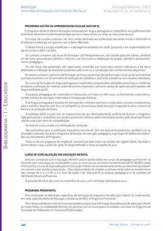 Bibliografia
-
I
-
Educador
246 Material Digital Editora solução®
PROFESSOR
Secretaria da Educação do Estado de São Paulo
Educação Básica II - PEB II
Resolução SE 52, de 14/08/2013
PROGRAMA GESTÃO DA APRENDIZAGEM ESCOLAR (GESTAR II)
O Programa Gestar II oferece formação continuada em língua portuguesa e matemática aos professores dos
anos finais do ensino fundamental (antigas quinta a oitava séries, ou sexto ao nono anos atuais).
Em 2004, ele sucedeu o Gestar I, de 2001, então destinado aos professores das séries iniciais e oferecido no
âmbito do Fundescola, em parceria com o Banco Mundial.
O Gestar II teve o escopo modificado e a abrangência ampliada em 2008, passando a ser implementado em
parceria entre o MEC e as IESs.
Os cursistas cumprem 300 horas de formação: 120 horaspresenciais, sob coordenação dos tutores, divididas
em 80 horas para estudos coletivos e oficinas e 40 horas para a elaboração de projeto, plantão e acompanha-
mento pedagógico.
As 180 horas não presenciais são organizadas, prevendo 120 horas para estudos individuais e 60 horas
destinadas à realização de atividades propostas pelo curso ou à socialização dos conhecimentos adquiridos.
Os tutores cumprem 300 horas de formação: 96 horas presenciais (40 de formação inicial, 40 de seminário de
acompanhamento e 16 de seminário de avaliação do trabalho) e 204 horas a distância com estudos individuais.
Os cursos de formação em língua portuguesa e matemática compreendem atividades presenciais e a distância,
envolvem a utilização de materiais autoinstrucionais impressos e possuem serviço de apoio aos participantes, sob
responsabilidade da IES.
A proposta pedagógica de matemática é estruturada com base em três eixos: conhecimentos matemáticos,
conhecimentos de educação matemática e transposição didática.
A de língua portuguesa é dividida em dois grandes módulos: o primeiro incide sobre conceitos fundamentais
para o trabalho docente, com foco na competência comunicativa do(a) aluno(a); o segundo focaliza o ensino da
leitura e da produção de textos.
A avaliação do(a) cursista visa ao mapeamento do seu desenvolvimento profissional durante o Programa.
O(A) participante é avaliado(a) nas sessões presenciais coletivas pelo material que produz, pelo desempenho em
sala de aula e por meio de autoavaliações.
Ao final do curso, recebe um certificado de conclusão.
São parâmetros para a certificação: frequência mínima de 75% nos encontros presenciais; portfólio com as
atividades realizadas durante o Programa; declaração de execução pedagógica, cujas especificidades são explica-
das nos documentos do Programa.
Trata-se de um programa de amplitude nacional que teve início nas escolas das regiões Norte, Nordeste e
Centro-Oeste e que, a partir de 2008, foi disponibilizado a todas as regiões do país.
CURSO DE ESPECIALIZAÇÃO EM EDUCAÇÃO INFANTIL
Uma vez constatado que a educação infantil é pouco aprofundada nos cursos de pedagogia que formam os
docentes para essa etapa da escolaridade e para os anos iniciais do ensino fundamental (GATTI; NUNES, 2008;
entre outros), o curso de Especialização em Educação Infantil visa ao atendimento direto aos docentes que atuam
em creches e pré-escolas, propiciando- -lhes oportunidades de ampliar o conhecimento sobre as características
das crianças de 0 a 3 e de 4 a 5 anos de idade e de relacioná-lo às práticas pedagógicas e às questões de
identidade desses profissionais.
A previsão de início do curso era novembro de 2010, com conclusão prevista para 2012.
PROGRAMA PROINFANTIL
Para contemplar as demandas específicas de formação do magistério da educação infantil, foi implantando,
em 2005, pela Secretaria de Educação a Distância do MEC, o Programa Proinfantil.
Ele é desenvolvido por meio de curso semipresencial que visa à formação de professores de educação infantil
em nível médio, na modalidade Normal, em parceria com os municípios e os estados, com base no Programa de
Formação de Professores em Exercício (Proformação).
 