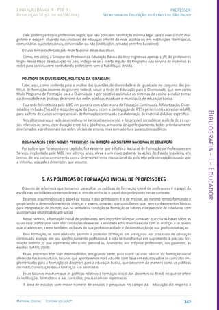 Bibliografia
-
I
-
Educador
247
Material Digital Editora solução®
PROFESSOR
Secretaria da Educação do Estado de São Paulo
Educação Básica II - PEB II
Resolução SE 52, de 14/08/2013
Dele podem participar professores leigos, que não possuem habilitação mínima legal para o exercício do ma-
gistério e estejam atuando nas unidades de educação infantil da rede pública ou em instituições filantrópicas,
comunitárias ou confessionais, conveniadas ou não (instituições privadas sem fins lucrativos).
O curso tem sido ofertado pela Rede Nacional até os dias atuais.
Como, em 2009, a Sinopse do Professor da Educação Básica do Inep registrava apenas 1,3% de professores
leigos nessa etapa da educação no país, indaga-se se a oferta regular do Programa não serviria de incentivo às
redes para continuarem contratando professores sem a habilitação devida.
POLÍTICAS DA DIVERSIDADE, POLÍTICAS DA IGUALDADE
Cabe, aqui, como contexto para a análise das questões de diversidade e de igualdade no conjunto das po-
líticas de formação docente do governo federal, situar a Rede de Educação para a Diversidade, que tem como
título Programa de Formação para a Diversidade e por objetivo estimular os sistemas de ensino a incluir temas
da diversidade nas práticas de ensino das redes públicas estaduais e municipais de educação básica.
Essa rede foi instituída pelo MEC, em parceria com a Secretaria de Educação Continuada, Alfabetização, Diver-
sidade e Inclusão (Secadi) e a coordenação da Capes, e com a participação de IPESs pertencentes ao sistema UAB,
para a oferta de cursos semipresenciais de formação continuada e a elaboração de material didático específico.
Nos últimos anos, a rede desenvolveu-se extraordinariamente, e foi possível contabilizar a oferta de 17 cur-
sos relativos ao tema, com duração entre 60 e 360 horas, a maioria de aperfeiçoamento, todos prioritariamente
direcionados a profissionais das redes oficiais de ensino, mas com abertura para outros públicos.
DOS AVANÇOS E DOS NOVOS PERCURSOS EM DIREÇÃO AO SISTEMA NACIONAL DE EDUCAÇÃO
Por tudo o que foi exposto no capítulo, fica evidente que a Política Nacional de Formação de Professores em
Serviço, implantada pelo MEC nos últimos anos, eleva a um novo patamar as ações do Estado brasileiro, em
termos do seu comprometimento com o desenvolvimento educacional do país, seja pela concepção ousada que
a informa, seja pelas dimensões que assume.
5. AS POLÍTICAS DE FORMAÇÃO INICIAL DE PROFESSORES
O ponto de referência que tomamos para olhar as políticas de formação inicial de professores é o papel da
escola nas sociedades contemporâneas e, em decorrência, o papel dos professores nesse contexto.
Estamos assumindo que o papel da escola e dos professores é o de ensinar, ao mesmo tempo formando e
propiciando o desenvolvimento de crianças e jovens, uma vez que postulamos que, sem conhecimentos básicos
para interpretação do mundo, não há verdadeira condição de formação de valores e de exercício de cidadania, com
autonomia e responsabilidade social.
Nesse sentido, a formação inicial de professores tem importância ímpar, uma vez que cria as bases sobre as
quais esse profissional vem a ter condições de exercer a atividade educativa na escola com as crianças e os jovens
que aí adentram, como também, as bases de sua profissionalidade e da constituição de sua profissionalização.
Essa formação, se bem realizada, permite à posterior formação em serviço ou aos processos de educação
continuada avançar em seu aperfeiçoamento profissional, e não se transformar em suprimento à precária for-
mação anterior, o que representa alto custo, pessoal ou financeiro, aos próprios professores, aos governos, às
escolas (GATTI, 2008).
Esses processos têm sido desenvolvidos, em grande parte, para suprir lacunas básicas da formação inicial
oferecida nas licenciaturas, lacunas que apontaremos mais adiante, com base em estudos sobre os currículos im-
plementados para a formação de docentes para a educação básica, que decorrem da maneira como as políticas
de institucionalização dessa formação são acionadas.
Essas lacunas mostram que as políticas relativas à formação inicial dos docentes no Brasil, no que se refere
às instituições formadoras e aos currículos, precisariam ser repensadas.
A área de estudos com maior número de ensaios e pesquisas no campo da educação diz respeito à
 