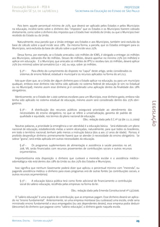 Legislação
25
Material Digital Editora solução®
PROFESSOR
Secretaria da Educação do Estado de São Paulo
Educação Básica II - PEB II
Resolução SE 52, de 14/08/2013
Pois bem: aquele percentual mínimo de 25%, que deverá ser aplicado pelos Estados e pelos Municípios
na educação, incidirá tanto sobre o dinheiro dos “impostos” que os Estados e os Municípios tive­
rem cobrado
diretamente, como sobre o dinheiro dos impostos que o Estado tiver recebido da União, ou que o Município tiver
recebido do Estado ou da União.
Naturalmente, essa parcela que a União entregar aos Estados e aos Municípios, também será excluída da
base de cálculo sobre a qual incide seus 18%. Da mesma forma, a parcela, que os Estados en­
tregam para os
Municípios, será excluída da base de cálculo sobre a qual incide seus 25%.
Dessa forma, por exemplo, se o Estado arrecadou 100 milhões de ICMS, é obri­
gado a entregar 20 milhões
aos Municípios, sobrando-lhe 80 milhões. Des­
ses 80 milhões, deverá apanhar no mínimo 25% (20 mi­
lhões) e
aplicar em educação. E o Município, que arrecada 10 mi­
lhões de IPTU e recebeu tais 20 mi­
lhões, deverá aplicar
25% (no míni­
mo) sobre tal somatório (10 + 20), ou seja, sobre 30 milhões.
§ 2º - Para efeito do cumprimento do disposto no “caput” deste arti­
go, serão considerados os
sistemas de ensino federal, estadual e municipal e os recursos aplicados na forma do art.2­
13.
Isto quer dizer que, se a União der algum dinheiro para o Estado aplicar na educação, ou para um município
qualquer, embora esse dinheiro não tenha sido aplicado no sistema federal de educação (e sim no Estadual
ou no Municipal), mesmo assim esse dinheiro já é considerado uma aplicação dentro da finalidade dos 18%
obrigatórios.
Identicamente, se o Estado der 1.000 carteiras escolares para um Muni­
cípio, esse dinheiro gas­
to, embora não
tenha sido aplica­
do no sistema estadual de educação, mesmo assim será considerado dentro dos 25% obri­
gatórios.
§ 3º - A distribuição dos recursos públicos assegurará prioridade ao atendimento das
necessidades do ensino obrigatório, no que se refere a universalização, garantia de padrão de
qualidade e equidade, nos termos do plano nacional de educação.
Obs.: redação dada pela E.C.nº 59 (de 11.11.2009)
Noutras palavras, a prioridade (a emergência a ser atendi­
da) é a educação básica. Será elaborado um plano
nacional de educação, estabele­
cendo metas a serem alcançadas, naturalmente, para que todos os brasileiros,
em todo o território nacional, tenham pelo menos a instrução básica (dos 4 aos 17 anos de idade). Porisso, é
proibido desperdiçar dinheiro: primeiramente haverá que se aten­
der à necessi­
dade do ensino obrigatório. Se
sobrar “grana”, será então aplicada em outras necessidades da educação.
§ 4º - Os programas suplementares de alimentação e assistência à saúde previstos no art.
20­
8, VII, serão financiados com recursos provenientes de contribui­
ções sociais e outros recursos
orçamentários.
Importantíssima esta disposição: o dinheiro que custeará a merenda escolar e a assistên­
cia médico-
odontológica não está dentro dos 18% da União ou dos 25% dos Estados e Municípios.
Isso significa que nenhum Governante poderá dizer que apli­
cou o per­
centual mínimo com “merenda”, ou
pagando assistência médica: o dinheiro para esses programas virá de outras fontes [as contribui­
ções sociais, e
outros recursos orçamentários).
§ 5º - A educação básica pública terá como fonte adicional de financiamento a contribuição
social do salário-educação, recolhida pelas empresas na forma da lei.
Obs.: redação dada pela Emenda Constitucional nº 53/2006.
O “salário educação” é uma espécie de con­
tribuição, que as empresas pagam. Esse dinheiro deverá ser aplica­
do no “ensino funda­
mental”. Anteriormente, se uma empresa montasse (ou custeasse) uma escola, onde seria
ministrado ensino fundamental a seus empregados (ou aos dependentes destes), essa empresa podia deduzir
(descontar) do dinheiro que pagasse como “salário-educa­
ção”, o dinheiro gasto naque­
la escola.
 