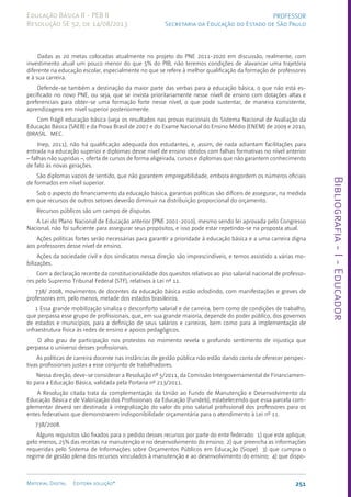 Bibliografia
-
I
-
Educador
251
Material Digital Editora solução®
PROFESSOR
Secretaria da Educação do Estado de São Paulo
Educação Básica II - PEB II
Resolução SE 52, de 14/08/2013
Dadas as 20 metas colocadas atualmente no projeto do PNE 2011-2020 em discussão, realmente, com
investimento atual um pouco menor do que 5% do PIB, não teremos condições de alavancar uma trajetória
diferente na educação escolar, especialmente no que se refere à melhor qualificação da formação de professores
e à sua carreira.
Defende-se também a destinação da maior parte das verbas para a educação básica, o que não está es-
pecificado no novo PNE, ou seja, que se invista prioritariamente nesse nível de ensino com dotações altas e
preferenciais para obter-se uma formação forte nesse nível, o que pode sustentar, de maneira consistente,
aprendizagens em nível superior posteriormente.
Com frágil educação básica (veja os resultados nas provas nacionais do Sistema Nacional de Avaliação da
Educação Básica (SAEB) e da Prova Brasil de 2007 e do Exame Nacional do Ensino Médio (ENEM) de 2009 e 2010,
(BRASIL. MEC.
Inep, 2011), não há qualificação adequada dos estudantes, e, assim, de nada adiantam facilitações para
entrada na educação superior e diplomas desse nível de ensino obtidos com falhas formativas no nível anterior
– falhas não supridas –, oferta de cursos de forma aligeirada, cursos e diplomas que não garantem conhecimento
de fato às novas gerações.
São diplomas vazios de sentido, que não garantem empregabilidade, embora engordem os números oficiais
de formados em nível superior.
Sob o aspecto do financiamento da educação básica, garantias políticas são difíceis de assegurar, na medida
em que recursos de outros setores deverão diminuir na distribuição proporcional do orçamento.
Recursos públicos são um campo de disputas.
A Lei do Plano Nacional de Educação anterior (PNE 2001-2010), mesmo sendo lei aprovada pelo Congresso
Nacional, não foi suficiente para assegurar seus propósitos, e isso pode estar repetindo-se na proposta atual.
Ações políticas fortes serão necessárias para garantir a prioridade à educação básica e a uma carreira digna
aos professores desse nível de ensino.
Ações da sociedade civil e dos sindicatos nessa direção são imprescindíveis, e temos assistido a várias mo-
bilizações.
Com a declaração recente da constitucionalidade dos quesitos relativos ao piso salarial nacional de professo-
res pelo Supremo Tribunal Federal (STF), relativos à Lei nº 11.
738/ 2008, movimentos de docentes da educação básica estão eclodindo, com manifestações e greves de
professores em, pelo menos, metade dos estados brasileiros.
1 Essa grande mobilização sinaliza o desconforto salarial e de carreira, bem como de condições de trabalho,
que perpassa esse grupo de profissionais, que, em sua grande maioria, depende do poder público, dos governos
de estados e municípios, para a definição de seus salários e carreiras, bem como para a implementação de
infraestrutura física às redes de ensino e apoios pedagógicos.
O alto grau de participação nos protestos no momento revela o profundo sentimento de injustiça que
perpassa o universo desses profissionais.
As políticas de carreira docente nas instâncias de gestão pública não estão dando conta de oferecer perspec-
tivas profissionais justas a esse conjunto de trabalhadores.
Nessa direção, deve-se considerar a Resolução nº 5/2011, da Comissão Intergovernamental de Financiamen-
to para a Educação Básica, validada pela Portaria nº 213/2011.
A Resolução citada trata da complementação da União ao Fundo de Manutenção e Desenvolvimento da
Educação Básica e de Valorização dos Profissionais da Educação (Fundeb), estabelecendo que essa parcela com-
plementar deverá ser destinada à integralização do valor do piso salarial profissional dos professores para os
entes federativos que demonstrarem indisponibilidade orçamentária para o atendimento à Lei nº 11.
738/2008.
Alguns requisitos são fixados para o pedido desses recursos por parte do ente federado: 1) que este aplique,
pelo menos, 25% das receitas na manutenção e no desenvolvimento do ensino; 2) que preencha as informações
requeridas pelo Sistema de Informações sobre Orçamentos Públicos em Educação (Siope) 3) que cumpra o
regime de gestão plena dos recursos vinculados à manutenção e ao desenvolvimento do ensino; 4) que dispo-
 