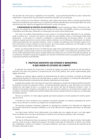 Bibliografia
-
I
-
Educador
252 Material Digital Editora solução®
PROFESSOR
Secretaria da Educação do Estado de São Paulo
Educação Básica II - PEB II
Resolução SE 52, de 14/08/2013
nha de plano de carreira para o magistério em lei específica 5) que apresente planilha de custos e demonstre
cabalmente o impacto da lei do piso salarial nacional dos docentes nas suas finanças.
Porém, mesmo com essa Portaria e Resolução, pelos valores decorrentes, aflora a situação de desconforto
financeiro de prefeituras que avaliam que os repasses prometidos pelo Ministério da Educação (MEC) não serão
suficientes para dar cobertura ao pagamento do piso em muitos municípios.
A REMUNERAÇÃO DE DOCENTES DA EDUCAÇÃO BÁSICA Estudo realizado por Alves e Pinto (2011), des-
dobrando microdados da Pesquisa Nacional por Amostra de Domicílios 2009 (PNAD), confirma a remuneração
insatisfatória de professores, sobretudo na comparação com outros ramos profissionais.
Com base nas análises desenvolvidas por esses autores e nas demonstrações efetuadas em seu trabalho,
pode-se verificar que: 1) quanto mais jovem o alunado com que trabalha, menor a remuneração média do(a)
professor(a) – o que pode vir a impactar a ampliação e o desenvolvimento da educação infantil; 2) a rede
estadual, no geral, apresenta os maiores valores salariais relativos, mas há diferenças consideráveis nos salários
médios dos professores nos contextos estaduais; 3) em 12 estados, os professores sem formação superior rece-
bem rendimentos mensais inferiores ao piso nacional; 4) em dez estados, professores com formação em nível
superior apresentam salários médios que não chegam a R$ 1.
500,00; 5) a rede privada de ensino, na média do país, paga menos o(a) professor(a) do que a rede pública 6)
a remuneração na rede privada mostra-se maior apenas no ensino médio; 7) os professores apresentam rendi-
mento médio significativamente aquém daquele obtido por profissionais com nível de formação equivalente; 8)
os professores compõem o grupo de ocupações com menores rendimentos entre as ocupações de nível superior
no grupo de profissões assemelhadas.
7. POLÍTICAS DOCENTES EM ESTADOS E MUNICÍPIOS:
O QUE DIZEM OS ESTUDOS DE CAMPO?
A realização dos estudos de campo tinha a intenção de agregar aos dados do estado da arte das políticas
docentes uma visão mais próxima e compreensiva de como essas políticas vêm sendo implementadas pelos
órgãos executores.
Objetivou-se esclarecer alguns aspectos do desenvolvimento de ações em território, na direção da formação
continuada de docentes em exercício na educação básica, os apoios a seu trabalho e as iniciativas de valorização do
trabalho do(a) professor(a), na perspectiva dos próprios responsáveis por essas ações.
A seleção dos estados e dos municípios em que foram realizados os estudos de campo das políticas docentes
foi definida com base nos seguintes critérios: 1) representatividade regional, ou seja, selecionar uma secretaria
estadual de cada região do país e, se possível, que não tivesse sido alvo de pesquisas similares a esta; 2)
relevância da proposta, inovação ou abrangência, ou seja, selecionar estados ou municípios (entre aqueles que
compõem o Grupo de Trabalho das Grandes Cidades) que tivessem atuação distintiva no apoio ou na valorização
do trabalho docente.
Pensou-se, também, em incluir alguma gestão que tivesse proposta curricular apoiada em sistema aposti-
lado de ensino.
A decisão de incluir secretarias com propostas curriculares apoiadas em sistemas apostilados de ensino
deveu-se ao interesse em verificar sua relação com o trabalho docente.
Para localizar propostas inovadoras, relevantes ou abrangentes, contamos com indicações de integrantes
do Conselho Nacional de Educação (CONSED) ou da União Nacional dos Dirigentes Municipais de Educação
(UNDIME).
Com base nesses critérios, foram selecionados cinco estados das cinco regiões do país e, em cada região,
foram escolhidos dois municípios, perfazendo um total de cinco secretarias estaduais e dez municipais.
Ao todo, são 15 estudos de caso.
Na fase de definição dos focos da pesquisa, foi fundamental o contato com alguns estudos relacionados
ao tema, entre os quais o relatório de pesquisa “Formação Continuada de Professores no Brasil: uma análise
das modalidades e práticas em estados e municípios brasileiros”, que traça um panorama das experiências de
formação continuada no país.
 