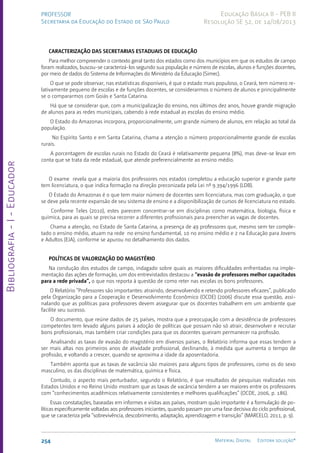 Bibliografia
-
I
-
Educador
254 Material Digital Editora solução®
PROFESSOR
Secretaria da Educação do Estado de São Paulo
Educação Básica II - PEB II
Resolução SE 52, de 14/08/2013
CARACTERIZAÇÃO DAS SECRETARIAS ESTADUAIS DE EDUCAÇÃO
Para melhor compreender o contexto geral tanto dos estados como dos municípios em que os estudos de campo
foram realizados, buscou-se caracterizá-los segundo sua população e número de escolas, alunos e funções docentes,
por meio de dados do Sistema de Informações do Ministério da Educação (Simec).
O que se pode observar, nas estatísticas disponíveis, é que o estado mais populoso, o Ceará, tem número re-
lativamente pequeno de escolas e de funções docentes, se considerarmos o número de alunos e principalmente
se o compararmos com Goiás e Santa Catarina.
Há que se considerar que, com a municipalização do ensino, nos últimos dez anos, houve grande migração
de alunos para as redes municipais, cabendo à rede estadual as escolas do ensino médio.
O Estado do Amazonas incorpora, proporcionalmente, um grande número de alunos, em relação ao total da
população.
No Espírito Santo e em Santa Catarina, chama a atenção o número proporcionalmente grande de escolas
rurais.
A porcentagem de escolas rurais no Estado do Ceará é relativamente pequena (8%), mas deve-se levar em
conta que se trata da rede estadual, que atende preferencialmente ao ensino médio.
O exame revela que a maioria dos professores nos estados completou a educação superior e grande parte
tem licenciatura, o que indica formação na direção preconizada pela Lei nº 9.394/1996 (LDB).
O Estado do Amazonas é o que tem maior número de docentes sem licenciatura, mas com graduação, o que
se deve pela recente expansão de seu sistema de ensino e a disponibilização de cursos de licenciatura no estado.
Conforme Teles (2010), estes parecem concentrar-se em disciplinas como matemática, biologia, física e
química, para as quais se precisa recorrer a diferentes profissionais para preencher as vagas de docentes.
Chama a atenção, no Estado de Santa Catarina, a presença de 49 professores que, mesmo sem ter comple-
tado o ensino médio, atuam na rede no ensino fundamental, 10 no ensino médio e 2 na Educação para Jovens
e Adultos (EJA), conforme se apurou no detalhamento dos dados.
POLÍTICAS DE VALORIZAÇÃO DO MAGISTÉRIO
Na condução dos estudos de campo, indagado sobre quais as maiores dificuldades enfrentadas na imple-
mentação das ações de formação, um dos entrevistados destacou a “evasão de professores melhor capacitados
para a rede privada”, o que nos reporta à questão de como reter nas escolas os bons professores.
O Relatório “Professores são importantes: atraindo, desenvolvendo e retendo professores eficazes”, publicado
pela Organização para a Cooperação e Desenvolvimento Econômico (OCDE) (2006) discute essa questão, assi-
nalando que as políticas para professores devem assegurar que os docentes trabalhem em um ambiente que
facilite seu sucesso.
O documento, que reúne dados de 25 países, mostra que a preocupação com a desistência de professores
competentes tem levado alguns países à adoção de políticas que possam não só atrair, desenvolver e recrutar
bons profissionais, mas também criar condições para que os docentes queiram permanecer na profissão.
Analisando as taxas de evasão do magistério em diversos países, o Relatório informa que essas tendem a
ser mais altas nos primeiros anos de atividade profissional, declinando, à medida que aumenta o tempo de
profissão, e voltando a crescer, quando se aproxima a idade da aposentadoria.
Também aponta que as taxas de vacância são maiores para alguns tipos de professores, como os do sexo
masculino, os das disciplinas de matemática, química e física.
Contudo, o aspecto mais perturbador, segundo o Relatório, é que resultados de pesquisas realizadas nos
Estados Unidos e no Reino Unido mostram que as taxas de vacância tendem a ser maiores entre os professores
com “conhecimentos acadêmicos relativamente consistentes e melhores qualificações” (OCDE, 2006, p. 186).
Essas constatações, baseadas em informes e visitas aos países, mostram quão importante é a formulação de po-
líticas especificamente voltadas aos professores iniciantes, quando passam por uma fase decisiva do ciclo profissional,
que se caracteriza pela “sobrevivência, descobrimento, adaptação, aprendizagem e transição” (MARCELO, 2011, p. 9).
 