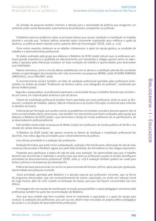 Bibliografia
-
I
-
Educador
255
Material Digital Editora solução®
PROFESSOR
Secretaria da Educação do Estado de São Paulo
Educação Básica II - PEB II
Resolução SE 52, de 14/08/2013
Os achados da pesquisa também chamam a atenção para a necessidade de políticas que assegurem um
ambiente profis-sional favorecedor à permanência de professores competentes na profissão.
O Relatório examina evidências sobre os principais fatores que causam satisfação e insatisfação no trabalho
docente e assinala que, “embora salários atraentes sejam claramente importantes para melhorar o apelo da
docência, as políticas devem abordar outros aspectos além da remuneração” (OCDE, 2006, p. 216).
Entre outros aspectos, destacam-se as relações interpessoais, o apoio da equipe gestora, as condições de
trabalho e o desenvolvimento profissional.
Os dados analisados pelo grupo que elaborou o Relatório da OCDE (2006) indicam que os professores atri-
buem grande importância à qualidade do relacionamento com estudantes e colegas; querem sentir-se valori-
zados e apoiados pelas lideranças escolares; ter boas condições de trabalho e oportunidades para desenvolver
suas habilidades.
Fatores intrínsecos, como o vínculo afetivo estabelecido com os alunos e a satisfação advinda dos resultados
obtidos na aprendizagem dos estudantes, têm sido recorrentes nas pesquisas (BOING, 2008; LESSARD; KAMANZI;
LAROCHELLE, 2010; VAILLANT, 2006).
O reconhecimento social é também um fator de satisfação profissional apontado pelos professores entre-
vistados no âmbito do projeto “Professores da América Latina: uma radiografia da profissão”, coordenado por
Denise Vaillant (2006).
Segundo a pesquisadora, os professores expressam a necessidade de que o trabalho docente seja reconheci-
do por outros, em especial pelos diretores e pais de alunos.
Fatores de insatisfação profissional também foram apontados por esses professores, entre os quais se des-
tacaram: condições de trabalho, salários, falta de infraestrutura da escola e formação insuficiente para enfrentar
os desafios do ensino.
A demanda por formação que auxilie a vencer os problemas encontrados na prática docente aparece não só
entre os entrevistados latino-americanos, mas também nos documentos que foram analisados pela equipe que
elaborou o Relatório da OCDE (2006), o que demonstra o desejo de muitos professores de se aperfeiçoarem, de
se desenvolverem profissionalmente.
Fato também evidenciado na pesquisa de Weber (1996) com professores de escolas públicas do Recife e nos
estudos de campo desta pesquisa.
O Relatório da OCDE (2006) não apenas comenta os fatores de satisfação e insatisfação profissional dos
docentes, mas indica algumas prioridades para o desenvolvimento de políticas.
Uma dessas prioridades é a avaliação dos professores.
Avaliação formativa, que pode incluir autoavaliação, avaliação informal de pares, observação de sala de aula,
conversas estruturadas e feedback regular por parte do(a) diretor(a), dos formadores ou dos colegas experientes.
Projetada para aperfeiçoar a prática de sala de aula, essa avaliação “dá oportunidade para que o trabalho
docente seja reconhecido e celebrado e contribui para que tanto os professores quanto as escolas identifiquem
prioridades de desenvolvimento profissional” (OCDE, 2006, p. 179) A avaliação também poderia ser usada para
atribuir prêmios e recompensas por desempenho.
Poderia dar base para ascensão na carreira ou para concessão de licenças-prêmio, apoio para pós-graduação,
oportunidade para pesquisa na escola.
Outra prioridade apontada pelo Relatório é a atenção especial aos professores iniciantes, seja na forma
de programas estruturados, seja com acompanhamento de tutores capacitados, ou ainda com redução inicial
de carga horária, além de certo cuidado na atribuição de classes, para que não fiquem concentrados nas mais
difíceis.
A montagem de uma equipe de coordenação na escola, para possibilitar o apoio pedagógico necessário ao(à)
professor(a), também faz parte das recomendações do Relatório.
Para que essa medida seja bem-sucedida, torna-se importante a capacitação e o apoio da equipe para
conduzir as avaliações dos professores, que, por sua vez, devem estar vinculadas ao projeto político pedagógico
da escola e a um projeto de desenvolvimento profissional.
 