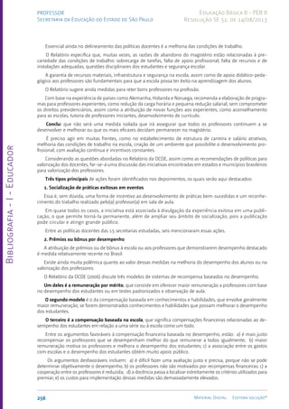 Bibliografia
-
I
-
Educador
256 Material Digital Editora solução®
PROFESSOR
Secretaria da Educação do Estado de São Paulo
Educação Básica II - PEB II
Resolução SE 52, de 14/08/2013
Essencial ainda no delineamento das políticas docentes é a melhoria das condições de trabalho.
O Relatório especifica que, muitas vezes, as razões de abandono do magistério estão relacionadas à pre-
cariedade das condições de trabalho: sobrecarga de tarefas, falta de apoio profissional, falta de recursos e de
instalações adequadas, questões disciplinares dos estudantes e segurança escolar.
A garantia de recursos materiais, infraestrutura e segurança na escola, assim como de apoio didático-peda-
gógico aos professores são fundamentais para que a escola possa ter êxito na aprendizagem dos alunos.
O Relatório sugere ainda medidas para reter bons professores na profissão.
Com base na experiência de países como Alemanha, Holanda e Noruega, recomenda a elaboração de progra-
mas para professores experientes, como redução da carga horária e pequena redução salarial, sem comprometer
os direitos previdenciários, assim como a atribuição de novas funções aos experientes, como aconselhamento
para as escolas, tutoria de professores iniciantes, desenvolvimento de currículo.
Conclui que não será uma medida isolada que irá assegurar que todos os professores continuem a se
desenvolver e melhorar ou que os mais eficazes decidam permanecer no magistério.
É preciso agir em muitas frentes, como no estabelecimento de estrutura de carreira e salário atrativos,
melhoria das condições de trabalho na escola, criação de um ambiente que possibilite o desenvolvimento pro-
fissional, com avaliação contínua e incentivos constantes.
Considerando as questões abordadas no Relatório da OCDE, assim como as recomendações de políticas para
valorização dos docentes, far-se-á uma discussão das iniciativas encontradas em estados e municípios brasileiros
para valorização dos professores.
Três tipos principais de ações foram identificados nos depoimentos, os quais serão aqui destacados:
1. Socialização de práticas exitosas em eventos
Essa é, sem dúvida, uma forma de incentivo ao desenvolvimento de práticas bem-sucedidas e um reconhe-
cimento do trabalho realizado pelo(a) professor(a) em sala de aula.
Em quase todos os casos, a iniciativa está associada à divulgação da experiência exitosa em uma publi-
cação, o que permite torná-la permanente, além de ampliar seu âmbito de socialização, pois a publicação
pode circular e atingir grande público.
Entre as políticas docentes das 15 secretarias estudadas, seis mencionaram essas ações.
2. Prêmios ou bônus por desempenho
A atribuição de prêmios ou de bônus à escola ou aos professores que demonstrarem desempenho destacado
é medida relativamente recente no Brasil.
Existe ainda muita polêmica quanto ao valor dessas medidas na melhoria do desempenho dos alunos ou na
valorização dos professores.
O Relatório da OCDE (2006) discute três modelos de sistemas de recompensa baseados no desempenho.
Um deles é a remuneração por mérito, que consiste em oferecer maior remuneração a professores com base
no desempenho dos estudantes ou em testes padronizados e observação de aula.
O segundo modelo é o da compensação baseada em conhecimentos e habilidades, que envolve geralmente
maior remuneração, se forem demonstrados conhecimentos e habilidades que possam melhorar o desempenho
dos estudantes.
O terceiro é a compensação baseada na escola, que significa compensações financeiras relacionadas ao de-
sempenho dos estudantes em relação a uma série ou à escola como um todo.
Entre os argumentos favoráveis à compensação financeira baseada no desempenho, estão: a) é mais justo
recompensar os professores que se desempenham melhor do que remunerar a todos igualmente; b) maior
remuneração motiva os professores e melhora o desempenho dos estudantes; c) a associação entre os gastos
com escolas e o desempenho dos estudantes obtém muito apoio público.
Os argumentos desfavoráveis incluem: a) é difícil fazer uma avaliação justa e precisa, porque não se pode
determinar objetivamente o desempenho; b) os professores não são motivados por recompensas financeiras; c) a
cooperação entre os professores é reduzida; d) a docência passa a localizar estreitamente os critérios utilizados para
premiar; e) os custos para implementação dessas medidas são demasiadamente elevados.
 