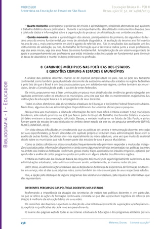 Bibliografia
-
I
-
Educador
258 Material Digital Editora solução®
PROFESSOR
Secretaria da Educação do Estado de São Paulo
Educação Básica II - PEB II
Resolução SE 52, de 14/08/2013
• Quarto momento: acompanhar o processo de ensino e aprendizagem, propondo alternativas que auxiliem
o trabalho didático desses professores. Durante o acompanhamento, são utilizados instrumentos diversos para
a coleta de dados e informações sobre a organização do processo de alfabetização nas unidades escolares.
• Quinto momento: avaliar a aprendizagem dos alunos, principalmente do primeiro, do segundo e do ter-
ceiro anos do ensino fundamental, por meio de atividade diagnóstica. A avaliação do terceiro ano foi inserida
no ano de 2011, mais precisamente em abril e agosto do referido ano. São os resultados das avaliações um dos
instrumentos de validação, ou não, do trabalho de formação que a Secretaria realiza junto a esses professores,
seja dos anos inicias, seja dos anos finais do ensino fundamental. A implantação de um sistema organizado de
apoio e acompanhamento aos professores que estão iniciando a docência pode ser fundamental para diminuir
as taxas de abandono e manter os bons professores na profissão.
8. CAMINHOS MÚLTIPLOS NAS POLÍTICAS DOS ESTADOS
E QUESTÕES COMUNS A ESTADOS E MUNICÍPIOS
A análise das políticas docentes reveste-se de especial complexidade no país, não só pelo seu tamanho
continental, como também pela pluralidade decorrente da autonomia relativa dos estados no regime federativo
e pelo fato de que o Brasil é um dos poucos países que, em adotando esse regime, confere também aos muni-
cípios, desde a Constituição de 1988, o caráter de entes federados.
De início, propusemo-nos a fazer um traçado um pouco mais detalhado das tendências gerais esboçadas em
capítulos anteriores sobre os estados e os municípios, uma vez que são eles os mantenedores majoritários das
instituições da educação básica e os empregadores de seus docentes.
Todos os sítios eletrônicos das 26 secretarias estaduais de Educação e do Distrito Federal foram consultados.
Além disso, algumas dessas administrações disponibilizaram documentos oficiais para a pesquisa.
No que toca aos municípios, a coleta de informações foi bem mais difícil. Embora existam 5.563 municípios
brasileiros, este estudo priorizou os 178 que fazem parte do Grupo de Trabalho das Grandes Cidades, e apenas
26 deles enviaram a documentação solicitada. Desses, a metade localiza-se no Estado de São Paulo, e vários
fizeram parte do estudo de caso realizado no âmbito deste estado da arte ou de pesquisa semelhante (DAVIS;
NUNES; ALMEIDA, 2011).
Em vista dessas dificuldades e considerando que as políticas de carreira e remuneração docente, em razão
de suas especificidades, já foram discutidas em capítulo próprio e incluíram mais administrações locais com o
auxílio de outras fontes, decidimos ater-nos especialmente às redes estaduais, uma vez que muito do material
obtido sobre os municípios que não fizeram parte dos estudos de caso é pouco elucidativo.
Como os dados colhidos nos sítios consultados frequentemente não permitem responder a muitas das indaga-
ções suscitadas pelas informações disponíveis e ainda como algumas tendências encontradas nas políticas docentes
no âmbito das instâncias federadas confirmam, grosso modo, traços apontados nos estudos empíricos, optamos por
aprofundar a análise de certos programas postos em prática em alguns estados das diferentes regiões.
Embora as matrículas da educação básica do conjunto dos municípios sejam ligeiramente superiores às das
administrações estaduais1, estas últimas continuam sendo, unitariamente, as maiores redes do país.
Além disso, as administrações estaduais são as depositárias históricas da experiência de formação de docen-
tes em serviço, não só das suas próprias redes, como também de redes municipais de seus respectivos estados.
Daí, a opção pelo destaque de alguns programas das secretarias estaduais, pela riqueza de alternativas que
eles representam.
DIFERENTES PERCURSOS DAS POLÍTICAS DOCENTES NOS ESTADOS
Reafirmando a importância da atuação das secretarias de estado nas políticas docentes e, em particular,
no que se refere às ações de formação continuada, constata-se que elas apresentam trajetória de esforços em
direção à melhoria da educação básica de suas redes.
Os caminhos são diversos e apontam na direção de uma tentativa constante de superação e aperfeiçoamen-
to, explícita na justificativa de cada novo empreendimento.
O exame das páginas web de todas as secretarias estaduais de Educação e dos programas adotados por seis
 