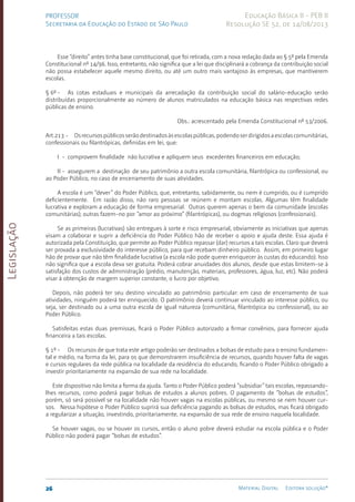 Legislação
26 Material Digital Editora solução®
PROFESSOR
Secretaria da Educação do Estado de São Paulo
Educação Básica II - PEB II
Resolução SE 52, de 14/08/2013
Esse “direito” antes tinha base constitucional, que foi retirada, com a nova redação dada ao § 5º pela Emenda
Cons­
titucional nº 14/96. Isso, entretanto, não significa que a lei que disciplinará a cobrança da contribuição social
não possa estabelecer aque­
le mesmo direito, ou até um outro mais vantajoso às empresas, que mantiverem
escolas.
§ 6º - As cotas estaduais e municipais da arrecadação da contribuição social do salário-educação serão
distribuídas proporcionalmente ao número de alunos matriculados na educação básica nas respectivas redes
públicas de ensino.
Obs.: acrescentado pela Emenda Constitucional nº 53/2006.
Art.213 - Osrecursospúblicosserãodestinadosàsescolaspúblicas,podendoserdirigidosaescolascomunitárias,
confessionais ou filantrópicas, definidas em lei, que:
I - comprovem finalidade não lucrativa e apliquem seus exceden­
tes finan­
ceiros em edu­
cação;
II - assegurem a destinação de seu patrimônio a outra escola comunitária, filantró­
pica ou confessional, ou
ao Poder Públi­
co, no caso de encerramen­
to de suas atividades.
A escola é um “dever” do Poder Público, que, entretanto, sabidamen­
te, ou nem é cumprido, ou é cumprido
deficientemente. Em razão disso, não raro pessoas se reúnem e montam escolas. Algumas têm finalidade
lucrativa e exploram a educação de forma em­
presarial. Outras que­
rem apenas o bem da comunidade (escolas
comuni­
tárias); outras fazem-no por “amor ao próximo” (filantrópicas), ou dogmas religiosos (con­
fessionais).
Se as primeiras (lucrativas) são entregues à sorte e risco empresa­
rial, obviamente as iniciativas que apenas
visam a colaborar e suprir a defi­
ciência do Poder Público hão de receber o apoio e ajuda deste. Essa ajuda é
autorizada pela Constituição, que permite ao Poder Pú­
blico repassar (dar) recursos a tais escolas. Claro que deverá
ser provada a exclusividade do interesse público, para que recebam dinheiro público. Assim, em primeiro lugar
hão de provar que não têm finali­
dade lucra­
tiva (a escola não pode querer enriquecer às custas do educando). Isso
não significa que a escola deva ser gratuita. Poderá cobrar anuidades dos alunos, desde que estas limitem-se à
satisfação dos custos de administração (pré­
dio, manutenção, materiais, professo­
res, água, luz, etc). Não poderá
visar à obten­
ção de margem superior constante, o lucro por objetivo.
Depois, não poderá ter seu destino vinculado ao patrimônio particu­
lar: em caso de encerramento de sua
atividades, ninguém poderá ter enriqueci­
do. O patrimônio deverá continuar vinculado ao inte­
resse público, ou
seja, ser destinado ou a uma outra escola de igual natureza (comunitária, filantró­
pica ou confessional), ou ao
Poder Público.
Satisfeitas estas duas premissas, ficará o Poder Público autorizado a firmar convênios, para fornecer ajuda
financeira a tais escolas.
§ 1º - Os recursos de que trata este artigo poderão ser destinados a bolsas de estudo para o ensino fun­
damen­
tal e médio, na forma da lei, para os que demonstrarem insufi­
ciência de recursos, quando houver falta de vagas
e cursos regulares da rede pública na localidade da residência do educan­
do, ficando o Poder Público obrigado a
investir priorita­
riamente na expan­
são de sua rede na localidade.
Este dispositivo não limita a forma da ajuda. Tanto o Poder Público poderá “subsidiar” tais escolas, repassando-
lhes recursos, como poderá pagar bolsas de estudos a alunos pobres. O pagamento de “bolsas de estudos”,
porém, só será possível se na localidade não houver vagas na escolas públicas, ou mesmo se nem houver cur­
sos. Nessa hipótese o Poder Público suprirá sua defi­
ciência pagando as bol­
sas de estudos, mas ficará obrigado
a regulari­
zar a situação, investindo, prio­
ritariamente, na expansão de sua rede de ensino naquela localidade.
Se houver vagas, ou se houver os cursos, então o aluno pobre deverá estudar na escola pública e o Poder
Público não poderá pagar “bolsas de estu­
dos”.
 