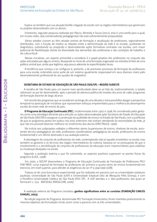 Bibliografia
-
I
-
Educador
260 Material Digital Editora solução®
PROFESSOR
Secretaria da Educação do Estado de São Paulo
Educação Básica II - PEB II
Resolução SE 52, de 14/08/2013
Espera-se também que sua atuação facilite a ligação da escola com os órgãos intermediários que gerenciam
os projetos desenvolvidos com os alunos.
Entretanto, segundo pesquisa realizada por Placco, Almeida e Souza (2011), esta é uma tarefa para a qual,
em muitas redes, o(a) coordenador(a) pedagógico(a) não está suficientemente preparado(a).
Vários estados criaram ou têm ativado centros de formação e atualização de professores, regionalmente
distribuídos, com a função de mediar as relações entre a administração da rede e as escolas, auxiliando no
diagnóstico, subsidiando ou propondo e desenvolvendo ações formativas centradas nas escolas, com maior
potencial de flexibilização diante da diversidade das demandas dos professores e das condições de trabalho e
da cultura local.
Nessas iniciativas, um aspecto primordial a considerar é o papel proativo dos professores no conjunto das
ações articuladas por alguns centros, dissipando os riscos de uma formação engessada nos estreitos limites de uma
política central que, ainda que legítima, seja pouco aderente às especificidades locais.
A tendência que começa a se configurar é, portanto, a de promover processos de formação de professores
para uma escola, entendida como parte de um sistema igualmente responsável em seus diversos níveis pelo
desenvolvimento profissional do seu quadro de magistério.
SECRETARIA DE ESTADO DE EDUCAÇÃO DE SÃO PAULO (SEE/SP) – REGIÃO SUDESTE
A escolha de São Paulo para um exame mais aprofundado deve-se ao fato de, tradicionalmente, o estado
sobressair-se por ter desenvolvido, após o período de abertura política de meados dos anos de 1980, programas
de formação docente de largo alcance.
Um recorte dos programas que se sucederam ao longo de uma década e meia possibilita alargar a perspectiva
temporal na apreciação de iniciativas que representam esforços empreendidos para a melhoria do desempenho
escolar da maior rede de ensino do país.
O Programa de Educação Continuada (PEC), implementado entre 1997 e 1998, foi considerado pelos gesto-
res como uma estratégia eficiente para articular as ações desencadeadas pela Secretaria de Estado de Educação
de São Paulo (SEE/SP) e assegurar a construção da qualidade de ensino no Estado de São Paulo, com a justificava
de que os programas postos em prática nos anos anteriores não vinham atendendo às necessidades da rede, já
que não era possível observar melhoria no rendimento dos alunos (SÃO PAULO, 1996).
Ele incluía seis subprojetos voltados a diferentes atores (supervisores de ensino, diretores de escola, assis-
tentes técnico-pedagógicos da rede, professores coordenadores pedagógicos da escola, professores do ensino
fundamental) e um último destinado à sua avaliação externa.
A abordagem do conjunto de profissionais da rede, contemplando não só aqueles envolvidos na escola, mas
também os gestores e os técnicos dos órgãos intermediários do sistema, baseava-se no pressuposto de que o
envolvimento e a sensibilização do conjunto de profissionais da educação eram imprescindíveis para viabilizar
as mudanças desejadas na escola.
Segundo a avaliação externa a que foi submetido, os aspectos positivos superaram os pontos fracos do
programa (LUCE, 1998).
Em 2000, a SEE/SP desenvolveu o Programa de Educação Continuada de Formação de Professores PEC/
FOR PROF, curso especial de formação de professores de primeira a quarta séries do ensino fundamental em
exercício, em nível superior, para atender às exigências da Lei nº 9.394/1996 (LDB).
Tratava-se de uma licenciatura experimental, que foi realizada em parceria com as universidades estaduais
paulistas: Universidade de São Paulo (USP) e Universidade Estadual Júlio de Mesquita Filho (Unesp), e com
a Pontifícia Universidade Católica de São Paulo (PUC-SP). A USP atendeu a 1. 800 professores, dos quais se
formaram 1. 632. (NICOLAU; KRASILCHIK, 2006).
A avaliação externa do Programa constatou ganhos significativos entre os cursistas (FUNDAÇÃO CARLOS
CHAGAS, 2003).
Na edição seguinte do Programa, denominada PEC Formação Universitária, foram mantidos praticamente os
mesmos objetivos da formulação inicial, assim como a parceria com as três universidades.
 