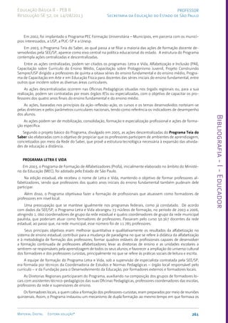 Bibliografia
-
I
-
Educador
261
Material Digital Editora solução®
PROFESSOR
Secretaria da Educação do Estado de São Paulo
Educação Básica II - PEB II
Resolução SE 52, de 14/08/2013
Em 2002, foi implantado o Programa PEC Formação Universitária – Municípios, em parceria com os municí-
pios interessados, a USP, a PUC-SP e a Unesp.
Em 2003, o Programa Teia do Saber, ao qual passa a se filiar a maioria das ações de formação docente de-
senvolvidas pela SEE/SP, aparece como eixo central na política educacional do estado. A estrutura do Programa
contempla ações centralizadas e descentralizadas.
Entre as ações centralizadas, podem ser citados os programas: Letra e Vida, Alfabetização e Inclusão (PAI),
Capacitação sobre Currículo do Ensino Médio, Capacitação sobre Protagonismo Juvenil, Projeto Construindo
Sempre/USP dirigido a professores de quinta a oitava séries do ensino fundamental e do ensino médio, Progra-
ma de Capacitação em Arte e em Educação Física para docentes das séries iniciais do ensino fundamental, entre
outros que incidem sobre as diversas áreas curriculares.
As ações descentralizadas ocorrem nas Oficinas Pedagógicas situadas nos órgaõs regionais ou, para a sua
realização, podem ser contratadas por esses órgãos IESs ou especializadas, com o objetivo de capacitar os pro-
fessores dos quatro anos finais do ensino fundamental e do ensino médio.
As ações, baseadas nos princípios da ação-reflexão-ação, os cursos e os temas desenvolvidos norteiam-se
pelas diretrizes e pelos parâmetros curriculares nacionais, tendo como referência os indicadores de desempenho
dos alunos.
As ações podem ser de mobilização, consolidação, formação e especialização profissional e ações de forma-
ção específica.
Segundo o projeto básico do Programa, divulgado em 2005, as ações descentralizadas do Programa Teia do
Saber são elaboradas com o objetivo de propiciar que os professores participem de ambientes de aprendizagem,
concretizados por meio da Rede do Saber, que provê a estrutura tecnológica necessária à expansão das ativida-
des de educação a distância.
PROGRAMA LETRA E VIDA
Em 2003, o Programa de Formação de Alfabetizadores (Profa), inicialmente elaborado no âmbito do Ministé-
rio da Educação (MEC), foi adotado pelo Estado de São Paulo.
Na edição estadual, ele recebeu o nome de Letra e Vida, mantendo o objetivo de formar professores al-
fabetizadores, sendo que professores dos quatro anos iniciais do ensino fundamental também puderam dele
participar.
Além disso, o Programa objetivava fazer a formação de profissionais que atuassem como formadores de
professores em nível local.
Uma preocupação que se manteve igualmente nos programas federais, como já constatado. De acordo
com dados da SEE/SP, o Programa Letra e Vida abrangeu 73 núcleos de formação, no período de 2003 a 2006,
atingindo 1. 060 coordenadores de grupo da rede estadual e quatro coordenadores de grupo da rede municipal
paulista, que poderiam atuar como formadores de professores. Passaram pelo curso 50.367 docentes da rede
estadual, ao passo que, na rede municipal, esse número foi de 11.785 professores.
Seus principais objetivos eram: melhorar quantitativa e qualitativamente os resultados da alfabetização no
sistema de ensino estadual; contribuir para a mudança de paradigma no que se refere à didática da alfabetização
e à metodologia de formação dos professores; formar quadros estáveis de profissionais capazes de desenvolver
a formação continuada de professores alfabetizadores; levar as diretorias de ensino e as unidades escolares a
sentirem-se responsáveis pela aprendizagem de todos os seus alunos; e favorecer a ampliação do universo cultural
dos formadores e dos professores cursistas, principalmente no que se refere às práticas sociais de leitura e escrita.
A equipe de formação do Programa Letra e Vida, sob a supervisão de especialista contratada pela SEE/SP,
era formada por técnicos da Coordenadoria de Estudos e Normas Pedagógicas – órgão local responsável pelo
currículo – e da Fundação para o Desenvolvimento da Educação, por formadores externos e formadores locais.
As Diretorias Regionais participaram do Programa, auxiliando na composição dos grupos de formadores lo-
cais com assistentes técnico-pedagógicos das suas Oficinas Pedagógicas, professores coordenadores das escolas,
professores da rede e supervisores de ensino.
Os formadores locais, a quem cabia a formação dos professores-cursistas, eram preparados por meio de reuniões
quinzenais. Assim, o Programa instaurou um mecanismo de dupla formação: ao mesmo tempo em que formava os
 