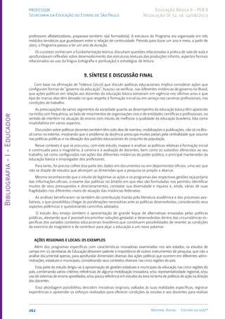 Bibliografia
-
I
-
Educador
262 Material Digital Editora solução®
PROFESSOR
Secretaria da Educação do Estado de São Paulo
Educação Básica II - PEB II
Resolução SE 52, de 14/08/2013
professores alfabetizadores, preparava também o(a) formador(a). A estrutura do Programa era organizada em três
módulos temáticos que guardavam entre si relação de continuidade. Previsto para durar um ano e meio, a partir de
2005, o Programa passou a ter um ano de duração.
Os cursistas conheciam a fundamentação teórica, discutiam questões relacionadas à prática de sala de aula e
aprofundavam reflexões sobre desenvolvimento das estruturas textuais das produções infantis, aspectos formais
relacionados ao uso da língua (ortografia e pontuação) e estratégias de leitura.
9. SÍNTESE E DISCUSSÃO FINAL
Com base na afirmação de Tedesco (2010) que discutir políticas educacionais implica considerar ações que
configuram formas de “governo da educação”, buscou-se verificar, nas diferentes instâncias de governo no Brasil,
que ações políticas em relação aos docentes da educação básica estiveram em vigência nos últimos anos e que
tipo de marcas elas têm deixado no que respeita à formação inicial ou em serviço nas carreiras profissionais, nas
condições de trabalho.
As preocupações de vários segmentos da sociedade quanto ao desempenho da educação básica têm aparecido
na mídia com frequência, ao lado de movimentos de organizações civis e de entidades científicas e profissionais, no
sentido de interferir na situação do ensino com intuito de melhorar a qualidade da educação brasileira, tida como
insatisfatória em vários aspectos.
Discussões sobre políticas docentes também têm sido alvo de eventos, mobilizações e publicações, não só no Bra-
sil como no exterior, mostrando que o problema da docência preocupa muitos países pela centralidade que assume
nas políticas públicas e na elevação dos padrões educacionais do conjunto da população.
Nesse contexto é que se procurou, com este estudo, mapear e analisar as políticas relativas à formação inicial
e continuada para o magistério, à carreira e à avaliação de docentes, bem como os subsídios oferecidos ao seu
trabalho, tal como configuradas nas ações das diferentes instâncias do poder público, o principal mantenedor da
educação básica e empregador dos professores.
Para tanto, foi preciso colher boa parte dos dados em documentos ou em depoimentos oficiais, uma vez que
não se dispõe de estudos que abranjam as dimensões que a pesquisa se propôs a abarcar.
Mesmo reconhecendo que o intuito de legitimar as ações e os programas das respectivas gestões seja próprio
das informações oficiais, o exame das políticas no âmbito em que elas são formuladas nos permitiu identificar
muitos de seus pressupostos e direcionamentos, constatar sua diversidade e riqueza e, ainda, várias de suas
fragilidades nos diferentes níveis de atuação das instâncias federadas.
As análises beneficiaram-se também da contribuição trazida pela literatura acadêmica e dos processos ava-
liativos, o que possibilitou chegar às ponderações necessárias ante as políticas desenvolvidas, considerando seus
aspectos polêmicos e questionando caminhos adotados.
O estudo deu ensejo também à apresentação de grande leque de alternativas ensaiadas pelas políticas
públicas, atestando que é possível encaminhar soluções gestadas e desenvolvidas dentro das circunstâncias es-
pecíficas dos variados contextos educacionais brasileiros que constituem possibilidades de reverter as condições
de exercício do magistério e de contribuir para alçar a educação a um novo patamar.
AÇÕES REGIONAIS E LOCAIS: OS EXEMPLOS
Além dos programas específicos com características inovadoras examinados nos seis estados, os estudos de
campo em 15 secretarias de Educação deixaram patente a importância de outros instrumentos de pesquisa, que não a
análise documental apenas, para aprofundar dimensões diversas das ações políticas que ocorrem em diferentes admi-
nistrações, estaduais e municipais, considerando seus contextos diversos nas cinco regiões do país.
Essa parte do estudo dirigiu-se à aproximação de gestões estaduais e municipais da educação nas cinco regiões do
país, combinando vários critérios: referências de alguma mobilização inovadora, e/ou representatividade regional, e/ou
uso de sistemas de ensino apostilados, e/ou pouca referência em estudos da área no tema de políticas de ação na direção
dos docentes.
Essa abordagem possibilitou descobrir iniciativas originais, voltadas às suas realidades específicas, registrar
experiências e apreender os esforços realizados para oferecer condições às escolas e aos docentes para realizar
 