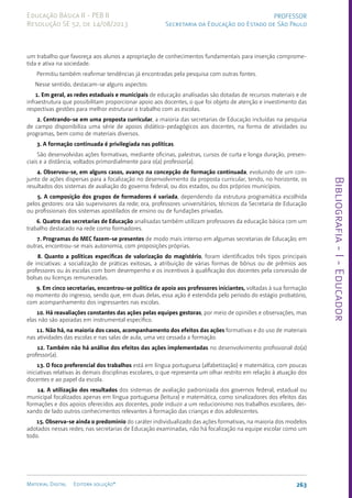 Bibliografia
-
I
-
Educador
263
Material Digital Editora solução®
PROFESSOR
Secretaria da Educação do Estado de São Paulo
Educação Básica II - PEB II
Resolução SE 52, de 14/08/2013
um trabalho que favoreça aos alunos a apropriação de conhecimentos fundamentais para inserção comprome-
tida e ativa na sociedade.
Permitiu também reafirmar tendências já encontradas pela pesquisa com outras fontes.
Nesse sentido, destacam-se alguns aspectos:
1. Em geral, as redes estaduais e municipais de educação analisadas são dotadas de recursos materiais e de
infraestrutura que possibilitam proporcionar apoio aos docentes, o que foi objeto de atenção e investimento das
respectivas gestões para melhor estruturar o trabalho com as escolas.
2. Centrando-se em uma proposta curricular, a maioria das secretarias de Educação incluídas na pesquisa
de campo disponibiliza uma série de apoios didático-pedagógicos aos docentes, na forma de atividades ou
programas, bem como de materiais diversos.
3. A formação continuada é privilegiada nas políticas.
São desenvolvidas ações formativas, mediante oficinas, palestras, cursos de curta e longa duração, presen-
ciais e a distância, voltados primordialmente para o(a) professor(a).
4. Observou-se, em alguns casos, avanço na concepção de formação continuada, evoluindo de um con-
junto de ações dispersas para a focalização no desenvolvimento da proposta curricular, tendo, no horizonte, os
resultados dos sistemas de avaliação do governo federal, ou dos estados, ou dos próprios municípios.
5. A composição dos grupos de formadores é variada, dependendo da estrutura programática escolhida
pelos gestores: ora são supervisores da rede; ora, professores universitários, técnicos da Secretaria de Educação
ou profissionais dos sistemas apostilados de ensino ou de fundações privadas.
6. Quatro das secretarias de Educação analisadas também utilizam professores da educação básica com um
trabalho destacado na rede como formadores.
7. Programas do MEC fazem-se presentes de modo mais intenso em algumas secretarias de Educação; em
outras, encontrou-se mais autonomia, com proposições próprias.
8. Quanto a políticas específicas de valorização do magistério, foram identificados três tipos principais
de iniciativas: a socialização de práticas exitosas, a atribuição de várias formas de bônus ou de prêmios aos
professores ou às escolas com bom desempenho e os incentivos à qualificação dos docentes pela concessão de
bolsas ou licenças remuneradas.
9. Em cinco secretarias, encontrou-se política de apoio aos professores iniciantes, voltadas à sua formação
no momento do ingresso, sendo que, em duas delas, essa ação é estendida pelo período do estágio probatório,
com acompanhamento dos ingressantes nas escolas.
10. Há reavaliações constantes das ações pelas equipes gestoras, por meio de opiniões e observações, mas
elas não são apoiadas em instrumental específico.
11. Não há, na maioria dos casos, acompanhamento dos efeitos das ações formativas e do uso de materiais
nas atividades das escolas e nas salas de aula, uma vez cessada a formação.
12. Também não há análise dos efeitos das ações implementadas no desenvolvimento profissional do(a)
professor(a).
13. O foco preferencial dos trabalhos está em língua portuguesa (alfabetização) e matemática, com poucas
iniciativas relativas às demais disciplinas escolares, o que representa um olhar restrito em relação à atuação dos
docentes e ao papel da escola.
14. A utilização dos resultados dos sistemas de avaliação padronizada dos governos federal, estadual ou
municipal focalizados apenas em língua portuguesa (leitura) e matemática, como sinalizadores dos efeitos das
formações e dos apoios oferecidos aos docentes, pode induzir a um reducionismo nos trabalhos escolares, dei-
xando de lado outros conhecimentos relevantes à formação das crianças e dos adolescentes.
15. Observa-se ainda o predomínio do caráter individualizado das ações formativas, na maioria dos modelos
adotados nessas redes; nas secretarias de Educação examinadas, não há focalização na equipe escolar como um
todo.
 