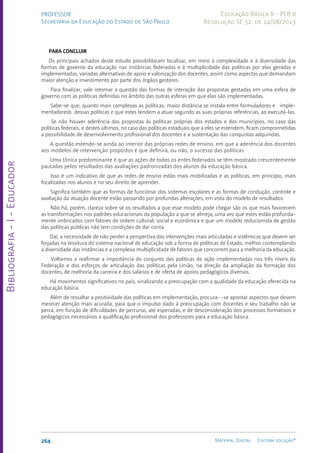 Bibliografia
-
I
-
Educador
264 Material Digital Editora solução®
PROFESSOR
Secretaria da Educação do Estado de São Paulo
Educação Básica II - PEB II
Resolução SE 52, de 14/08/2013
PARA CONCLUIR
Os principais achados deste estudo possibilitaram localizar, em meio à complexidade e à diversidade das
formas de governo da educação nas instâncias federadas e à multiplicidade das políticas por elas geradas e
implementadas, variadas alternativas de apoio e valorização dos docentes, assim como aspectos que demandam
maior atenção e investimento por parte dos órgãos gestores.
Para finalizar, vale retomar a questão das formas de interação das propostas gestadas em uma esfera de
governo com as políticas definidas no âmbito das outras esferas em que elas são implementadas.
Sabe-se que, quanto mais complexas as políticas, maior distância se instala entre formuladores e imple-
mentadoresb dessas políticas e que estes tendem a atuar segundo as suas próprias referências, ao executá-las.
Se não houver aderência das propostas às políticas próprias dos estados e dos municípios, no caso das
políticas federais, e destes últimos, no caso das políticas estaduais que a eles se estendem, ficam comprometidas
a possibilidade de desenvolvimento profissional dos docentes e a sustentação das conquistas adquiridas.
A questão estende-se ainda ao interior das próprias redes de ensino, em que a aderência dos docentes
aos modelos de intervenção propostos é que definirá, ou não, o sucesso das políticas.
Uma tônica predominante é que as ações de todos os entes federados se têm mostrado crescentemente
pautadas pelos resultados das avaliações padronizadas dos alunos da educação básica.
Isso é um indicativo de que as redes de ensino estão mais mobilizadas e as políticas, em princípio, mais
focalizadas nos alunos e no seu direito de aprender.
Significa também que as formas de funcionar dos sistemas escolares e as formas de condução, controle e
avaliação da atuação docente estão passando por profundas alterações, em vista do modelo de resultados.
Não há, porém, clareza sobre se os resultados a que esse modelo pode chegar são os que mais favorecem
as transformações nos padrões educacionais da população a que se almeja, uma vez que estes estão profunda-
mente imbricados com fatores de ordem cultural, social e econômica e que um modelo reducionista de gestão
das políticas públicas não tem condições de dar conta.
Daí, a necessidade de não perder a perspectiva das intervenções mais articuladas e sistêmicas que devem ser
forjadas na tessitura do sistema nacional de educação sob a forma de políticas de Estado, melhor contemplando
a diversidade das instâncias e a complexa multiplicidade de fatores que concorrem para a melhoria da educação.
Voltamos a reafirmar a importância do conjunto das políticas de ação implementadas nos três níveis da
Federação e dos esforços de articulação das políticas pela União, na direção da ampliação da formação dos
docentes, de melhoria da carreira e dos salários e de oferta de apoios pedagógicos diversos.
Há movimentos significativos no país, sinalizando a preocupação com a qualidade da educação oferecida na
educação básica.
Além de ressaltar a positividade das políticas em implementação, procura- -se apontar aspectos que devem
merecer atenção mais acurada, para que o impulso dado à preocupação com docentes e seu trabalho não se
perca, em função de dificuldades de percurso, até esperadas, e de desconsideração dos processos formativos e
pedagógicos necessários à qualificação profissional dos professores para a educação básica.
 