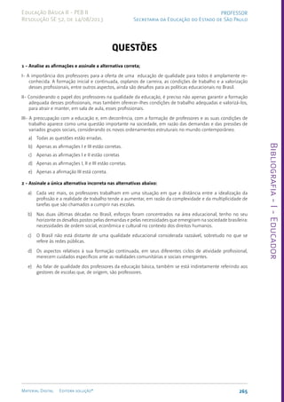 Bibliografia
-
I
-
Educador
265
Material Digital Editora solução®
PROFESSOR
Secretaria da Educação do Estado de São Paulo
Educação Básica II - PEB II
Resolução SE 52, de 14/08/2013
QUESTÕES
1 - Analise as afirmações e assinale a alternativa correta;
I- A importância dos professores para a oferta de uma educação de qualidade para todos é amplamente re-
conhecida. A formação inicial e continuada, osplanos de carreira, as condições de trabalho e a valorização
desses profissionais, entre outros aspectos, ainda são desafios para as políticas educacionais no Brasil.
II- Considerando o papel dos professores na qualidade da educação, é preciso não apenas garantir a formação
adequada desses profissionais, mas também oferecer-lhes condições de trabalho adequadas e valorizá-los,
para atrair e manter, em sala de aula, esses profissionais.
III- A preocupação com a educação e, em decorrência, com a formação de professores e as suas condições de
trabalho aparece como uma questão importante na sociedade, em razão das demandas e das pressões de
variados grupos sociais, considerando os novos ordenamentos estruturais no mundo contemporâneo.
a) Todas as questões estão erradas.
b) Apenas as afirmações I e III estão corretas.
c) Apenas as afirmações I e II estão corretas
d) Apenas as afirmações I, II e III estão corretas.
e) Apenas a afirmação III está correta.
2 - Assinale a única alternativa incorreta nas alternativas abaixo:
a) Cada vez mais, os professores trabalham em uma situação em que a distância entre a idealização da
profissão e a realidade de trabalho tende a aumentar, em razão da complexidade e da multiplicidade de
tarefas que são chamados a cumprir nas escolas.
b) Nas duas últimas décadas no Brasil, esforços foram concentrados na área educacional, tenho no seu
horizonte os desafios postos pelas demandas e pelas necessidades que emergiram na sociedade brasileira:
necessidades de ordem social, econômica e cultural no contexto dos direitos humanos.
c) O Brasil não está distante de uma qualidade educacional considerada razoável, sobretudo no que se
refere às redes públicas.
d) Os aspectos relativos à sua formação continuada, em seus diferentes ciclos de atividade profissional,
merecem cuidados específicos ante as realidades comunitárias e sociais emergentes.
e) Ao falar de qualidade dos professores da educação básica, também se está indiretamente referindo aos
gestores de escolas que, de origem, são professores.
 