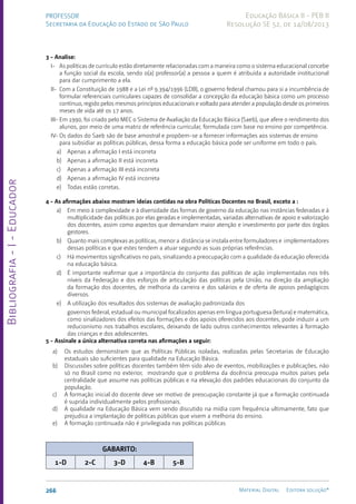 Bibliografia
-
I
-
Educador
266 Material Digital Editora solução®
PROFESSOR
Secretaria da Educação do Estado de São Paulo
Educação Básica II - PEB II
Resolução SE 52, de 14/08/2013
3 - Analise:
I- As políticas de currículo estão diretamente relacionadas com a maneira como o sistema educacional concebe
a função social da escola, sendo o(a) professor(a) a pessoa a quem é atribuída a autoridade institucional
para dar cumprimento a ela.
II- Com a Constituição de 1988 e a Lei nº 9.394/1996 (LDB), o governo federal chamou para si a incumbência de
formular referenciais curriculares capazes de consolidar a concepção da educação básica como um processo
contínuo, regido pelos mesmos princípios educacionais e voltado para atender a população desde os primeiros
meses de vida até os 17 anos.
III- Em 1990, foi criado pelo MEC o Sistema de Avaliação da Educação Básica (Saeb), que afere o rendimento dos
alunos, por meio de uma matriz de referência curricular, formulada com base no ensino por competência.
IV- Os dados do Saeb são de base amostral e propõem-se a fornecer informações aos sistemas de ensino
para subsidiar as políticas públicas, dessa forma a educação básica pode ser uniforme em todo o país.
a) Apenas a afirmação I está incorreta
b) Apenas a afirmação II está incorreta
c) Apenas a afirmação III está incorreta
d) Apenas a afirmação IV está incorreta
e) Todas estão corretas.
4 - As afirmações abaixo mostram ideias contidas na obra Políticas Docentes no Brasil, exceto a :
a) Em meio à complexidade e à diversidade das formas de governo da educação nas instâncias federadas e à
multiplicidade das políticas por elas geradas e implementadas, variadas alternativas de apoio e valorização
dos docentes, assim como aspectos que demandam maior atenção e investimento por parte dos órgãos
gestores.
b) Quanto mais complexas as políticas, menor a distância se instala entre formuladores e implementadores
dessas políticas e que estes tendem a atuar segundo as suas próprias referências.
c) Há movimentos significativos no país, sinalizando a preocupação com a qualidade da educação oferecida
na educação básica.
d) É importante reafirmar que a importância do conjunto das políticas de ação implementadas nos três
níveis da Federação e dos esforços de articulação das políticas pela União, na direção da ampliação
da formação dos docentes, de melhoria da carreira e dos salários e de oferta de apoios pedagógicos
diversos.
e) A utilização dos resultados dos sistemas de avaliação padronizada dos
governos federal, estadual ou municipal focalizados apenas em língua portuguesa (leitura) e matemática,
como sinalizadores dos efeitos das formações e dos apoios oferecidos aos docentes, pode induzir a um
reducionismo nos trabalhos escolares, deixando de lado outros conhecimentos relevantes à formação
das crianças e dos adolescentes.
5 - Assinale a única alternativa correta nas afirmações a seguir:
a) Os estudos demonstram que as Políticas Públicas isoladas, realizadas pelas Secretarias de Educação
estaduais são suficientes para qualidade na Educação Básica.
b) Discussões sobre políticas docentes também têm sido alvo de eventos, mobilizações e publicações, não
só no Brasil como no exterior, mostrando que o problema da docência preocupa muitos países pela
centralidade que assume nas políticas públicas e na elevação dos padrões educacionais do conjunto da
população.
c) A formação inicial do docente deve ser motivo de preocupação constante já que a formação continuada
é suprida individualmente pelos profissionais.
d) A qualidade na Educação Básica vem sendo discutido na mídia com frequência ultimamente, fato que
prejudica a implantação de políticas públicas que visem a melhoria do ensino.
e) A formação continuada não é privilegiada nas políticas públicas
GABARITO:
1-D 2-C 3-D 4-B 5-B
 