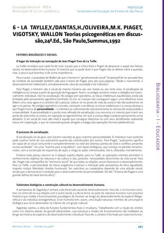 Bibliografia
-
I
-
Educador
267
Material Digital Editora solução®
PROFESSOR
Secretaria da Educação do Estado de São Paulo
Educação Básica II - PEB II
Resolução SE 52, de 14/08/2013
6 - LA TAYLLE,Y./DANTAS,H./OLIVEIRA,M.K. PIAGET,
VIGOTSKY, WALLON Teorias psicogenéticas em discus-
são,24ª.Ed., São Paulo,Summus,1992
Fatores biológicos e sociais.
O lugar da interação na concepção de Jean Piaget Yves de La Taille.
La Taille considera que nada há de mais injusto que a crítica feita a Piaget de desprezar o papel dos fatores
sociais no desenvolvimento humano. O máximo que se pode dizer é que Piaget não se deteve sobre a questão,
mas, o pouco que levantou é de suma importância.
Para o autor, o postulado de Wallon de que o homem é “geneticamente social” (impossível de ser pensado fora
do contexto da sociedade) também vale para a teoria de Piaget, pois são suas palavras: “desde o nascimento, o
desenvolvimento intelectual é, simultaneamente, obra da sociedade e do indivíduo”.
Para Piaget, o homem não é social da mesma maneira aos seis meses ou aos vinte anos. A socialização da
inteligência só começa a partir da aquisição da linguagem. Assim, no estágio sensório-motor a inteligência é essen-
cialmente individual, não há socialização. No estágio pré-operatório, as trocas intelectuais equilibradas ainda são
limitadas pelo pensamento egocêtrico (centrado no eu): as crianças não conseguem seguir uma referência única
(falam uma coisa agora e o contrário daí a pouco), colocar-se no ponto de vista do outro e não são autônomas no
agir e no pensar. No estágio operatório-concreto, começam a se efetuar as trocas intelectuais e a criança alcança o
que Piaget chama de personalidade – o indivíduo se submentendo voluntariamente às normas de reciprocidade e
universalidade. A personalidade é o ponto mais refinado da socialização: o eu renuncia a si mesmo para inserir seu
ponto de vista entre os outros, em oposição ao egocentrismo, em que a criança elege o próprio pensamento como
absoluto. O ser social de mais alto nível é aquele que consegue relacionar-se com seus semelhantes realizando
trocas em cooperação, o que só é possível quando atingido o estágio das operações formais (adolescência).
O processo de socialização.
A socialização vai do grau zero (recém-nascido) ao grau máximo (personalidade). O indivíduo mais evoluído
pode usufruir tanto de sua autonomia quanto das contribuições dos outros. Para Piaget, “autonomia significa
ser capaz de se situar consciente e competentemente na rede dos diversos pontos de vista e conflitos presentes
numa sociedade”. Há uma “marcha para o equilíbrio”, com bases biológicas, que começa no período sensório-
motor, com a construção de esquemas de ação, e chega às ações interiorizadas, isto é, efetuadas mentalmente.
Embora tudo pareça resumir-se à relaçao sujeito-objeto, para La Taille, as operações mentais permitem o
conhecimento objetivo da natureza e da cultura e são, portanto, necessidades decorrentes da vida social. Para
ele, Piaget não compartilha do “otimismo social” de que todas as relações sociais favorecem o desenvolvimento.
Para La Taille, a peculiaridade da teoria piagetiana é pensar a interação pela perspectiva da ética (igualdade,
respeito mútuo, liberdade, direitos humanos). Ser coercitivo ou cooperativo depende de uma atitude moral,
sendo que a democracia é condição para o desenvolvimento da personalidade. Diz ele: “A teoria de Piaget é uma
grande defesa do ideal democrático”.
Substratos biológicos e construção cultural no desenvolvimento humano.
A perspectiva de Vygotsky é sempre a da dimensão social do desenvolvimento. Para ele, o se humano cons-
titui-se como tal na sua relaçõa com o outro social; a cultura torna-se parte da natureza humana num processo
histórico que molda o funcionamento psicológico do homem ao longo do desenvolvimento da espécie (filoge-
nética) e do indivíduo (ontogenética). O ser humano tem, assim, uma dupla natureza: membro de uma espécie
biológica que só se desenvolve no interior de um grupo cultural.
Vygotsky rejeitou a ideia de funções fundamentais fixas e imutáveis, “trabalhando com a noção do cérebro
como um sistema aberto, de grande plasticidade, cuja estrutura e modos de funcionamento são moldados ao
longo da história da espécie e do desenvolvimento individual. Para ele, o cérebro é formado por sistemas funcio-
 