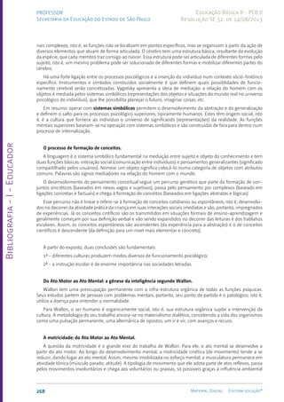 Bibliografia
-
I
-
Educador
268 Material Digital Editora solução®
PROFESSOR
Secretaria da Educação do Estado de São Paulo
Educação Básica II - PEB II
Resolução SE 52, de 14/08/2013
nais complexos, isto é, as funções não se localizam em pontos específicos, mas se organizam a partir da ação de
diversos elementos que atuam de forma articulada. O cérebro tem uma estrutura básica, resultante da evolução
da espécie, que cada membro traz consigo ao nascer. Essa estrutura pode ser articulada de diferentes formas pelo
sujeito, isto é, um mesmo problema pode ser solucionado de diferentes formas e mobilizar diferentes partes do
cérebro.
Há uma forte ligação entre os processos psicológicos e a inserção do indivíduo num contexto sócio-histórico
específico. Instrumentos e símbolos construídos socialmente é que definem quais possiblidades de funcio-
namento cerebral serão concretizadas. Vygotsky apresenta a ideia de mediação: a relação do homem com os
objetos é mediada pelos sistemas simbólicos (representações dos objetos e situações do mundo real no universo
psicológico do indivíduo), que lhe possibilita planejar o futuro, imaginar coisas, etc.
Em resumo: operar com sistemas simbólicos permitem o desenvolvimento da abstração e da generalização
e definem o salto para os processos psicológico superiores, tipicamente humanos. Estes têm origem social, isto
é, é a cultura que fornece ao indivíduo o universo de significaods (representações) da realidade. As funções
mentais superiores baseiam-se na operação com sistemas simbólicos e são construídas de fora para dentro num
processo de internalização.
O processo de formação de conceitos.
A linguagem é o sistema simbólico fundamental na mediação entre sujeito e objeto do conhecimento e tem
duas funções básicas: interação social (comunicação entre indivíduos) e pensamentos generalizantes (significado
compartilhado pelos usuários). Nomear um objeto significa colocá-lo numa categoria de objetos com atributos
comuns. Palavras são signos mediadores na relação do homem com o mundo.
O desenvolvimento do pensamento conceitual segue um percurso genético que parte da formação de con-
juntos sincréticos (baseados em nexos vagos e sujetivos), passa pelo pensamento por complexos (baseado em
ligações concretas e factuais) e chega à formação de conceitos (baseados em ligações abstratas e lógicas).
Esse percurso não é linear e refere-se à formação de conceitos cotidianos ou espontâneos, isto é, desenvolvi-
dos no decorrer da atividade prática da criança em suas interações sociais imediatas e são, portanto, impregnados
de experiências. Já os conceitos cintíficos são os transmitidos em situações formais de ensino-aprendizagem e
geralmente começam por sua definição verbal e vão sendo expandidos no decorrer das leituras e dos trablahos
escolares. Assim, os conceitos espontâneos são ascendentes (da experiência para a abstração) e o de conceitos
científicos é descendente (da definição para um nível mais elementar e concreto).
A partir do exposto, duas conclusões são fundamentais:
1ª - diferentes culturas produzem modos diversos de funcionamento psicológico;
2ª - a instrução escolar é de enorme importância nas sociedades letradas.
Do Ato Motor ao Ato Mental: a gênese da inteligência segundo Wallon.
Wallon tem uma preocupação permanente com a infra-estrutura orgânica de todas as funções psíquicas.
Seus estudos partem de pessoas com problemas mentais, portanto, seu ponto de partida é o patológico, isto é,
utiliza a doença para entender a normalidade.
Para Wallon, o ser humano é organicamente social, isto é, sua estrutura orgânica supõe a intervenção da
cultura. A metodologia do seu trabalho ancora-se no materialismo dialético, concebendo a vida dos organismos
como uma pulsação permanente, uma alternânica de opostos, um ir e vir, com avanços e recuos.
A motricidade: do Ato Motor ao Ato Mental.
A questão da motricidade é o grande eixo do trabalho de Wallon. Para ele, o ato mental se desenvolve a
partir do ato motor. Ao longo do desenvolvimento mental, a motricidade cinética (de movimento) tende a se
reduzir, dando lugar ao ato mental. Assim, mesmo imobilizada no esforço mental, a musculatura permanece em
atividade tônica (músculo parado, atitude). A tipologia de movimento que ele adota parte de atos reflexos, passa
pelos movimentos involuntários e chega aos voluntários ou praxias, só possíveis graças à influência ambiental
 